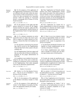 Responsabilité en matière maritime — 10 juin 2013
27
Meaning of
“associated
persons”
66. For the purposes of the application of
the Supplementary Fund Protocol, if two bodies
are affiliated with each other within the mean-
ing of section 2 of the Canada Business Corpo-
rations Act, they are deemed to be “associated
persons” within the meaning of “Associated
person” in paragraph 2(b) of Article 10 of the
Fund Convention.
2001, c. 6, s. 66; 2009, c. 21, s. 11.
66. Pour l’application du Protocole portant
création d’un Fonds complémentaire, lorsque
deux entités font partie d’un même groupe au
sens de l’article 2 de la Loi canadienne sur les
sociétés par actions, elles sont réputées être des
personnes associées, au sens du paragraphe 2b)
de l’article 10 de la Convention sur le Fonds in-
ternational.
2001, ch. 6, art. 66; 2009, ch. 21, art. 11.
Sens de
« personnes
associées »
Legal capacity
of Supplemen-
tary Fund
67. For the purposes of the rights and obli-
gations referred to in section 68, the Supple-
mentary Fund has the capacity, rights and obli-
gations of a natural person, and the Director of
the Supplementary Fund is its legal representa-
tive.
2001, c. 6, s. 67; 2009, c. 21, s. 11.
67. Pour l’application de l’article 68, le
Fonds complémentaire est doté de la personna-
lité juridique et le directeur du Fonds complé-
mentaire est son représentant légal.
2001, ch. 6, art. 67; 2009, ch. 21, art. 11.
Capacité du
Fonds
complémentaire
Supplementary
Fund to be party
to legal
proceedings
68. (1) If a claimant commences an action
against the owner of a ship or the owner’s guar-
antor in respect of a matter referred to in sec-
tion 51 or Article III of the Civil Liability Con-
vention,
(a) the document commencing the proceed-
ings shall be served on the Supplementary
Fund and that Fund is then a party to the pro-
ceedings; and
(b) the Supplementary Fund may appear and
take any action that its Director considers ap-
propriate for the proper administration of
that Fund.
68. (1) Dans le cas où un créancier intente
une action en responsabilité, fondée sur l’article
51 ou l’article III de la Convention sur la res-
ponsabilité civile, contre le propriétaire d’un
navire ou son garant :
a) les documents introductifs d’instance sont
signifiés au Fonds complémentaire qui de-
vient de ce fait partie à l’instance;
b) le Fonds complémentaire peut compa-
raître et prendre les mesures que son direc-
teur juge à propos pour sa bonne gestion.
Mise en cause
du Fonds
Method of
service on
Supplementary
Fund
(2) In addition to any method of service per-
mitted by the rules of the court in which pro-
ceedings are commenced, service of documents
on the Supplementary Fund under paragraph
(1)(a) may be effected by registered mail.
2001, c. 6, s. 68; 2009, c. 21, s. 11.
(2) En plus des modes de signification pré-
vus par les règles du tribunal où est intentée
l’action, la signification de documents au Fonds
complémentaire en application de l’alinéa (1)a)
peut se faire par courrier recommandé.
2001, ch. 6, art. 68; 2009, ch. 21, art. 11.
Modes de
signification au
Fonds
complémentaire
Bunkers Convention Convention sur les hydrocarbures de soute
Force of law 69. Articles 1 to 10 of the Bunkers Conven-
tion — that are set out in Schedule 8 — have
the force of law in Canada.
2001, c. 6, s. 69; 2009, c. 21, s. 11.
69. Les articles 1 à 10 de la Convention sur
les hydrocarbures de soute — lesquels figurent
à l’annexe 8 — ont force de loi au Canada.
2001, ch. 6, art. 69; 2009, ch. 21, art. 11.
Force de loi
State Party 70. (1) For the purposes of the application
of the Bunkers Convention, Canada is a State
Party.
70. (1) Pour l’application de la Convention
sur les hydrocarbures de soute, le Canada est un
État partie à cette convention.
État partie
Appropriate
authority
(2) For the purposes of the application of
Article 7 of the Bunkers Convention, the Min-
ister is the appropriate authority for Canada.
2001, c. 6, s. 70; 2009, c. 21, s. 11.
(2) Pour l’application de l’article 7 de la
Convention sur les hydrocarbures de soute, le
ministre est l’autorité compétente en ce qui
concerne le Canada.
2001, ch. 6, art. 70; 2009, ch. 21, art. 11.
Autorité
compétente
 