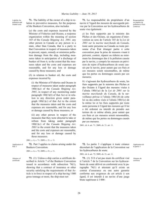 Marine Liability — June 10, 2013
28
Liability for
pollution and
related costs
71. The liability of the owner of a ship in re-
lation to preventive measures, for the purposes
of the Bunkers Convention, also includes
(a) the costs and expenses incurred by the
Minister of Fisheries and Oceans, a response
organization within the meaning of section
165 of the Canada Shipping Act, 2001, any
other person in Canada or any person in a
state, other than Canada, that is a party to
that Convention in respect of measures taken
to prevent, repair, remedy or minimize pollu-
tion damage from the ship, including mea-
sures taken in anticipation of a discharge of
bunker oil from it, to the extent that the mea-
sures taken and the costs and expenses are
reasonable, and for any loss or damage
caused by those measures; and
(b) in relation to bunker oil, the costs and
expenses incurred by
(i) the Minister of Fisheries and Oceans in
respect of measures taken under paragraph
180(1)(a) of the Canada Shipping Act,
2001, in respect of any monitoring under
paragraph 180(1)(b) of that Act or in rela-
tion to any direction given under para-
graph 180(1)(c) of that Act to the extent
that the measures taken and the costs and
expenses are reasonable, and for any loss
or damage caused by those measures, or
(ii) any other person in respect of the
measures that they were directed to take or
refrain from taking under paragraph
180(1)(c) of the Canada Shipping Act,
2001 to the extent that the measures taken
and the costs and expenses are reasonable,
and for any loss or damage caused by
those measures.
2001, c. 6, s. 71; 2009, c. 21, s. 11.
71. La responsabilité du propriétaire d’un
navire à l’égard des mesures de sauvegarde pré-
vue par la Convention sur les hydrocarbures de
soute vise également :
a) les frais supportés par le ministre des
Pêches et des Océans, un organisme d’inter-
vention au sens de l’article 165 de la Loi de
2001 sur la marine marchande du Canada,
toute autre personne au Canada ou toute per-
sonne d’un État étranger partie à cette
convention pour la prise de mesures visant à
prévenir, contrer, réparer ou réduire au mini-
mum les dommages dus à la pollution causée
par le navire, y compris les mesures en prévi-
sion de rejets d’hydrocarbures de soute cau-
sés par le navire, pour autant que ces frais et
ces mesures soient raisonnables, de même
que les pertes ou dommages causés par ces
mesures;
b) s’agissant des hydrocarbures de soute, les
frais supportés par le ministre des Pêches et
des Océans à l’égard des mesures visées à
l’alinéa 180(1)a) de la Loi de 2001 sur la
marine marchande du Canada, de la sur-
veillance prévue à l’alinéa 180(1)b) de cette
loi ou des ordres visés à l’alinéa 180(1)c) de
la même loi et les frais supportés par toute
autre personne à l’égard des mesures qu’il lui
a été ordonné ou interdit de prendre aux
termes de ce même alinéa, pour autant que
ces frais et ces mesures soient raisonnables,
de même que les pertes ou dommages causés
par ces mesures.
2001, ch. 6, art. 71; 2009, ch. 21, art. 11.
Responsabilité
en matière de
pollution et frais
connexes
Application of
Part 3
72. Part 3 applies to claims arising under the
Bunkers Convention.
2001, c. 6, s. 72; 2009, c. 21, s. 11.
72. La partie 3 s’applique à toute créance
découlant de l’application de la Convention sur
les hydrocarbures de soute.
2001, ch. 6, art. 72; 2009, ch. 21, art. 11.
Application de
la partie 3
Absence of
certificate
73. (1) Unless a ship carries a certificate de-
scribed in Article 7 of the Bunkers Convention
issued in accordance with subsection 74(1),
showing that a contract of insurance or other
security satisfying the requirements of that Ar-
ticle is in force in respect of a ship having 1 000
gross tonnage or more, the ship must not
73. (1) S’il n’est pas muni du certificat visé
à l’article 7 de la Convention sur les hydrocar-
bures de soute délivré en conformité avec le pa-
ragraphe 74(1) et attestant qu’il existe un
contrat d’assurance ou une autre garantie
conforme aux exigences de cet article à son
égard, il est interdit à un navire d’une jauge
brute supérieure à 1 000 :
Absence de
certificat
 
