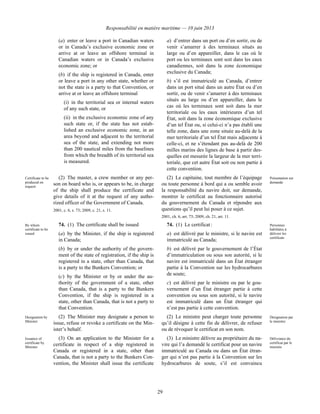 Responsabilité en matière maritime — 10 juin 2013
29
(a) enter or leave a port in Canadian waters
or in Canada’s exclusive economic zone or
arrive at or leave an offshore terminal in
Canadian waters or in Canada’s exclusive
economic zone; or
(b) if the ship is registered in Canada, enter
or leave a port in any other state, whether or
not the state is a party to that Convention, or
arrive at or leave an offshore terminal
(i) in the territorial sea or internal waters
of any such state, or
(ii) in the exclusive economic zone of any
such state or, if the state has not estab-
lished an exclusive economic zone, in an
area beyond and adjacent to the territorial
sea of the state, and extending not more
than 200 nautical miles from the baselines
from which the breadth of its territorial sea
is measured.
a) d’entrer dans un port ou d’en sortir, ou de
venir s’amarrer à des terminaux situés au
large ou d’en appareiller, dans le cas où le
port ou les terminaux sont soit dans les eaux
canadiennes, soit dans la zone économique
exclusive du Canada;
b) s’il est immatriculé au Canada, d’entrer
dans un port situé dans un autre État ou d’en
sortir, ou de venir s’amarrer à des terminaux
situés au large ou d’en appareiller, dans le
cas où les terminaux sont soit dans la mer
territoriale ou les eaux intérieures d’un tel
État, soit dans la zone économique exclusive
d’un tel État ou, si celui-ci n’a pas établi une
telle zone, dans une zone située au-delà de la
mer territoriale d’un tel État mais adjacente à
celle-ci, et ne s’étendant pas au-delà de 200
milles marins des lignes de base à partir des-
quelles est mesurée la largeur de la mer terri-
toriale, que cet autre État soit ou non partie à
cette convention.
Certificate to be
produced on
request
(2) The master, a crew member or any per-
son on board who is, or appears to be, in charge
of the ship shall produce the certificate and
give details of it at the request of any autho-
rized officer of the Government of Canada.
2001, c. 6, s. 73; 2009, c. 21, s. 11.
(2) Le capitaine, tout membre de l’équipage
ou toute personne à bord qui a ou semble avoir
la responsabilité du navire doit, sur demande,
montrer le certificat au fonctionnaire autorisé
du gouvernement du Canada et répondre aux
questions qu’il peut lui poser à ce sujet.
2001, ch. 6, art. 73; 2009, ch. 21, art. 11.
Présentation sur
demande
By whom
certificate to be
issued
74. (1) The certificate shall be issued
(a) by the Minister, if the ship is registered
in Canada;
(b) by or under the authority of the govern-
ment of the state of registration, if the ship is
registered in a state, other than Canada, that
is a party to the Bunkers Convention; or
(c) by the Minister or by or under the au-
thority of the government of a state, other
than Canada, that is a party to the Bunkers
Convention, if the ship is registered in a
state, other than Canada, that is not a party to
that Convention.
74. (1) Le certificat :
a) est délivré par le ministre, si le navire est
immatriculé au Canada;
b) est délivré par le gouvernement de l’État
d’immatriculation ou sous son autorité, si le
navire est immatriculé dans un État étranger
partie à la Convention sur les hydrocarbures
de soute;
c) est délivré par le ministre ou par le gou-
vernement d’un État étranger partie à cette
convention ou sous son autorité, si le navire
est immatriculé dans un État étranger qui
n’est pas partie à cette convention.
Personnes
habilitées à
délivrer les
certificats
Designation by
Minister
(2) The Minister may designate a person to
issue, refuse or revoke a certificate on the Min-
ister’s behalf.
(2) Le ministre peut charger toute personne
qu’il désigne à cette fin de délivrer, de refuser
ou de révoquer le certificat en son nom.
Désignation par
le ministre
Issuance of
certificate by
Minister
(3) On an application to the Minister for a
certificate in respect of a ship registered in
Canada or registered in a state, other than
Canada, that is not a party to the Bunkers Con-
vention, the Minister shall issue the certificate
(3) Le ministre délivre au propriétaire du na-
vire qui l’a demandé le certificat pour un navire
immatriculé au Canada ou dans un État étran-
ger qui n’est pas partie à la Convention sur les
hydrocarbures de soute, s’il est convaincu
Délivrance du
certificat par le
ministre
 