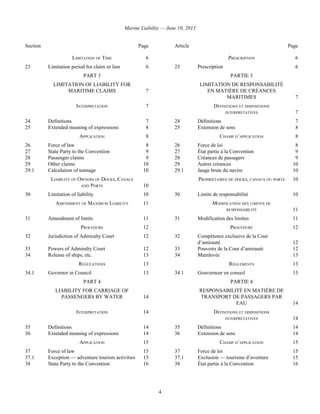 Marine Liability — June 10, 2013
4
Section Page Article Page
LIMITATION OF TIME 6 PRESCRIPTION 6
23 Limitation period for claim or lien 6 23 Prescription 6
PART 3
LIMITATION OF LIABILITY FOR
MARITIME CLAIMS 7
PARTIE 3
LIMITATION DE RESPONSABILITÉ
EN MATIÈRE DE CRÉANCES
MARITIMES 7
INTERPRETATION 7 DÉFINITIONS ET DISPOSITIONS
INTERPRÉTATIVES 7
24 Definitions 7 24 Définitions 7
25 Extended meaning of expressions 8 25 Extension de sens 8
APPLICATION 8 CHAMP D’APPLICATION 8
26 Force of law 8 26 Force de loi 8
27 State Party to the Convention 9 27 État partie à la Convention 9
28 Passenger claims 9 28 Créances de passagers 9
29 Other claims 10 29 Autres créances 10
29.1 Calculation of tonnage 10 29.1 Jauge brute du navire 10
LIABILITY OF OWNERS OF DOCKS, CANALS
AND PORTS 10
PROPRIÉTAIRES DE DOCKS, CANAUX OU PORTS 10
30 Limitation of liability 10 30 Limite de responsabilité 10
AMENDMENT OF MAXIMUM LIABILITY 11 MODIFICATION DES LIMITES DE
RESPONSABILITÉ 11
31 Amendment of limits 11 31 Modification des limites 11
PROCEDURE 12 PROCÉDURE 12
32 Jurisdiction of Admiralty Court 12 32 Compétence exclusive de la Cour
d’amirauté 12
33 Powers of Admiralty Court 12 33 Pouvoirs de la Cour d’amirauté 12
34 Release of ships, etc. 13 34 Mainlevée 13
REGULATIONS 13 RÈGLEMENTS 13
34.1 Governor in Council 13 34.1 Gouverneur en conseil 13
PART 4
LIABILITY FOR CARRIAGE OF
PASSENGERS BY WATER 14
PARTIE 4
RESPONSABILITÉ EN MATIÈRE DE
TRANSPORT DE PASSAGERS PAR
EAU 14
INTERPRETATION 14 DÉFINITIONS ET DISPOSITIONS
INTERPRÉTATIVES 14
35 Definitions 14 35 Définitions 14
36 Extended meaning of expressions 14 36 Extension de sens 14
APPLICATION 15 CHAMP D’APPLICATION 15
37 Force of law 15 37 Force de loi 15
37.1 Exception — adventure tourism activities 15 37.1 Exclusion — tourisme d’aventure 15
38 State Party to the Convention 16 38 État partie à la Convention 16
 