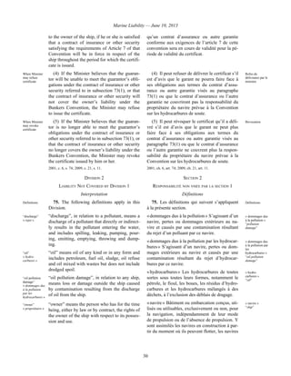 Marine Liability — June 10, 2013
30
to the owner of the ship, if he or she is satisfied
that a contract of insurance or other security
satisfying the requirements of Article 7 of that
Convention will be in force in respect of the
ship throughout the period for which the certifi-
cate is issued.
qu’un contrat d’assurance ou autre garantie
conforme aux exigences de l’article 7 de cette
convention sera en cours de validité pour la pé-
riode de validité du certificat.
When Minister
may refuse
certificate
(4) If the Minister believes that the guaran-
tor will be unable to meet the guarantor’s obli-
gations under the contract of insurance or other
security referred to in subsection 73(1), or that
the contract of insurance or other security will
not cover the owner’s liability under the
Bunkers Convention, the Minister may refuse
to issue the certificate.
(4) Il peut refuser de délivrer le certificat s’il
est d’avis que le garant ne pourra faire face à
ses obligations aux termes du contrat d’assu-
rance ou autre garantie visés au paragraphe
73(1) ou que le contrat d’assurance ou l’autre
garantie ne couvriront pas la responsabilité du
propriétaire du navire prévue à la Convention
sur les hydrocarbures de soute.
Refus de
délivrance par le
ministre
When Minister
may revoke
certificate
(5) If the Minister believes that the guaran-
tor is no longer able to meet the guarantor’s
obligations under the contract of insurance or
other security referred to in subsection 73(1), or
that the contract of insurance or other security
no longer covers the owner’s liability under the
Bunkers Convention, the Minister may revoke
the certificate issued by him or her.
2001, c. 6, s. 74; 2009, c. 21, s. 11.
(5) Il peut révoquer le certificat qu’il a déli-
vré s’il est d’avis que le garant ne peut plus
faire face à ses obligations aux termes du
contrat d’assurance ou autre garantie visés au
paragraphe 73(1) ou que le contrat d’assurance
ou l’autre garantie ne couvrent plus la respon-
sabilité du propriétaire du navire prévue à la
Convention sur les hydrocarbures de soute.
2001, ch. 6, art. 74; 2009, ch. 21, art. 11.
Révocation
DIVISION 2 SECTION 2
LIABILITY NOT COVERED BY DIVISION 1 RESPONSABILITÉ NON VISÉE PAR LA SECTION 1
Interpretation Définitions
Definitions 75. The following definitions apply in this
Division.
“discharge”
« rejet »
“discharge”, in relation to a pollutant, means a
discharge of a pollutant that directly or indirect-
ly results in the pollutant entering the water,
and includes spilling, leaking, pumping, pour-
ing, emitting, emptying, throwing and dump-
ing.
“oil”
« hydro-
carbures »
“oil” means oil of any kind or in any form and
includes petroleum, fuel oil, sludge, oil refuse
and oil mixed with wastes but does not include
dredged spoil.
“oil pollution
damage”
« dommages dus
à la pollution
par les
hydrocarbures »
“oil pollution damage”, in relation to any ship,
means loss or damage outside the ship caused
by contamination resulting from the discharge
of oil from the ship.
“owner”
« propriétaire »
“owner” means the person who has for the time
being, either by law or by contract, the rights of
the owner of the ship with respect to its posses-
sion and use.
75. Les définitions qui suivent s’appliquent
à la présente section.
Définitions
« dommages dus à la pollution » S’agissant d’un
navire, pertes ou dommages extérieurs au na-
vire et causés par une contamination résultant
du rejet d’un polluant par ce navire.
« dommages dus
à la pollution »
“pollution
damage”
« dommages dus à la pollution par les hydrocar-
bures » S’agissant d’un navire, pertes ou dom-
mages extérieurs au navire et causés par une
contamination résultant du rejet d’hydrocar-
bures par ce navire.
« dommages dus
à la pollution par
les
hydrocarbures »
“oil pollution
damage”
« hydrocarbures » Les hydrocarbures de toutes
sortes sous toutes leurs formes, notamment le
pétrole, le fioul, les boues, les résidus d’hydro-
carbures et les hydrocarbures mélangés à des
déchets, à l’exclusion des déblais de dragage.
« hydro-
carbures »
“oil”
« navire » Bâtiment ou embarcation conçus, uti-
lisés ou utilisables, exclusivement ou non, pour
la navigation, indépendamment de leur mode
de propulsion ou de l’absence de propulsion. Y
sont assimilés les navires en construction à par-
tir du moment où ils peuvent flotter, les navires
« navire »
“ship”
 