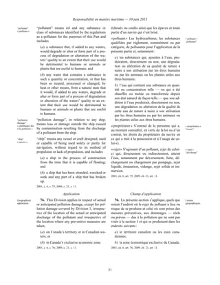 Responsabilité en matière maritime — 10 juin 2013
31
“pollutant”
« polluant »
“pollutant” means oil and any substance or
class of substances identified by the regulations
as a pollutant for the purposes of this Part and
includes
(a) a substance that, if added to any waters,
would degrade or alter or form part of a pro-
cess of degradation or alteration of the wa-
ters’ quality to an extent that their use would
be detrimental to humans or animals or
plants that are useful to humans; and
(b) any water that contains a substance in
such a quantity or concentration, or that has
been so treated, processed or changed, by
heat or other means, from a natural state that
it would, if added to any waters, degrade or
alter or form part of a process of degradation
or alteration of the waters’ quality to an ex-
tent that their use would be detrimental to
humans or animals or plants that are useful
to humans.
“pollution
damage”
« dommages dus
à la pollution »
“pollution damage”, in relation to any ship,
means loss or damage outside the ship caused
by contamination resulting from the discharge
of a pollutant from the ship.
“ship”
« navire »
“ship” means any vessel or craft designed, used
or capable of being used solely or partly for
navigation, without regard to its method of
propulsion or lack of propulsion, and includes
(a) a ship in the process of construction
from the time that it is capable of floating;
and
(b) a ship that has been stranded, wrecked or
sunk and any part of a ship that has broken
up.
2001, c. 6, s. 75; 2009, c. 21, s. 11.
échoués ou coulés ainsi que les épaves et toute
partie d’un navire qui s’est brisé.
« polluant » Les hydrocarbures, les substances
qualifiées par règlement, nommément ou par
catégorie, de polluantes pour l’application de la
présente partie et, notamment :
a) les substances qui, ajoutées à l’eau, pro-
duiraient, directement ou non, une dégrada-
tion ou altération de sa qualité de nature à
nuire à son utilisation par les êtres humains
ou par les animaux ou les plantes utiles aux
êtres humains;
b) l’eau qui contient une substance en quan-
tité ou concentration telle — ou qui a été
chauffée ou traitée ou transformée depuis
son état naturel de façon telle — que son ad-
dition à l’eau produirait, directement ou non,
une dégradation ou altération de la qualité de
cette eau de nature à nuire à son utilisation
par les êtres humains ou par les animaux ou
les plantes utiles aux êtres humains.
« polluant »
“pollutant”
« propriétaire » S’entend de la personne qui a,
au moment considéré, en vertu de la loi ou d’un
contrat, les droits du propriétaire du navire en
ce qui a trait à la possession et à l’usage de ce-
lui-ci.
« propriétaire »
“owner”
« rejet » S’agissant d’un polluant, rejet de celui-
ci qui, directement ou indirectement, atteint
l’eau, notamment par déversement, fuite, dé-
chargement ou chargement par pompage, rejet
liquide, émanation, vidange, rejet solide et im-
mersion.
2001, ch. 6, art. 75; 2009, ch. 21, art. 11.
« rejet »
“discharge”
Application Champ d’application
Geographical
application
76. This Division applies in respect of actual
or anticipated pollution damage, except for pol-
lution damage covered by Division 1, irrespec-
tive of the location of the actual or anticipated
discharge of the pollutant and irrespective of
the location where any preventive measures are
taken,
(a) on Canada’s territory or in Canadian wa-
ters; or
(b) in Canada’s exclusive economic zone.
2001, c. 6, s. 76; 2009, c. 21, s. 11.
76. La présente section s’applique, quels que
soient l’endroit où le rejet du polluant a lieu ou
risque de se produire et celui où sont prises des
mesures préventives, aux dommages — réels
ou prévus — dus à la pollution qui ne sont pas
visés à la section 1 et qui se produisent dans les
endroits suivants :
a) le territoire canadien ou les eaux cana-
diennes;
b) la zone économique exclusive du Canada.
2001, ch. 6, art. 76; 2009, ch. 21, art. 11.
Limites
géographiques
 