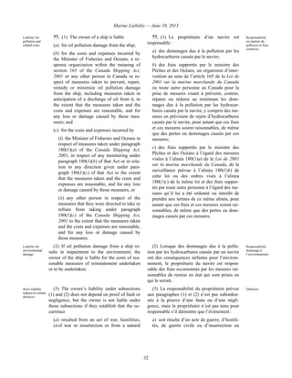 Marine Liability — June 10, 2013
32
Liability for
pollution and
related costs
77. (1) The owner of a ship is liable
(a) for oil pollution damage from the ship;
(b) for the costs and expenses incurred by
the Minister of Fisheries and Oceans, a re-
sponse organization within the meaning of
section 165 of the Canada Shipping Act,
2001 or any other person in Canada in re-
spect of measures taken to prevent, repair,
remedy or minimize oil pollution damage
from the ship, including measures taken in
anticipation of a discharge of oil from it, to
the extent that the measures taken and the
costs and expenses are reasonable, and for
any loss or damage caused by those mea-
sures; and
(c) for the costs and expenses incurred by
(i) the Minister of Fisheries and Oceans in
respect of measures taken under paragraph
180(1)(a) of the Canada Shipping Act,
2001, in respect of any monitoring under
paragraph 180(1)(b) of that Act or in rela-
tion to any direction given under para-
graph 180(1)(c) of that Act to the extent
that the measures taken and the costs and
expenses are reasonable, and for any loss
or damage caused by those measures, or
(ii) any other person in respect of the
measures that they were directed to take or
refrain from taking under paragraph
180(1)(c) of the Canada Shipping Act,
2001 to the extent that the measures taken
and the costs and expenses are reasonable,
and for any loss or damage caused by
those measures.
77. (1) Le propriétaire d’un navire est
responsable :
a) des dommages dus à la pollution par les
hydrocarbures causée par le navire;
b) des frais supportés par le ministre des
Pêches et des Océans, un organisme d’inter-
vention au sens de l’article 165 de la Loi de
2001 sur la marine marchande du Canada
ou toute autre personne au Canada pour la
prise de mesures visant à prévenir, contrer,
réparer ou réduire au minimum les dom-
mages dus à la pollution par les hydrocar-
bures causée par le navire, y compris des me-
sures en prévision de rejets d’hydrocarbures
causés par le navire, pour autant que ces frais
et ces mesures soient raisonnables, de même
que des pertes ou dommages causés par ces
mesures;
c) des frais supportés par le ministre des
Pêches et des Océans à l’égard des mesures
visées à l’alinéa 180(1)a) de la Loi de 2001
sur la marine marchande du Canada, de la
surveillance prévue à l’alinéa 180(1)b) de
cette loi ou des ordres visés à l’alinéa
180(1)c) de la même loi et des frais suppor-
tés par toute autre personne à l’égard des me-
sures qu’il lui a été ordonné ou interdit de
prendre aux termes de ce même alinéa, pour
autant que ces frais et ces mesures soient rai-
sonnables, de même que des pertes ou dom-
mages causés par ces mesures.
Responsabilité
en matière de
pollution et frais
connexes
Liability for
environmental
damage
(2) If oil pollution damage from a ship re-
sults in impairment to the environment, the
owner of the ship is liable for the costs of rea-
sonable measures of reinstatement undertaken
or to be undertaken.
(2) Lorsque des dommages dus à la pollu-
tion par les hydrocarbures causée par un navire
ont des conséquences néfastes pour l’environ-
nement, le propriétaire du navire est respon-
sable des frais occasionnés par les mesures rai-
sonnables de remise en état qui sont prises ou
qui le seront.
Responsabilité :
dommage à
l’environnement
Strict liability
subject to certain
defences
(3) The owner’s liability under subsections
(1) and (2) does not depend on proof of fault or
negligence, but the owner is not liable under
those subsections if they establish that the oc-
currence
(a) resulted from an act of war, hostilities,
civil war or insurrection or from a natural
(3) La responsabilité du propriétaire prévue
aux paragraphes (1) et (2) n’est pas subordon-
née à la preuve d’une faute ou d’une négli-
gence, mais le propriétaire n’est pas tenu pour
responsable s’il démontre que l’événement :
a) soit résulte d’un acte de guerre, d’hostili-
tés, de guerre civile ou d’insurrection ou
Défenses
 