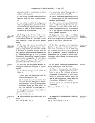 Responsabilité en matière maritime — 10 juin 2013
33
phenomenon of an exceptional, inevitable
and irresistible character;
(b) was wholly caused by an act or omission
of a third party with intent to cause damage;
or
(c) was wholly caused by the negligence or
other wrongful act of any government or oth-
er authority that is responsible for the main-
tenance of lights or other navigational aids,
in the exercise of that function.
d’un phénomène naturel d’un caractère ex-
ceptionnel, inévitable et irrésistible;
b) soit est entièrement imputable à l’acte ou
à l’omission d’un tiers qui avait l’intention
de causer des dommages;
c) soit est entièrement imputable à la négli-
gence ou à l’action préjudiciable d’un gou-
vernement ou d’une autre autorité dans le
cadre des responsabilités qui lui incombent
en ce qui concerne l’entretien des feux et
autres aides à la navigation.
Owner’s rights
against third
parties
(4) Nothing in this Division shall be con-
strued as limiting or restricting any right of re-
course that the owner of a ship who is liable
under subsection (1) may have against another
person.
(4) La présente section n’a pas pour effet de
porter atteinte aux recours que le propriétaire
d’un navire responsable aux termes du para-
graphe (1) peut exercer contre des tiers.
Droits du
propriétaire
envers les tiers
Owner’s own
claim for costs
and expenses
(5) The costs and expenses incurred by the
owner of a ship in respect of measures volun-
tarily taken by them to prevent, repair, remedy
or minimize oil pollution damage from the
ship, including measures taken in anticipation
of a discharge of oil from it, to the extent that
the measures taken and the costs and expenses
are reasonable, rank equally with other claims
against any security given by that owner in re-
spect of their liability under this section.
(5) Les frais supportés par le propriétaire
d’un navire qui prend volontairement les me-
sures visées à l’alinéa (1)b) sont du même rang
que les autres créances vis-à-vis des garanties
que le propriétaire a données à l’égard de la
responsabilité que lui impose le présent article,
pour autant que ces frais et ces mesures soient
raisonnables.
Réclamation du
propriétaire
Limitation
period
(6) No action lies in respect of a matter re-
ferred to in subsection (1) unless it is com-
menced
(a) if pollution damage occurs, within the
earlier of
(i) three years after the day on which the
pollution damage occurs, and
(ii) six years after the occurrence that
causes the pollution damage or, if the pol-
lution damage is caused by more than one
occurrence having the same origin, six
years after the first of the occurrences; or
(b) if no pollution damage occurs, within six
years after the occurrence.
2001, c. 6, s. 77; 2009, c. 21, s. 11.
(6) Les actions fondées sur la responsabilité
prévue au paragraphe (1) se prescrivent :
a) s’il y a eu dommages dus à la pollution,
par trois ans à compter du jour de leur surve-
nance ou par six ans à compter du jour de
l’événement qui les a causés ou, si cet événe-
ment s’est produit en plusieurs étapes, du
jour de la première de ces étapes, selon que
l’un ou l’autre délai expire le premier;
b) sinon, par six ans à compter du jour de
l’événement.
2001, ch. 6, art. 77; 2009, ch. 21, art. 11.
Prescription
Application of
Part 3
78. Part 3 applies to any claim referred to in
section 77.
2001, c. 6, s. 78; 2009, c. 21, s. 11.
78. La partie 3 s’applique à toute créance vi-
sée à l’article 77.
2001, ch. 6, art. 78; 2009, ch. 21, art. 11.
Application de
la partie 3
 