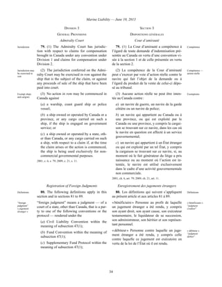 Marine Liability — June 10, 2013
34
DIVISION 3 SECTION 3
GENERAL PROVISIONS DISPOSITIONS GÉNÉRALES
Admiralty Court Cour d’amirauté
Jurisdiction 79. (1) The Admiralty Court has jurisdic-
tion with respect to claims for compensation
brought in Canada under any convention under
Division 1 and claims for compensation under
Division 2.
79. (1) La Cour d’amirauté a compétence à
l’égard de toute demande d’indemnisation pré-
sentée au Canada en vertu d’une convention vi-
sée à la section 1 et de celle présentée en vertu
de la section 2.
Compétence
Jurisdiction may
be exercised in
rem
(2) The jurisdiction conferred on the Admi-
ralty Court may be exercised in rem against the
ship that is the subject of the claim, or against
any proceeds of sale of the ship that have been
paid into court.
(2) La compétence de la Cour d’amirauté
peut s’exercer par voie d’action réelle contre le
navire qui fait l’objet de la demande ou à
l’égard du produit de la vente de celui-ci dépo-
sé au tribunal.
Compétence —
action réelle
Exempt ships
and cargoes
(3) No action in rem may be commenced in
Canada against
(a) a warship, coast guard ship or police
vessel;
(b) a ship owned or operated by Canada or a
province, or any cargo carried on such a
ship, if the ship is engaged on government
service; or
(c) a ship owned or operated by a state, oth-
er than Canada, or any cargo carried on such
a ship, with respect to a claim if, at the time
the claim arises or the action is commenced,
the ship is being used exclusively for non-
commercial governmental purposes.
2001, c. 6, s. 79; 2009, c. 21, s. 11.
(3) Aucune action réelle ne peut être inten-
tée au Canada contre :
a) un navire de guerre, un navire de la garde
côtière ou un navire de police;
b) un navire qui appartient au Canada ou à
une province, ou qui est exploité par le
Canada ou une province, y compris la cargai-
son se trouvant sur ce navire, dans les cas où
le navire en question est affecté à un service
gouvernemental;
c) un navire qui appartient à un État étranger
ou qui est exploité par un tel État, y compris
la cargaison se trouvant sur ce navire, si, au
moment où le fait générateur du litige a pris
naissance ou au moment où l’action est in-
tentée, le navire est utilisé exclusivement
dans le cadre d’une activité gouvernementale
non commerciale.
2001, ch. 6, art. 79; 2009, ch. 21, art. 11.
Exemptions
Registration of Foreign Judgments Enregistrement des jugements étrangers
Definitions 80. The following definitions apply in this
section and in sections 81 to 89.
“foreign
judgment”
« jugement
étranger »
“foreign judgment” means a judgment — of a
court of a state, other than Canada, that is a par-
ty to one of the following conventions or the
protocol — rendered under the
(a) Civil Liability Convention within the
meaning of subsection 47(1);
(b) Fund Convention within the meaning of
subsection 47(1);
(c) Supplementary Fund Protocol within the
meaning of subsection 47(1);
80. Les définitions qui suivent s’appliquent
au présent article et aux articles 81 à 89.
Définitions
« bénéficiaire » Personne au profit de laquelle
un jugement étranger a été rendu, y compris
son ayant droit, son ayant cause, son exécuteur
testamentaire, le liquidateur de sa succession,
son administrateur, son héritier et son représen-
tant personnel.
« bénéficiaire »
“judgment
creditor”
« débiteur » Personne contre laquelle un juge-
ment étranger a été rendu, y compris celle
contre laquelle ce jugement est exécutoire en
vertu de la loi de l’État où il est rendu.
« débiteur »
“judgment
debtor”
 