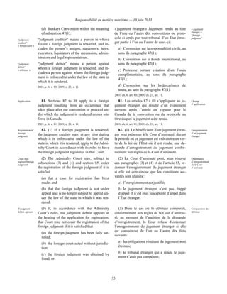 Responsabilité en matière maritime — 10 juin 2013
35
(d) Bunkers Convention within the meaning
of subsection 47(1).
“judgment
creditor”
« bénéficiaire »
“judgment creditor” means a person in whose
favour a foreign judgment is rendered, and in-
cludes the person’s assigns, successors, heirs,
executors, liquidators of the succession, admin-
istrators and legal representatives.
“judgment
debtor”
« débiteur »
“judgment debtor” means a person against
whom a foreign judgment is rendered, and in-
cludes a person against whom the foreign judg-
ment is enforceable under the law of the state in
which it is rendered.
2001, c. 6, s. 80; 2009, c. 21, s. 11.
« jugement étranger » Jugement rendu au titre
de l’une ou l’autre des conventions ou proto-
cole ci-après par tout tribunal d’un État étran-
ger partie à l’un ou l’autre de ceux-ci :
a) Convention sur la responsabilité civile, au
sens du paragraphe 47(1);
b) Convention sur le Fonds international, au
sens du paragraphe 47(1);
c) Protocole portant création d’un Fonds
complémentaire, au sens du paragraphe
47(1);
d) Convention sur les hydrocarbures de
soute, au sens du paragraphe 47(1).
2001, ch. 6, art. 80; 2009, ch. 21, art. 11.
« jugement
étranger »
“foreign
judgment”
Application 81. Sections 82 to 89 apply to a foreign
judgment resulting from an occurrence that
takes place after the convention or protocol un-
der which the judgment is rendered comes into
force in Canada.
2001, c. 6, s. 81; 2009, c. 21, s. 11.
81. Les articles 82 à 89 s’appliquent au ju-
gement étranger qui résulte d’un événement
survenu après l’entrée en vigueur pour le
Canada de la convention ou du protocole au
titre duquel le jugement a été rendu.
2001, ch. 6, art. 81; 2009, ch. 21, art. 11.
Champ
d’application
Registration of
foreign
judgment
82. (1) If a foreign judgment is rendered,
the judgment creditor may, at any time during
which it is enforceable under the law of the
state in which it is rendered, apply to the Admi-
ralty Court in accordance with its rules to have
the foreign judgment registered in that Court.
82. (1) Le bénéficiaire d’un jugement étran-
ger peut présenter à la Cour d’amirauté, durant
la période où ce jugement est exécutoire en ver-
tu de la loi de l’État où il est rendu, une de-
mande d’enregistrement du jugement confor-
mément aux règles de la Cour d’amirauté.
Enregistrement
d’un jugement
étranger
Court may
register foreign
judgment
(2) The Admiralty Court may, subject to
subsections (3) and (4) and section 85, order
the registration of the foreign judgment if it is
satisfied
(a) that a case for registration has been
made; and
(b) that the foreign judgment is not under
appeal and is no longer subject to appeal un-
der the law of the state in which it was ren-
dered.
(2) La Cour d’amirauté peut, sous réserve
des paragraphes (3) et (4) et de l’article 85, or-
donner l’enregistrement du jugement étranger
si elle est convaincue que les conditions sui-
vantes sont réunies :
a) l’enregistrement est justifié;
b) le jugement étranger n’est pas frappé
d’appel et n’est plus susceptible d’appel dans
l’État étranger.
Ordonnance
d’enregistrement
de la Cour
d’amirauté
If judgment
debtor appears
(3) If, in accordance with the Admiralty
Court’s rules, the judgment debtor appears at
the hearing of the application for registration,
that Court may not order the registration of the
foreign judgment if it is satisfied that
(a) the foreign judgment has been fully sat-
isfied;
(b) the foreign court acted without jurisdic-
tion;
(c) the foreign judgment was obtained by
fraud; or
(3) Dans le cas où le débiteur comparaît,
conformément aux règles de la Cour d’amirau-
té, au moment de l’audition de la demande
d’enregistrement, la Cour refuse d’ordonner
l’enregistrement du jugement étranger si elle
est convaincue de l’un ou l’autre des faits
suivants :
a) les obligations résultant du jugement sont
éteintes;
b) le tribunal étranger qui a rendu le juge-
ment n’était pas compétent;
Comparution du
débiteur
 