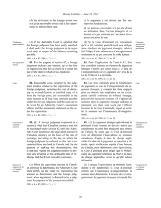 Marine Liability — June 10, 2013
36
(d) the defendant in the foreign action was
not given reasonable notice and a fair oppor-
tunity to present their case.
c) le jugement a été obtenu par des ma-
nœuvres frauduleuses;
d) un préavis convenable n’a pas été donné
au défendeur dans l’action étrangère et ce
dernier n’a pas vraiment eu l’occasion d’ex-
poser son point de vue.
If judgment
partly satisfied
(4) If the Admiralty Court is satisfied that
the foreign judgment has been partly satisfied,
it shall order the foreign judgment to be regis-
tered only in respect of the balance remaining
payable.
2001, c. 6, s. 82; 2009, c. 21, s. 11.
(4) Si la Cour d’amirauté est convaincue
qu’il a été satisfait partiellement aux obliga-
tions résultant du jugement étranger, celui-ci
fait l’objet d’une ordonnance d’enregistrement
seulement en ce qui concerne le solde à payer.
2001, ch. 6, art. 82; 2009, ch. 21, art. 11.
Extinction
partielle des
obligations
pécuniaires
Pre-registration
interest
83. For the purpose of section 82, a foreign
judgment includes any interest, up to the date
of registration, that has accrued on it under the
law of the state in which it was rendered.
2001, c. 6, s. 83; 2009, c. 21, s. 11.
83. Pour l’application de l’article 82, doit
être considéré comme un élément du jugement
étranger l’intérêt qui court jusqu’à la date de
l’enregistrement sur ce jugement en vertu de la
loi de l’État où il a été rendu.
2001, ch. 6, art. 83; 2009, ch. 21, art. 11.
Intérêt
Costs 84. Reasonable costs incurred by the judg-
ment creditor related to the registration of the
foreign judgment, including the cost of obtain-
ing an exemplification or certified copy of it
from the foreign court, are recoverable in the
same manner as if they were amounts payable
under the foreign judgment, and the costs are to
be taxed by an Admiralty Court’s assessment
officer and the assessment endorsed on the or-
der for registration.
2001, c. 6, s. 84; 2009, c. 21, s. 11.
84. Les frais entraînés pour le bénéficiaire
du jugement en vue de l’enregistrement du ju-
gement étranger, y compris les frais engagés
pour en obtenir une ampliation ou un exem-
plaire certifié conforme du tribunal étranger,
peuvent être recouvrés comme s’il s’agissait de
sommes dont le jugement étranger ordonne le
paiement; ces frais sont taxés par l’officier
taxateur de la Cour d’amirauté, lequel en certi-
fie le montant sur l’ordonnance d’enregistre-
ment.
2001, ch. 6, art. 84; 2009, ch. 21, art. 11.
Frais
Conversion to
Canadian
currency
85. (1) A foreign judgment expressed in a
currency other than Canadian currency may not
be registered under section 82 until the Admi-
ralty Court determines the equivalent amount in
Canadian currency on the basis of the rate of
exchange prevailing on the day on which the
foreign judgment is rendered, as that rate is as-
certained from any bank in Canada, and, for the
purpose of making that determination, that
Court may require the judgment creditor to pro-
vide any evidence of the applicable rate of ex-
change that that Court considers necessary.
85. (1) Le jugement étranger qui ordonne le
paiement d’une somme en devises autres que
canadiennes ne peut être enregistré aux termes
de l’article 82 avant que la Cour d’amirauté
n’en ait déterminé l’équivalence en monnaie
canadienne d’après le taux de change appli-
cable à la date où le jugement en question a été
rendu, après vérification auprès d’une banque
au Canada; pour déterminer cette équivalence,
la Cour d’amirauté peut exiger que le bénéfi-
ciaire du jugement fournisse la preuve du taux
de change applicable, selon ce qu’elle estime
nécessaire.
Équivalence en
monnaie
canadienne
Registered
judgment to be
in Canadian
currency
(2) When the equivalent amount in Canadi-
an currency is determined, the Admiralty Court
shall certify on the order for registration the
amount so determined, and the foreign judg-
ment, when registered, is deemed to be a judg-
ment for payment of the amount so certified.
2001, c. 6, s. 85; 2009, c. 21, s. 11.
(2) Lorsque l’équivalence en monnaie cana-
dienne a été déterminée, la Cour d’amirauté
certifie sur l’ordonnance d’enregistrement la
somme ainsi déterminée; à la suite de cet enre-
gistrement, le jugement étranger est réputé être
Enregistrement
en monnaie
canadienne
 