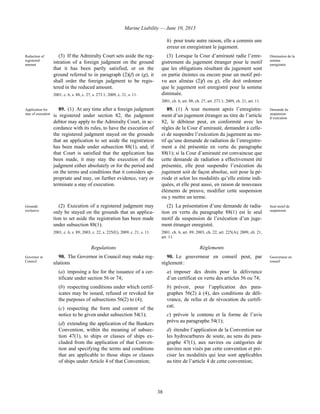 Marine Liability — June 10, 2013
38
h) pour toute autre raison, elle a commis une
erreur en enregistrant le jugement.
Reduction of
registered
amount
(3) If the Admiralty Court sets aside the reg-
istration of a foreign judgment on the ground
that it has been partly satisfied, or on the
ground referred to in paragraph (2)(f) or (g), it
shall order the foreign judgment to be regis-
tered in the reduced amount.
2001, c. 6, s. 88, c. 27, s. 273.1; 2009, c. 21, s. 11.
(3) Lorsque la Cour d’amirauté radie l’enre-
gistrement du jugement étranger pour le motif
que les obligations résultant du jugement sont
en partie éteintes ou encore pour un motif pré-
vu aux alinéas (2)f) ou g), elle doit ordonner
que le jugement soit enregistré pour la somme
diminuée.
2001, ch. 6, art. 88, ch. 27, art. 273.1; 2009, ch. 21, art. 11.
Diminution de la
somme
enregistrée
Application for
stay of execution
89. (1) At any time after a foreign judgment
is registered under section 82, the judgment
debtor may apply to the Admiralty Court, in ac-
cordance with its rules, to have the execution of
the registered judgment stayed on the grounds
that an application to set aside the registration
has been made under subsection 88(1), and, if
that Court is satisfied that the application has
been made, it may stay the execution of the
judgment either absolutely or for the period and
on the terms and conditions that it considers ap-
propriate and may, on further evidence, vary or
terminate a stay of execution.
89. (1) À tout moment après l’enregistre-
ment d’un jugement étranger au titre de l’article
82, le débiteur peut, en conformité avec les
règles de la Cour d’amirauté, demander à celle-
ci de suspendre l’exécution du jugement au mo-
tif qu’une demande de radiation de l’enregistre-
ment a été présentée en vertu du paragraphe
88(1); si la Cour d’amirauté est convaincue que
cette demande de radiation a effectivement été
présentée, elle peut suspendre l’exécution du
jugement soit de façon absolue, soit pour la pé-
riode et selon les modalités qu’elle estime indi-
quées, et elle peut aussi, en raison de nouveaux
éléments de preuve, modifier cette suspension
ou y mettre un terme.
Demande de
suspension
d’exécution
Grounds
exclusive
(2) Execution of a registered judgment may
only be stayed on the grounds that an applica-
tion to set aside the registration has been made
under subsection 88(1).
2001, c. 6, s. 89; 2003, c. 22, s. 225(E); 2009, c. 21, s. 11.
(2) La présentation d’une demande de radia-
tion en vertu du paragraphe 88(1) est le seul
motif de suspension de l’exécution d’un juge-
ment étranger enregistré.
2001, ch. 6, art. 89; 2003, ch. 22, art. 225(A); 2009, ch. 21,
art. 11.
Seul motif de
suspension
Regulations Règlements
Governor in
Council
90. The Governor in Council may make reg-
ulations
(a) imposing a fee for the issuance of a cer-
tificate under section 56 or 74;
(b) respecting conditions under which certif-
icates may be issued, refused or revoked for
the purposes of subsections 56(2) to (4);
(c) respecting the form and content of the
notice to be given under subsection 54(1);
(d) extending the application of the Bunkers
Convention, within the meaning of subsec-
tion 47(1), to ships or classes of ships ex-
cluded from the application of that Conven-
tion and specifying the terms and conditions
that are applicable to those ships or classes
of ships under Article 4 of that Convention;
90. Le gouverneur en conseil peut, par
règlement :
a) imposer des droits pour la délivrance
d’un certificat en vertu des articles 56 ou 74;
b) prévoir, pour l’application des para-
graphes 56(2) à (4), des conditions de déli-
vrance, de refus et de révocation du certifi-
cat;
c) prévoir le contenu et la forme de l’avis
prévu au paragraphe 54(1);
d) étendre l’application de la Convention sur
les hydrocarbures de soute, au sens du para-
graphe 47(1), aux navires ou catégories de
navires non visés par cette convention et pré-
ciser les modalités qui leur sont applicables
au titre de l’article 4 de cette convention;
Gouverneur en
conseil
 