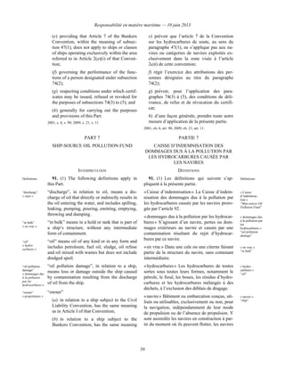 Responsabilité en matière maritime — 10 juin 2013
39
(e) providing that Article 7 of the Bunkers
Convention, within the meaning of subsec-
tion 47(1), does not apply to ships or classes
of ships operating exclusively within the area
referred to in Article 2(a)(i) of that Conven-
tion;
(f) governing the performance of the func-
tions of a person designated under subsection
74(2);
(g) respecting conditions under which certif-
icates may be issued, refused or revoked for
the purposes of subsections 74(3) to (5); and
(h) generally for carrying out the purposes
and provisions of this Part.
2001, c. 6, s. 90; 2009, c. 21, s. 11.
e) prévoir que l’article 7 de la Convention
sur les hydrocarbures de soute, au sens du
paragraphe 47(1), ne s’applique pas aux na-
vires ou catégories de navires exploités ex-
clusivement dans la zone visée à l’article
2a)i) de cette convention;
f) régir l’exercice des attributions des per-
sonnes désignées au titre du paragraphe
74(2);
g) prévoir, pour l’application des para-
graphes 74(3) à (5), des conditions de déli-
vrance, de refus et de révocation du certifi-
cat;
h) d’une façon générale, prendre toute autre
mesure d’application de la présente partie.
2001, ch. 6, art. 90; 2009, ch. 21, art. 11.
PART 7 PARTIE 7
SHIP-SOURCE OIL POLLUTION FUND CAISSE D’INDEMNISATION DES
DOMMAGES DUS À LA POLLUTION PAR
LES HYDROCARBURES CAUSÉE PAR
LES NAVIRES
INTERPRETATION DÉFINITIONS
Definitions 91. (1) The following definitions apply in
this Part.
“discharge”
« rejet »
“discharge”, in relation to oil, means a dis-
charge of oil that directly or indirectly results in
the oil entering the water, and includes spilling,
leaking, pumping, pouring, emitting, emptying,
throwing and dumping.
“in bulk”
« en vrac »
“in bulk” means in a hold or tank that is part of
a ship’s structure, without any intermediate
form of containment.
“oil”
« hydro-
carbures »
“oil” means oil of any kind or in any form and
includes petroleum, fuel oil, sludge, oil refuse
and oil mixed with wastes but does not include
dredged spoil.
“oil pollution
damage”
« dommages dus
à la pollution
par les
hydrocarbures »
“oil pollution damage”, in relation to a ship,
means loss or damage outside the ship caused
by contamination resulting from the discharge
of oil from the ship.
“owner”
« propriétaire »
“owner”
(a) in relation to a ship subject to the Civil
Liability Convention, has the same meaning
as in Article I of that Convention;
(b) in relation to a ship subject to the
Bunkers Convention, has the same meaning
91. (1) Les définitions qui suivent s’ap-
pliquent à la présente partie.
Définitions
« Caisse d’indemnisation » La Caisse d’indem-
nisation des dommages dus à la pollution par
les hydrocarbures causée par les navires proro-
gée par l’article 92.
« Caisse
d’indemnisa-
tion »
“Ship-source Oil
Pollution Fund”
« dommages dus à la pollution par les hydrocar-
bures » S’agissant d’un navire, pertes ou dom-
mages extérieurs au navire et causés par une
contamination résultant du rejet d’hydrocar-
bures par ce navire.
« dommages dus
à la pollution par
les
hydrocarbures »
“oil pollution
damage”
« en vrac » Dans une cale ou une citerne faisant
partie de la structure du navire, sans contenant
intermédiaire.
« en vrac »
“in bulk”
« hydrocarbures » Les hydrocarbures de toutes
sortes sous toutes leurs formes, notamment le
pétrole, le fioul, les boues, les résidus d’hydro-
carbures et les hydrocarbures mélangés à des
déchets, à l’exclusion des déblais de dragage.
« hydro-
carbures »
“oil”
« navire » Bâtiment ou embarcation conçus, uti-
lisés ou utilisables, exclusivement ou non, pour
la navigation, indépendamment de leur mode
de propulsion ou de l’absence de propulsion. Y
sont assimilés les navires en construction à par-
tir du moment où ils peuvent flotter, les navires
« navire »
“ship”
 