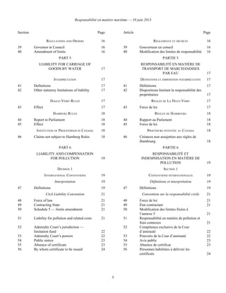 Responsabilité en matière maritime — 10 juin 2013
5
Section Page Article Page
REGULATIONS AND ORDERS 16 RÈGLEMENTS ET DÉCRETS 16
39 Governor in Council 16 39 Gouverneur en conseil 16
40 Amendment of limits 16 40 Modification des limites de responsabilité 16
PART 5
LIABILITY FOR CARRIAGE OF
GOODS BY WATER 17
PARTIE 5
RESPONSABILITÉ EN MATIÈRE DE
TRANSPORT DE MARCHANDISES
PAR EAU 17
INTERPRETATION 17 DÉFINITIONS ET DISPOSITION INTERPRÉTATIVE 17
41 Definitions 17 41 Définitions 17
42 Other statutory limitations of liability 17 42 Dispositions limitant la responsabilité des
propriétaires 17
HAGUE-VISBY RULES 17 RÈGLES DE LA HAYE-VISBY 17
43 Effect 17 43 Force de loi 17
HAMBURG RULES 18 RÈGLES DE HAMBOURG 18
44 Report to Parliament 18 44 Rapport au Parlement 18
45 Effect 18 45 Force de loi 18
INSTITUTION OF PROCEEDINGS IN CANADA 18 PROCÉDURE INTENTÉE AU CANADA 18
46 Claims not subject to Hamburg Rules 18 46 Créances non assujetties aux règles de
Hambourg 18
PART 6
LIABILITY AND COMPENSATION
FOR POLLUTION 19
PARTIE 6
RESPONSABILITÉ ET
INDEMNISATION EN MATIÈRE DE
POLLUTION 19
DIVISION 1
INTERNATIONAL CONVENTIONS 19
SECTION 1
CONVENTIONS INTERNATIONALES 19
Interpretation 19 Définitions et interprétation 19
47 Definitions 19 47 Définitions 19
Civil Liability Convention 21 Convention sur la responsabilité civile 21
48 Force of law 21 48 Force de loi 21
49 Contracting State 21 49 État contractant 21
50 Schedule 5 — limits amendment 21 50 Modification des limites fixées à
l’annexe 5 21
51 Liability for pollution and related costs 21 51 Responsabilité en matière de pollution et
frais connexes 21
52 Admiralty Court’s jurisdiction —
limitation fund 22
52 Compétence exclusive de la Cour
d’amirauté 22
53 Admiralty Court’s powers 22 53 Pouvoirs de la Cour d’amirauté 22
54 Public notice 23 54 Avis public 23
55 Absence of certificate 23 55 Absence de certificat 23
56 By whom certificate to be issued 24 56 Personnes habilitées à délivrer les
certificats 24
 