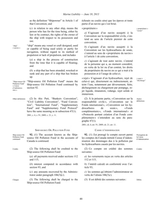 Marine Liability — June 10, 2013
40
as the definition “Shipowner” in Article 1 of
that Convention; and
(c) in relation to any other ship, means the
person who has for the time being, either by
law or by contract, the rights of the owner of
the ship with respect to its possession and
use.
“ship”
« navire »
“ship” means any vessel or craft designed, used
or capable of being used solely or partly for
navigation, without regard to its method of
propulsion or lack of propulsion, and includes
(a) a ship in the process of construction
from the time that it is capable of floating;
and
(b) a ship that has been stranded, wrecked or
sunk and any part of a ship that has broken
up.
“Ship-source Oil
Pollution Fund”
« Caisse
d’indemnisa-
tion »
“Ship-source Oil Pollution Fund” means the
Ship-source Oil Pollution Fund continued by
section 92.
échoués ou coulés ainsi que les épaves et toute
partie d’un navire qui s’est brisé.
« propriétaire »
a) S’agissant d’un navire assujetti à la
Convention sur la responsabilité civile, s’en-
tend au sens de l’article premier de cette
convention;
b) s’agissant d’un navire assujetti à la
Convention sur les hydrocarbures de soute,
s’entend au sens de « propriétaire du navire »
à l’article 1 de cette convention;
c) s’agissant de tout autre navire, s’entend
de la personne qui a, au moment considéré,
en vertu de la loi ou d’un contrat, les droits
du propriétaire du navire en ce qui a trait à la
possession et à l’usage de celui-ci.
« propriétaire »
“owner”
« rejet » S’agissant d’un hydrocarbure, rejet de
celui-ci qui, directement ou indirectement, at-
teint l’eau, notamment par déversement, fuite,
déchargement ou chargement par pompage, re-
jet liquide, émanation, vidange, rejet solide et
immersion.
« rejet »
“discharge”
Other definitions (2) In this Part, “Bunkers Convention”,
“Civil Liability Convention”, “Fund Conven-
tion”, “International Fund”, “Supplementary
Fund” and “Supplementary Fund Protocol”
have the same meaning as in subsection 47(1).
2001, c. 6, s. 91; 2009, c. 21, s. 11.
(2) À la présente partie, « Convention sur la
responsabilité civile », « Convention sur le
Fonds international », « Convention sur les hy-
drocarbures de soute », « Fonds
complémentaire », « Fonds international » et
« Protocole portant création d’un Fonds com-
plémentaire » s’entendent au sens du para-
graphe 47(1).
2001, ch. 6, art. 91; 2009, ch. 21, art. 11.
Autres
définitions
SHIP-SOURCE OIL POLLUTION FUND CAISSE D’INDEMNISATION
Ship-source Oil
Pollution Fund
continued
92. (1) The account known as the Ship-
source Oil Pollution Fund in the accounts of
Canada is continued.
92. (1) Est prorogé le compte ouvert parmi
les comptes du Canada intitulé Caisse d’indem-
nisation des dommages dus à la pollution par
les hydrocarbures causée par les navires.
Prorogation de
la Caisse
d’indemnisation
Credits (2) The following shall be credited to the
Ship-source Oil Pollution Fund:
(a) all payments received under sections 112
and 115;
(b) interest computed in accordance with
section 93; and
(c) any amounts recovered by the Adminis-
trator under paragraph 106(3)(c).
(2) Ce compte est crédité des sommes
suivantes :
a) les versements reçus en vertu des articles
112 et 115;
b) l’intérêt calculé en conformité avec l’ar-
ticle 93;
c) les sommes qu’obtient l’administrateur en
vertu de l’alinéa 106(3)c).
Crédits
Charges (3) The following shall be charged to the
Ship-source Oil Pollution Fund:
(3) Il est débité des sommes suivantes : Débits
 