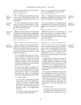 Responsabilité en matière maritime — 10 juin 2013
43
allowed in excess of that set out in the tariff re-
ferred to in subsection (1).
2001, c. 6, s. 98; 2009, c. 21, s. 11.
périeurs à ceux que prévoit le tarif réglemen-
taire visé au paragraphe (1) soient accordés.
2001, ch. 6, art. 98; 2009, ch. 21, art. 11.
Deputy
Administrator’s
duties and
functions
99. (1) The Deputy Administrator shall per-
form the duties and functions consistent with
this Part that are assigned to him or her by the
Administrator.
99. (1) L’administrateur adjoint exerce les
attributions compatibles avec la présente partie
qui lui sont assignées par l’administrateur.
Attributions de
l’administrateur
adjoint
Administrator’s
absence or
incapacity
(2) If the Administrator is absent or incapac-
itated or the office of Administrator is vacant,
the Deputy Administrator has all the powers
and duties of the Administrator.
2001, c. 6, s. 99; 2009, c. 21, s. 11.
(2) En cas d’absence ou d’empêchement de
l’administrateur ou de vacance de son poste, la
suppléance est assumée par l’administrateur ad-
joint.
2001, ch. 6, art. 99; 2009, ch. 21, art. 11.
Absence ou
empêchement de
l’administrateur
Professional and
technical
assistance
100. The Administrator may, for the purpose
of fulfilling his or her functions, including per-
forming his or her duties under this Part, obtain
the professional, technical and other advice and
assistance that he or she considers necessary.
2001, c. 6, s. 100; 2009, c. 21, s. 11.
100. Dans l’exercice de ses attributions, no-
tamment de celles que lui confère la présente
partie, l’administrateur peut obtenir les avis et
l’assistance techniques, professionnels et autres
qu’il juge nécessaires.
2001, ch. 6, art. 100; 2009, ch. 21, art. 11.
Assistance
LIABILITY OF SHIP-SOURCE OIL POLLUTION FUND RESPONSABILITÉS DE LA CAISSE D’INDEMNISATION
Liability of
Ship-source Oil
Pollution Fund
101. (1) Subject to the other provisions of
this Part, the Ship-source Oil Pollution Fund is
liable for the matters referred to in sections 51,
71 and 77 in relation to oil, Article III of the
Civil Liability Convention and Article 3 of the
Bunkers Convention, if
(a) all reasonable steps have been taken to
recover payment of compensation from the
owner of the ship or, in the case of a ship
within the meaning of Article I of the Civil
Liability Convention, from the International
Fund and the Supplementary Fund, and those
steps have been unsuccessful;
(b) the owner of a ship is not liable by rea-
son of any of the defences described in sub-
section 77(3), Article III of the Civil Liabili-
ty Convention or Article 3 of the Bunkers
Convention and neither the International
Fund nor the Supplementary Fund are liable;
(c) the claim exceeds
(i) in the case of a ship within the mean-
ing of Article I of the Civil Liability Con-
vention, the owner’s maximum liability
under that Convention to the extent that
the excess is not recoverable from the In-
ternational Fund or the Supplementary
Fund, and
(ii) in the case of any other ship, the own-
er’s maximum liability under Part 3;
101. (1) Sous réserve des autres disposi-
tions de la présente partie, la Caisse d’indemni-
sation assume les responsabilités prévues aux
articles 51, 71 et 77 en rapport avec les hydro-
carbures, à l’article III de la Convention sur la
responsabilité civile et à l’article 3 de la
Convention sur les hydrocarbures de soute dans
les cas suivants :
a) malgré la prise de toutes les mesures rai-
sonnables dans les circonstances, il a été im-
possible d’obtenir une indemnité de la part
du propriétaire du navire ou, dans le cas d’un
navire au sens de l’article premier de la
Convention sur la responsabilité civile, de la
part du Fonds international et du Fonds com-
plémentaire;
b) d’une part, le propriétaire du navire n’est
pas responsable en raison de l’une des dé-
fenses mentionnées au paragraphe 77(3), à
l’article III de la Convention sur la responsa-
bilité civile ou à l’article 3 de la Convention
sur les hydrocarbures de soute et, d’autre
part, le Fonds international et le Fonds com-
plémentaire ne sont pas responsables non
plus;
c) la créance excède :
(i) dans le cas d’un navire au sens de l’ar-
ticle premier de la Convention sur la res-
ponsabilité civile, la limite fixée à la res-
Responsabilités
de la Caisse
d’indemnisation
 