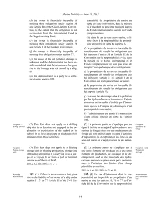 Marine Liability — June 10, 2013
44
(d) the owner is financially incapable of
meeting their obligations under section 51
and Article III of the Civil Liability Conven-
tion, to the extent that the obligation is not
recoverable from the International Fund or
the Supplementary Fund;
(e) the owner is financially incapable of
meeting their obligations under section 71
and Article 3 of the Bunkers Convention;
(f) the owner is financially incapable of
meeting their obligations under section 77;
(g) the cause of the oil pollution damage is
unknown and the Administrator has been un-
able to establish that the occurrence that gave
rise to the damage was not caused by a ship;
or
(h) the Administrator is a party to a settle-
ment under section 109.
ponsabilité du propriétaire du navire en
vertu de cette convention, dans la mesure
où l’excédent ne peut être recouvré auprès
du Fonds international ni auprès du Fonds
complémentaire,
(ii) dans le cas de tout autre navire, la li-
mite fixée à la responsabilité du proprié-
taire du navire en vertu de la partie 3;
d) le propriétaire du navire est incapable fi-
nancièrement de remplir les obligations que
lui imposent l’article 51 et l’article III de la
Convention sur la responsabilité civile, dans
la mesure où le Fonds international et le
Fonds complémentaire ne sont pas tenus de
remplir l’une quelconque de ces obligations;
e) le propriétaire du navire est incapable fi-
nancièrement de remplir les obligations que
lui imposent l’article 71 et l’article 3 de la
Convention sur les hydrocarbures de soute;
f) le propriétaire du navire est incapable fi-
nancièrement de remplir les obligations que
lui impose l’article 77;
g) la cause des dommages dus à la pollution
par les hydrocarbures est inconnue et l’admi-
nistrateur est incapable d’établir que l’événe-
ment qui est à l’origine des dommages n’est
pas imputable à un navire;
h) l’administrateur est partie à la transaction
d’une affaire conclue en vertu de l’article
109.
Exception —
drilling activities
(2) This Part does not apply to a drilling
ship that is on location and engaged in the ex-
ploration or exploitation of the seabed or its
subsoil in so far as an escape or discharge of oil
emanates from those activities.
(2) La présente partie ne s’applique pas, eu
égard à la fuite ou au rejet d’hydrocarbures, aux
navires de forage situés sur un emplacement de
forage qui sont utilisés dans le cadre d’activités
d’exploration ou d’exploitation du fond ou du
sous-sol marin, si le rejet provient de ces activi-
tés.
Exception :
opérations de
forage
Exception —
floating storage
units
(3) This Part does not apply to a floating
storage unit or floating production, storage and
offloading unit unless it is carrying oil as a car-
go on a voyage to or from a port or terminal
outside an offshore oil field.
2001, c. 6, s. 101; 2009, c. 21, s. 11.
(3) La présente partie ne s’applique pas à
une unité flottante de stockage ou à une unité
flottante de production, de stockage et de dé-
chargement, sauf si elle transporte des hydro-
carbures comme cargaison entre ports ou termi-
naux à l’extérieur des limites d’un champ
pétrolifère extracôtier.
2001, ch. 6, art. 101; 2009, ch. 21, art. 11.
Exception : unité
flottante de
stockage
Action by
Administrator
102. (1) If there is an occurrence that gives
rise to the liability of an owner of a ship under
section 51, 71 or 77, Article III of the Civil Lia-
102. (1) En cas d’événement dont la res-
ponsabilité est imputable au propriétaire d’un
navire au titre des articles 51, 71 ou 77, de l’ar-
ticle III de la Convention sur la responsabilité
Action intentée
par l’administra-
teur
 