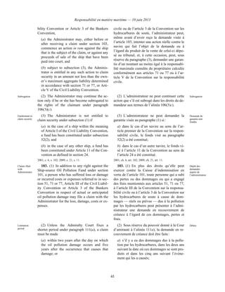 Responsabilité en matière maritime — 10 juin 2013
45
bility Convention or Article 3 of the Bunkers
Convention,
(a) the Administrator may, either before or
after receiving a claim under section 103,
commence an action in rem against the ship
that is the subject of the claim, or against any
proceeds of sale of the ship that have been
paid into court; and
(b) subject to subsection (3), the Adminis-
trator is entitled in any such action to claim
security in an amount not less than the own-
er’s maximum aggregate liability determined
in accordance with section 71 or 77, or Arti-
cle V of the Civil Liability Convention.
civile ou de l’article 3 de la Convention sur les
hydrocarbures de soute, l’administrateur peut,
même avant d’avoir reçu la demande visée à
l’article 103, intenter une action réelle contre le
navire qui fait l’objet de la demande ou à
l’égard du produit de la vente de celui-ci dépo-
sé au tribunal, et, à cette occasion, peut, sous
réserve du paragraphe (3), demander une garan-
tie d’un montant au moins égal à la responsabi-
lité maximale cumulée du propriétaire calculée
conformément aux articles 71 ou 77 ou à l’ar-
ticle V de la Convention sur la responsabilité
civile.
Subrogation (2) The Administrator may continue the ac-
tion only if he or she has become subrogated to
the rights of the claimant under paragraph
106(3)(c).
(2) L’administrateur ne peut continuer cette
action que s’il est subrogé dans les droits du de-
mandeur aux termes de l’alinéa 106(3)c).
Subrogation
Entitlement to
claim security
(3) The Administrator is not entitled to
claim security under subsection (1) if
(a) in the case of a ship within the meaning
of Article I of the Civil Liability Convention,
a fund has been constituted under subsection
52(2); and
(b) in the case of any other ship, a fund has
been constituted under Article 11 of the Con-
vention as defined in section 24.
2001, c. 6, s. 102; 2009, c. 21, s. 11.
(3) L’administrateur ne peut demander la
garantie visée au paragraphe (1) si :
a) dans le cas d’un navire au sens de l’ar-
ticle premier de la Convention sur la respon-
sabilité civile, le fonds visé au paragraphe
52(2) a été constitué;
b) dans le cas d’un autre navire, le fonds vi-
sé à l’article 11 de la Convention au sens de
l’article 24 a été constitué.
2001, ch. 6, art. 102; 2009, ch. 21, art. 11.
Demande de
garantie non
fondée
Claims filed
with
Administrator
103. (1) In addition to any right against the
Ship-source Oil Pollution Fund under section
101, a person who has suffered loss or damage
or incurred costs or expenses referred to in sec-
tion 51, 71 or 77, Article III of the Civil Liabil-
ity Convention or Article 3 of the Bunkers
Convention in respect of actual or anticipated
oil pollution damage may file a claim with the
Administrator for the loss, damage, costs or ex-
penses.
103. (1) En plus des droits qu’elle peut
exercer contre la Caisse d’indemnisation en
vertu de l’article 101, toute personne qui a subi
des pertes ou des dommages ou qui a engagé
des frais mentionnés aux articles 51, 71 ou 77,
à l’article III de la Convention sur la responsa-
bilité civile ou à l’article 3 de la Convention sur
les hydrocarbures de soute à cause de dom-
mages — réels ou prévus — dus à la pollution
par les hydrocarbures peut présenter à l’admi-
nistrateur une demande en recouvrement de
créance à l’égard de ces dommages, pertes et
frais.
Dépôt des
demandes
auprès de
l’administrateur
Limitation
period
(2) Unless the Admiralty Court fixes a
shorter period under paragraph 111(a), a claim
must be made
(a) within two years after the day on which
the oil pollution damage occurs and five
years after the occurrence that causes that
damage; or
(2) Sous réserve du pouvoir donné à la Cour
d’amirauté à l’alinéa 111a), la demande en re-
couvrement de créance doit être faite :
a) s’il y a eu des dommages dus à la pollu-
tion par les hydrocarbures, dans les deux ans
suivant la date où ces dommages se sont pro-
duits et dans les cinq ans suivant l’événe-
ment qui les a causés;
Délais
 