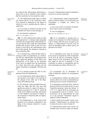 Responsabilité en matière maritime — 10 juin 2013
47
by a ship, but the Administrator shall dismiss a
claim if he or she is satisfied on the evidence
that the occurrence was not caused by a ship.
un navire, l’administrateur rejette la demande si
la preuve le convainc autrement.
When claimant
at fault
(5) The Administrator shall reduce or nullify
any amount that he or she would have other-
wise assessed in proportion to the degree to
which he or she is satisfied that the claim re-
sulted from
(a) an act done or omitted to be done by the
claimant with intent to cause damage; or
(b) the claimant’s negligence.
2001, c. 6, s. 105; 2009, c. 21, s. 11.
(5) L’administrateur réduit proportionnelle-
ment ou éteint la créance s’il est convaincu que
l’événement à l’origine de celle-ci est
attribuable :
a) soit à une action ou omission du deman-
deur visant à causer un dommage;
b) soit à sa négligence.
2001, ch. 6, art. 105; 2009, ch. 21, art. 11.
Partage de la
responsabilité
Offer of
compensation
106. (1) If the Administrator makes an offer
of compensation to a claimant under paragraph
105(1)(b), the claimant shall, within 60 days af-
ter receiving the offer, notify the Administrator
whether they accept or refuse it and, if no noti-
fication is received by the Administrator at the
end of that period, the claimant is deemed to
have refused the offer.
106. (1) Le demandeur a soixante jours, à
compter de la réception de l’offre d’indemnité
visée à l’alinéa 105(1)b), pour l’accepter ou la
refuser; si l’administrateur n’est pas avisé du
choix du demandeur dans ce délai, celui-ci est
présumé avoir refusé.
Offre
d’indemnité
Appeal to
Admiralty Court
(2) A claimant may, within 60 days after re-
ceiving an offer of compensation or a notifica-
tion that the Administrator has disallowed the
claim, appeal the adequacy of the offer or the
disallowance of the claim to the Admiralty
Court, but in an appeal from the disallowance
of a claim, that Court may consider only the
matters described in paragraphs 105(3)(a) and
(b).
(2) Le demandeur peut, dans les soixante
jours suivant la réception de l’offre d’indemnité
ou de l’avis de rejet de sa demande, interjeter
appel devant la Cour d’amirauté; dans le cas
d’un appel du rejet de la demande, la Cour
d’amirauté ne prend en considération que les
faits mentionnés aux alinéas 105(3)a) et b).
Appel à la Cour
d’amirauté
Acceptance of
offer by
claimant
(3) If a claimant accepts the offer of com-
pensation from the Administrator,
(a) the Administrator shall without delay di-
rect payment to be made to the claimant of
the amount of the offer out of the Ship-
source Oil Pollution Fund;
(b) the claimant is then precluded from pur-
suing any rights that they may have had
against any person in respect of matters re-
ferred to in sections 51, 71 and 77, Article III
of the Civil Liability Convention and Article
3 of the Bunkers Convention in relation to
the occurrence to which the offer of compen-
sation relates;
(c) the Administrator is, to the extent of the
payment to the claimant, subrogated to any
rights of the claimant referred to in para-
graph (b); and
(3) L’acceptation par le demandeur de
l’offre d’indemnité entraîne les conséquences
suivantes :
a) l’administrateur ordonne sans délai que la
somme offerte soit versée au demandeur par
prélèvement sur la Caisse d’indemnisation;
b) le demandeur ne peut plus faire valoir les
droits qu’il peut avoir contre qui que ce soit à
l’égard des questions visées aux articles 51,
71 et 77, à l’article III de la Convention sur
la responsabilité civile et à l’article 3 de la
Convention sur les hydrocarbures de soute
en ce qui concerne l’événement auquel se
rapporte l’offre d’indemnité;
c) dans la limite de la somme versée au de-
mandeur, l’administrateur est subrogé dans
les droits de celui-ci visés à l’alinéa b);
d) l’administrateur prend toute mesure rai-
sonnable pour recouvrer auprès du proprié-
Acceptation de
l’offre
 