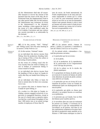 Marine Liability — June 10, 2013
48
(d) the Administrator shall take all reason-
able measures to recover the amount of the
payment from the owner of the ship, the In-
ternational Fund, the Supplementary Fund or
any other person liable and, for that purpose,
the Administrator may commence an action
in the Administrator’s or the claimant’s
name, including a claim against the fund of
the owner of a ship established under the
Civil Liability Convention and may enforce
any security provided to or enforceable by
the claimant.
2001, c. 6, s. 106; 2009, c. 21, s. 11.
taire du navire, du Fonds international, du
Fonds complémentaire ou de toute autre per-
sonne responsable la somme qu’il a versée
et, à cette fin, peut notamment intenter une
action en son nom ou au nom du demandeur,
réaliser toute garantie donnée à celui-ci ainsi
qu’intenter une action contre le fonds du pro-
priétaire constitué aux termes de la Conven-
tion sur la responsabilité civile.
2001, ch. 6, art. 106; 2009, ch. 21, art. 11.
CLAIMS FOR LOSS OF INCOME DEMANDES D’INDEMNISATION DES PERTES DE
REVENUS
Meaning of
terms
107. (1) In this section, “fish”, “fishing”
and “fishing vessel” have the same meaning as
in section 2 of the Fisheries Act.
107. (1) Au présent article, « bateau de
pêche », « pêche » et « poissons » s’entendent au
sens de l’article 2 de la Loi sur les pêches.
Terminologie
Definition of
“claimant”
(2) In this section, “claimant” means
(a) an individual who derives income from
fishing, from the production, breeding, hold-
ing or rearing of fish, or from the culture or
harvesting of marine plants;
(b) the owner of a fishing vessel who de-
rives income from the rental of fishing ves-
sels to holders of commercial fishing li-
cences issued in Canada;
(c) an individual who derives income from
the handling of fish on shore in Canada di-
rectly after they are landed from fishing ves-
sels;
(d) an individual who fishes or hunts for
food or animal skins for their own consump-
tion or use;
(e) a person who rents or charters boats in
Canada for sport fishing; or
(f) a worker in a fish plant in Canada, ex-
cluding a person engaged exclusively in su-
pervisory or managerial functions, except in
the case of a family-type co-operative opera-
tion that has a total annual throughput of less
than 1 400 metric tons or an annual average
number of employees of fewer than 50.
(2) Au présent article, « demandeur » s’en-
tend des personnes suivantes :
a) le particulier qui tire un revenu :
(i) de la pêche,
(ii) de la production, de la reproduction,
de la conservation ou de l’engraissement
et de l’élevage des poissons,
(iii) de la culture ou de la récolte des
plantes aquatiques;
b) le propriétaire de bateau de pêche qui tire
un revenu de la location de bateaux de pêche
à des détenteurs de permis de pêche commer-
ciaux délivrés au Canada;
c) le particulier qui tire un revenu de la ma-
nutention du poisson à terre au Canada im-
médiatement après son déchargement du ba-
teau de pêche;
d) le particulier qui pêche ou chasse pour
subvenir à ses propres besoins en nourriture
ou en pelleteries;
e) la personne qui, au Canada, loue ou frète
des bateaux pour la pêche sportive;
f) le travailleur dans une usine de traitement
du poisson au Canada, à l’exclusion de la
personne qui n’a que des responsabilités de
surveillance ou de gestion, sauf dans le cas
des exploitations coopératives de genre fami-
lial dont la production totale annuelle est in-
férieure à 1 400 tonnes métriques ou dont le
Définition de
« demandeur »
 