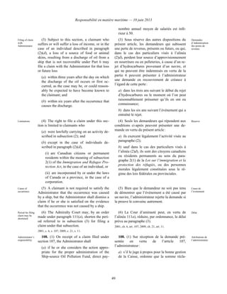 Responsabilité en matière maritime — 10 juin 2013
49
nombre annuel moyen de salariés est infé-
rieur à 50.
Filing of claim
with
Administrator
(3) Subject to this section, a claimant who
suffers or will suffer a loss of income, or in the
case of an individual described in paragraph
(2)(d), a loss of a source of food or animal
skins, resulting from a discharge of oil from a
ship that is not recoverable under Part 6 may
file a claim with the Administrator for that loss
or future loss
(a) within three years after the day on which
the discharge of the oil occurs or first oc-
curred, as the case may be, or could reason-
ably be expected to have become known to
the claimant; and
(b) within six years after the occurrence that
causes the discharge.
(3) Sous réserve des autres dispositions du
présent article, les demandeurs qui subissent
une perte de revenus, présents ou futurs, ou qui,
dans le cas des particuliers visés à l’alinéa
(2)d), perdent leur source d’approvisionnement
en nourriture ou en pelleteries, à cause d’un re-
jet d’hydrocarbures provenant d’un navire, et
qui ne peuvent être indemnisés en vertu de la
partie 6 peuvent présenter à l’administrateur
une demande en recouvrement de créance à
l’égard de cette perte :
a) dans les trois ans suivant le début du rejet
d’hydrocarbures ou le moment où l’on peut
raisonnablement présumer qu’ils en ont eu
connaissance;
b) dans les six ans suivant l’événement qui a
entraîné le rejet.
Demandes
d’indemnisation
des pertes de
revenus
Limitations (4) The right to file a claim under this sec-
tion is limited to claimants who
(a) were lawfully carrying on an activity de-
scribed in subsection (2); and
(b) except in the case of individuals de-
scribed in paragraph (2)(d),
(i) are Canadian citizens or permanent
residents within the meaning of subsection
2(1) of the Immigration and Refugee Pro-
tection Act, in the case of an individual, or
(ii) are incorporated by or under the laws
of Canada or a province, in the case of a
corporation.
(4) Seuls les demandeurs qui répondent aux
conditions ci-après peuvent présenter une de-
mande en vertu du présent article :
a) ils exercent légalement l’activité visée au
paragraphe (2);
b) sauf dans le cas des particuliers visés à
l’alinéa (2)d), ils sont des citoyens canadiens
ou résidents permanents au sens du para-
graphe 2(1) de la Loi sur l’immigration et la
protection des réfugiés, ou des personnes
morales légalement constituées sous le ré-
gime des lois fédérales ou provinciales.
Réserve
Cause of
occurrence
(5) A claimant is not required to satisfy the
Administrator that the occurrence was caused
by a ship, but the Administrator shall dismiss a
claim if he or she is satisfied on the evidence
that the occurrence was not caused by a ship.
(5) Bien que le demandeur ne soit pas tenu
de démontrer que l’événement a été causé par
un navire, l’administrateur rejette la demande si
la preuve le convainc autrement.
Cause de
l’événement
Period for filing
claim may be
shortened
(6) The Admiralty Court may, by an order
made under paragraph 111(a), shorten the peri-
od referred to in subsection (3) for filing a
claim under that subsection.
2001, c. 6, s. 107; 2009, c. 21, s. 11.
(6) La Cour d’amirauté peut, en vertu de
l’alinéa 111a), réduire, par ordonnance, le délai
prévu au paragraphe (3).
2001, ch. 6, art. 107; 2009, ch. 21, art. 11.
Délai
Administrator’s
responsibility
108. (1) On receipt of a claim filed under
section 107, the Administrator shall
(a) if he or she considers the action appro-
priate for the proper administration of the
Ship-source Oil Pollution Fund, direct pay-
108. (1) Sur réception de la demande pré-
sentée en vertu de l’article 107,
l’administrateur :
a) s’il le juge à propos pour la bonne gestion
de la Caisse, ordonne que la somme récla-
Attributions de
l’administrateur
 