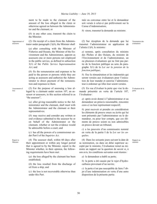 Marine Liability — June 10, 2013
50
ment to be made to the claimant of the
amount of the loss alleged in the claim or
otherwise agreed on between the Administra-
tor and the claimant; or
(b) in any other case, transmit the claim to
the Minister.
mée ou convenue entre lui et le demandeur
soit versée à celui-ci par prélèvement sur la
Caisse d’indemnisation;
b) sinon, transmet la demande au ministre.
Appointment of
assessors
(2) On receipt of a claim from the Adminis-
trator under paragraph (1)(b), the Minister shall
(a) after consulting with the Minister of
Fisheries and Oceans, the Minister of the En-
vironment and the Administrator, appoint as
assessors one or more persons not employed
in the public service, as defined in subsection
3(1) of the Public Service Superannuation
Act; and
(b) fix the remuneration and expenses to be
paid to the person or persons while they are
acting as assessors and authorize the Admin-
istrator to direct payment of the remunera-
tion and expenses to them.
(2) Sur réception de la demande que lui
transmet l’administrateur en application de
l’alinéa (1)b), le ministre :
a) nomme, après consultation du ministre
des Pêches et des Océans, du ministre de
l’Environnement et de l’administrateur, un
ou plusieurs évaluateurs qui ne font pas par-
tie de la fonction publique au sens du para-
graphe 3(1) de la Loi sur la pension de la
fonction publique;
b) fixe la rémunération et les indemnités qui
seront versées aux évaluateurs pour l’exécu-
tion de leur mandat et autorise l’administra-
teur à ordonner qu’elles leur soient versées.
Nomination des
évaluateurs
Assessment of
loss
(3) For the purpose of assessing a loss al-
leged by a claimant under section 107, an as-
sessor or assessors, in this section referred to as
“the assessor”,
(a) after giving reasonable notice to the Ad-
ministrator and the claimant, shall meet with
the Administrator and the claimant or their
representatives;
(b) may receive and consider any written or
oral evidence submitted to the assessor by or
on behalf of the Administrator or the
claimant, whether or not the evidence would
be admissible before a court; and
(c) has all the powers of a commissioner un-
der Part I of the Inquiries Act.
(3) En vue d’évaluer la perte que vise la de-
mande présentée en vertu de l’article 107,
l’évaluateur :
a) après avoir donné à l’administrateur et au
demandeur un préavis raisonnable, rencontre
ceux-ci ou leur représentant respectif;
b) peut recevoir et prendre en considération
les éléments de preuve oraux ou écrits qui lui
sont présentés par l’administrateur ou le de-
mandeur, ou pour leur compte, que ces élé-
ments de preuve soient ou non admissibles
en preuve devant un tribunal;
c) a les pouvoirs d’un commissaire nommé
en vertu de la partie I de la Loi sur les en-
quêtes.
Évaluation de la
perte
Report to
Minister
(4) The assessor shall, within 60 days after
their appointment or within any longer period
that is agreed to by the Minister, report to the
Minister whether, in their opinion, the follow-
ing requirements have been met:
(a) the loss alleged by the claimant has been
established;
(b) the loss resulted from the discharge of
oil from a ship; and
(c) the loss is not recoverable otherwise than
under this Part.
(4) Dans les soixante jours suivant la date de
sa nomination, ou dans un délai supérieur ac-
cepté par le ministre, l’évaluateur remet au mi-
nistre un rapport sur la question de savoir si, à
son avis, les conditions suivantes sont réunies :
a) le demandeur a établi sa perte;
b) la perte a été causée par le rejet d’hydro-
carbures provenant d’un navire;
c) la perte n’est pas susceptible de faire l’ob-
jet d’une indemnisation en vertu d’une autre
disposition de la présente partie.
Rapport au
ministre
 