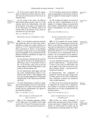Responsabilité en matière maritime — 10 juin 2013
51
Amount of loss (5) If the assessor reports that the require-
ments of subsection (4) have been met, the re-
port must set out the amount of the loss as as-
sessed by them.
(5) Si l’évaluateur estime que les conditions
visées au paragraphe (4) sont réunies, il précise
dans son rapport le montant auquel il évalue la
perte.
Montant de la
perte
Payment of
assessed loss out
of Fund
(6) On receipt of the report, the Minister
shall without delay forward a copy of it to the
claimant and to the Administrator, who shall
direct payment to be made to the claimant out
of the Ship-source Oil Pollution Fund of an
amount equal to the amount, if any, of the as-
sessed loss set out in the report.
2001, c. 6, s. 108; 2009, c. 21, s. 11.
(6) Dès réception du rapport, le ministre en
envoie une copie à l’administrateur et au de-
mandeur; si le rapport indique le montant de la
perte évaluée, l’administrateur ordonne qu’une
somme correspondante soit versée au deman-
deur.
2001, ch. 6, art. 108; 2009, ch. 21, art. 11.
Paiement sur la
Caisse
PROCEEDINGS AGAINST THE OWNER OF A SHIP ACTION EN RESPONSABILITÉ CONTRE LE
PROPRIÉTAIRE D’UN NAVIRE
Proceedings
against owner of
ship
109. (1) If a claimant commences proceed-
ings against the owner of a ship or the owner’s
guarantor in respect of a matter referred to in
section 51, 71 or 77, Article III of the Civil Lia-
bility Convention or Article 3 of the Bunkers
Convention, except in the case of proceedings
based on paragraph 77(1)(c) commenced by the
Minister of Fisheries and Oceans in respect of a
pollutant other than oil,
(a) the document commencing the proceed-
ings shall be served on the Administrator by
delivering a copy of it personally to him or
her, or by leaving a copy at his or her last
known address, and the Administrator is then
a party to the proceedings; and
(b) the Administrator shall appear and take
any action, including being a party to a set-
tlement either before or after judgment, that
he or she considers appropriate for the proper
administration of the Ship-source Oil Pollu-
tion Fund.
109. (1) À l’exception des actions fondées
sur l’alinéa 77(1)c) intentées par le ministre des
Pêches et des Océans à l’égard d’un polluant
autre que les hydrocarbures, les règles ci-après
s’appliquent aux actions en responsabilité fon-
dées sur les articles 51, 71 ou 77, l’article III de
la Convention sur la responsabilité civile ou
l’article 3 de la Convention sur les hydrocar-
bures de soute intentées contre le propriétaire
d’un navire ou son garant :
a) l’acte introductif d’instance doit être si-
gnifié à l’administrateur — soit par la remise
à celui-ci d’une copie en main propre, soit
par le dépôt d’une copie au lieu de sa der-
nière résidence connue — qui devient de ce
fait partie à l’instance;
b) l’administrateur doit comparaître et
prendre les mesures qu’il juge à propos pour
la bonne gestion de la Caisse d’indemnisa-
tion, notamment conclure une transaction
avant ou après jugement.
Action contre le
propriétaire d’un
navire
If Administrator
party to
settlement
(2) If the Administrator is a party to a settle-
ment under paragraph (1)(b), he or she shall di-
rect payment to be made to the claimant of the
amount that the Administrator has agreed to
pay under the settlement.
2001, c. 6, s. 109; 2009, c. 21, s. 11.
(2) Dans le cas où il conclut une transaction
en application de l’alinéa (1)b), l’administra-
teur ordonne le versement au demandeur, par
prélèvement sur la Caisse d’indemnisation, du
montant convenu.
2001, ch. 6, art. 109; 2009, ch. 21, art. 11.
Règlement
d’une affaire
LIMIT OF LIABILITY OF SHIP-SOURCE OIL
POLLUTION FUND
LIMITE DE RESPONSABILITÉ DE LA CAISSE
D’INDEMNISATION
Limit of liability
in first year
110. (1) The maximum aggregate liability
of the Ship-source Oil Pollution Fund under
sections 101, 103 and 107 and under any settle-
ment, in respect of any particular occurrence, is
110. (1) Pour un même événement, la
somme totale maximale que la Caisse d’indem-
nisation peut payer à l’égard de toutes les de-
mandes en recouvrement de créance qui lui
sont présentées en vertu des articles 101, 103 et
Limite de la
Caisse
d’indemnisation
pour la première
année
 