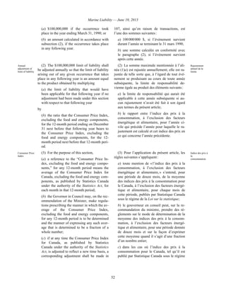 Marine Liability — June 10, 2013
52
(a) $100,000,000 if the occurrence took
place in the year ending March 31, 1990; or
(b) an amount calculated in accordance with
subsection (2), if the occurrence takes place
in any following year.
107, ainsi qu’en raison de transactions, est
l’une des sommes suivantes :
a) 100 000 000 $, si l’événement survient
durant l’année se terminant le 31 mars 1990;
b) une somme calculée en conformité avec
le paragraphe (2), si l’événement survient
après cette année.
Annual
adjustment of
limit of liability
(2) The $100,000,000 limit of liability shall
be adjusted annually so that the limit of liability
arising out of any given occurrence that takes
place in any following year is an amount equal
to the product obtained by multiplying
(a) the limit of liability that would have
been applicable for that following year if no
adjustment had been made under this section
with respect to that following year
by
(b) the ratio that the Consumer Price Index,
excluding the food and energy components,
for the 12-month period ending on December
31 next before that following year bears to
the Consumer Price Index, excluding the
food and energy components, for the 12-
month period next before that 12-month peri-
od.
(2) La somme maximale mentionnée à l’ali-
néa (1)a) est rajustée annuellement; elle est ra-
justée de telle sorte que, à l’égard de tout évé-
nement se produisant au cours de toute année
subséquente, la limite de responsabilité de-
vienne égale au produit des éléments suivants :
a) la limite de responsabilité qui aurait été
applicable à cette année subséquente si au-
cun rajustement n’avait été fait à son égard
aux termes du présent article;
b) le rapport entre l’indice des prix à la
consommation, à l’exclusion des facteurs
énergétique et alimentaire, pour l’année ci-
vile qui précède l’année pour laquelle le ra-
justement est calculé et cet indice des prix en
ce qui concerne l’année précédente.
Rajustement
annuel de la
limite
Consumer Price
Index
(3) For the purpose of this section,
(a) a reference to the “Consumer Price In-
dex, excluding the food and energy compo-
nents,” for any 12-month period means the
average of the Consumer Price Index for
Canada, excluding the food and energy com-
ponents, as published by Statistics Canada
under the authority of the Statistics Act, for
each month in that 12-month period;
(b) the Governor in Council may, on the rec-
ommendation of the Minister, make regula-
tions prescribing the manner in which the av-
erage of the Consumer Price Index,
excluding the food and energy components,
for any 12-month period is to be determined
and the manner of expressing any such aver-
age that is determined to be a fraction of a
whole number;
(c) if at any time the Consumer Price Index
for Canada, as published by Statistics
Canada under the authority of the Statistics
Act, is adjusted to reflect a new time basis, a
corresponding adjustment shall be made in
(3) Pour l’application du présent article, les
règles suivantes s’appliquent :
a) toute mention de « l’indice des prix à la
consommation, à l’exclusion des facteurs
énergétique et alimentaire, » s’entend, pour
une période de douze mois, de la moyenne
des indices des prix à la consommation pour
le Canada, à l’exclusion des facteurs énergé-
tique et alimentaire, pour chaque mois de
cette période, publiés par Statistique Canada
sous le régime de la Loi sur la statistique;
b) le gouverneur en conseil peut, sur la re-
commandation du ministre, prendre des rè-
glements sur le mode de détermination de la
moyenne des indices des prix à la consom-
mation, à l’exclusion des facteurs énergé-
tique et alimentaire, pour une période donnée
de douze mois et sur la façon d’exprimer
cette moyenne quand il s’agit d’une fraction
d’un nombre entier;
c) dans les cas où l’indice des prix à la
consommation pour le Canada, tel qu’il est
publié par Statistique Canada sous le régime
Indice des prix à
la
consommation
 