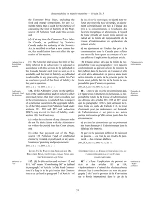 Responsabilité en matière maritime — 10 juin 2013
53
the Consumer Price Index, excluding the
food and energy components, for any 12-
month period that is used for the purpose of
calculating the limit of liability of the Ship-
source Oil Pollution Fund under this section;
and
(d) if at any time the Consumer Price Index
for Canada, as published by Statistics
Canada under the authority of the Statistics
Act, is modified to reflect a new content ba-
sis, that modification does not affect the op-
eration of this section.
de la Loi sur la statistique, est ajusté pour re-
fléter une nouvelle base de temps, un ajuste-
ment correspondant est fait à l’indice des
prix à la consommation, à l’exclusion des
facteurs énergétique et alimentaire, à l’égard
de toute période de douze mois servant au
calcul de la limite de responsabilité de la
Caisse d’indemnisation en application du
présent article;
d) un ajustement de l’indice des prix à la
consommation pour le Canada pour refléter
une nouvelle base quant au contenu n’a au-
cun effet sur l’application du présent article.
Adjusted limit to
be published
annually
(4) The Minister shall cause the limit of lia-
bility referred to in subsection (1), adjusted in
accordance with this section, to be published in
the Canada Gazette each year as soon as it is
available, and the limit of liability so published
is admissible in any proceeding under this Part
as conclusive proof of that limit of liability for
the year in question.
2001, c. 6, s. 110; 2009, c. 21, s. 11.
(4) Chaque année, dès que la limite de res-
ponsabilité visée au paragraphe (1) est rajustée
conformément au présent article, le ministre la
fait publier dans la Gazette du Canada et elle
devient alors admissible en preuve dans toute
action intentée en vertu de la présente partie; la
limite ainsi publiée fait foi de la limite de res-
ponsabilité pour l’année en question.
2001, ch. 6, art. 110; 2009, ch. 21, art. 11.
Publication de la
limite rajustée
Applying to
Admiralty Court
for directions
111. If the Admiralty Court, on the applica-
tion of the Administrator and on notice to other
interested parties that that Court considers just
in the circumstances, is satisfied that, in respect
of a particular occurrence, the aggregate liabili-
ty of the Ship-source Oil Pollution Fund under
sections 101, 103 and 107 and subsection
109(2) may exceed its limit of liability under
section 110, that Court may
(a) order the exclusion of any claimants who
do not file their claims with the Administra-
tor within the period that that Court directs;
and
(b) order that payment out of the Ship-
source Oil Pollution Fund of established
claims be prorated or postponed, or any com-
bination of prorating and postponement.
2001, c. 6, s. 111; 2009, c. 21, s. 11.
111. Dans le cas où elle est convaincue que,
à l’égard d’un événement en particulier, la res-
ponsabilité totale de la Caisse d’indemnisation
qui découle des articles 101, 103 et 107, ainsi
que du paragraphe 109(2), peut dépasser la li-
mite fixée en vertu de l’article 110, la Cour
d’amirauté peut par ordonnance, sur demande
de l’administrateur et sur préavis aux autres
parties intéressées qu’elle estime juste dans les
circonstances :
a) exclure les demandeurs qui ne présentent
pas leurs demandes à l’administrateur dans le
délai qu’elle impose;
b) prévoir le paiement différé et le paiement
au prorata — ou l’un de ces modes de paie-
ment — des créances établies.
2001, ch. 6, art. 111; 2009, ch. 21, art. 11.
Demandes de
directives
judiciaires
LEVIES TO BE PAID TO THE SHIP-SOURCE OIL
POLLUTION FUND, THE INTERNATIONAL FUND AND
THE SUPPLEMENTARY FUND
CONTRIBUTIONS À LA CAISSE D’INDEMNISATION, AU
FONDS INTERNATIONAL ET AU FONDS
COMPLÉMENTAIRE
Definition of
“oil”
112. (1) In this section and sections 115 and
118, “oil” means “Contributing Oil” as defined
in paragraph 3 of Article 1 of the Fund Conven-
tion if a levy is to be paid under that Conven-
tion or as defined in paragraph 7 of Article 1 of
112. (1) Pour l’application du présent ar-
ticle et des articles 115 et 118,
« hydrocarbures » s’entend des « hydrocarbures
donnant lieu à contribution » au sens du para-
graphe 3 de l’article premier de la Convention
sur le Fonds international dans le cas de la
Définition de
« hydro-
carbures »
 