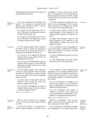 Marine Liability — June 10, 2013
54
the Supplementary Fund Protocol if a levy is to
be paid under that Protocol.
contribution à verser au titre de cette conven-
tion ou du paragraphe 7 de l’article premier du
Protocole portant création d’un Fonds complé-
mentaire dans le cas de celle à verser au titre de
ce protocole.
Levy on
shipments of oil
in bulk
(2) If a levy determined in accordance with
section 113 is imposed or re-imposed by the
Minister under subsection 114(1), it shall be
paid to the Receiver General
(a) in respect of each metric ton of oil in ex-
cess of 300 metric tons imported by ship into
Canada in bulk as cargo; and
(b) in respect of each metric ton of oil in ex-
cess of 300 metric tons shipped from a place
in Canada in bulk as cargo of a ship.
(2) Si elle est imposée ou rétablie par le mi-
nistre en vertu du paragraphe 114(1), la contri-
bution déterminée en conformité avec l’article
113 est versée au receveur général pour :
a) chaque tonne métrique, au-delà de 300
tonnes métriques, d’une cargaison en vrac
d’hydrocarbures importée au Canada sur un
navire;
b) chaque tonne métrique, au-delà de 300
tonnes métriques, d’une cargaison en vrac
d’hydrocarbures expédiée par navire d’un
endroit au Canada.
Contributions
When payable (3) The amounts payable under subsection
(2) shall be paid, or security for payment of
those amounts in an amount and form that is
satisfactory to the Minister shall be given,
(a) in the case of oil imported by ship into
Canada in bulk as cargo, before the oil is un-
loaded from the ship; and
(b) in the case of oil shipped from a place in
Canada in bulk as cargo of a ship, before the
ship leaves the facility where the oil is load-
ed on board the ship.
(3) La contribution visée au paragraphe (2),
ou une sûreté jugée acceptable par le ministre
quant à son montant et à sa forme, est versée
aux moments suivants :
a) avant le déchargement, dans le cas visé à
l’alinéa (2)a);
b) avant l’appareillage du lieu de charge-
ment, dans le cas visé à l’alinéa (2)b).
Moment du
paiement
Debts due to Her
Majesty
(4) All amounts payable under subsection
(2) and any interest payable on those amounts
are debts due to Her Majesty in right of Canada
and are recoverable in any court of competent
jurisdiction from
(a) in the case of oil imported by ship into
Canada in bulk as cargo, the owner, con-
signee or shipper of the oil; and
(b) in the case of oil shipped from a place in
Canada in bulk as cargo of a ship, the owner,
consignor or shipper of the oil.
2001, c. 6, s. 112; 2009, c. 21, s. 11.
(4) Les sommes à verser en application du
paragraphe (2) et les intérêts afférents consti-
tuent des créances de Sa Majesté, dont le recou-
vrement peut être poursuivi à ce titre devant
tout tribunal compétent; le remboursement peut
être réclamé :
a) en cas d’importation au Canada, sur un
navire, d’une cargaison en vrac d’hydrocar-
bures, au propriétaire, au destinataire ou au
chargeur des hydrocarbures;
b) en cas d’expédition d’un endroit au
Canada, sur un navire, d’une cargaison en
vrac d’hydrocarbures, au propriétaire, à l’ex-
péditeur ou au chargeur des hydrocarbures.
2001, ch. 6, art. 112; 2009, ch. 21, art. 11.
Créances de Sa
Majesté
Amount of levy
in first year
113. (1) The levy referred to in subsection
112(2) is 30 cents in the year ending on March
31, 1990.
113. (1) La contribution visée au para-
graphe 112(2) est de trente cents pendant l’an-
née se terminant le 31 mars 1990.
Montant de la
contribution
pendant la
première année
Annual
adjustment of
levy
(2) The levy referred to in subsection (1)
shall be adjusted annually so that the levy in
(2) Le montant de la contribution mention-
née au paragraphe (1) est rajusté chaque année
Rajustement
annuel de la
contribution
 