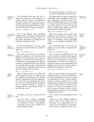 Marine Liability — June 10, 2013
56
une nouvelle base quant au contenu n’a au-
cun effet sur l’application du présent article.
Adjusted levy to
be published
annually
(4) The Minister shall cause the levy re-
ferred to in subsection 112(2), adjusted in ac-
cordance with this section, to be published in
the Canada Gazette each year as soon as it is
available, and the levy so published is admissi-
ble in any proceeding under this Part as conclu-
sive proof of the levy for the year in question.
2001, c. 6, s. 113; 2009, c. 21, s. 11.
(4) Chaque année, dès que le montant de la
contribution visée au paragraphe 112(2) est ra-
justé conformément au présent article, le mi-
nistre le fait publier dans la Gazette du Canada
et il devient alors admissible en preuve dans
toute action intentée en vertu de la présente
partie; le montant ainsi publié fait foi de la
contribution pour l’année en question.
2001, ch. 6, art. 113; 2009, ch. 21, art. 11.
Publication du
montant rajusté
Discontinuation
or re-imposition
of levy
114. (1) The Minister, after consultation
with the Minister of Fisheries and Oceans and
the Minister of the Environment, may, by or-
der, impose, discontinue or re-impose the levy
referred to in subsection 112(2).
114. (1) Le ministre peut par arrêté, après
consultation du ministre des Pêches et des
Océans et du ministre de l’Environnement, soit
imposer la contribution visée au paragraphe
112(2), soit en suspendre l’exigibilité, soit la
rétablir.
Suspension et
nouvelle
imposition
Annual
adjustment of
levy unaffected
(2) The discontinuation of the levy under
subsection (1) does not affect the operation of
section 113.
2001, c. 6, s. 114; 2009, c. 21, s. 11.
(2) La suspension faite en vertu du para-
graphe (1) n’a aucun effet sur l’application de
l’article 113.
2001, ch. 6, art. 114; 2009, ch. 21, art. 11.
Aucune
conséquence sur
le rajustement
annuel
Interest on
unpaid amounts
115. If any portion of a levy is not paid as
required by subsection 112(3), interest may be
charged on the amount from time to time out-
standing, at a rate fixed by the Governor in
Council on the recommendation of the Minister
of Finance, calculated from the time when the
oil is unloaded from the ship or when the ship
on which the oil is loaded leaves the facility at
which it is loaded, as the case may be.
2001, c. 6, s. 115; 2009, c. 21, s. 11.
115. Le solde de la contribution qui n’est
pas versée selon les modalités prévues au para-
graphe 112(3) peut être majoré d’un intérêt au
taux fixé par le gouverneur en conseil sur re-
commandation du ministre des Finances, à
compter du moment où les hydrocarbures sont
déchargés ou de celui où le navire quitte les
installations de chargement, selon le cas.
2001, ch. 6, art. 115; 2009, ch. 21, art. 11.
Intérêt sur les
sommes non
versées
Claimants
entitled to
interest
116. (1) Interest accrues on a claim under
this Part against an owner of a ship, the own-
er’s guarantor, the Ship-source Oil Pollution
Fund, the International Fund or the Supplemen-
tary Fund at the rate prescribed under the In-
come Tax Act for amounts payable by the Min-
ister of National Revenue as refunds of
overpayments of tax under that Act as are in ef-
fect from time to time.
116. (1) Aux demandes en recouvrement de
créance présentées en vertu de la présente par-
tie contre le propriétaire d’un navire, le garant
d’un propriétaire de navire, la Caisse d’indem-
nisation, le Fonds international ou le Fonds
complémentaire s’ajoutent des intérêts calculés
au taux en vigueur fixé en vertu de la Loi de
l’impôt sur le revenu sur les sommes à verser
par le ministre du Revenu national à titre de
remboursement de paiements en trop d’impôt
en application de cette loi.
Droit aux
intérêts
Time from
which interest
accrues
(2) Interest accrues on a claim under this
Part
(a) if the claim is based on paragraph
77(1)(a) or on Article III of the Civil Liabili-
ty Convention or Article 3 of the Bunkers
Convention, from the day on which the oil
pollution damage occurs;
(2) Les intérêts visés au paragraphe (1) sont
calculés :
a) dans le cas d’une demande fondée sur
l’alinéa 77(1)a) ou sur l’article III de la
Convention sur la responsabilité civile ou
l’article 3 de la Convention sur les hydrocar-
bures de soute, à compter de la date où sur-
Délais
 