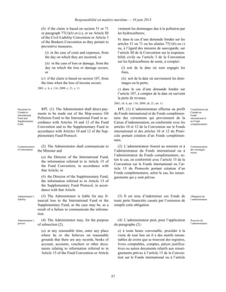 Responsabilité en matière maritime — 10 juin 2013
57
(b) if the claim is based on section 51 or 71
or paragraph 77(1)(b) or (c), or on Article III
of the Civil Liability Convention or Article 3
of the Bunkers Convention as they pertain to
preventive measures,
(i) in the case of costs and expenses, from
the day on which they are incurred, or
(ii) in the case of loss or damage, from the
day on which the loss or damage occurs;
or
(c) if the claim is based on section 107, from
the time when the loss of income occurs.
2001, c. 6, s. 116; 2009, c. 21, s. 11.
viennent les dommages dus à la pollution par
les hydrocarbures;
b) dans le cas d’une demande fondée sur les
articles 51 ou 71 ou les alinéas 77(1)b) ou c)
ou, à l’égard des mesures de sauvegarde, sur
l’article III de la Convention sur la responsa-
bilité civile ou l’article 3 de la Convention
sur les hydrocarbures de soute, à compter :
(i) soit de la date où sont engagés les
frais,
(ii) soit de la date où surviennent les dom-
mages ou la perte;
c) dans le cas d’une demande fondée sur
l’article 107, à compter de la date où survient
la perte de revenus.
2001, ch. 6, art. 116; 2009, ch. 21, art. 11.
Payments by
Canada to
International
Fund and
Supplementary
Fund
117. (1) The Administrator shall direct pay-
ments to be made out of the Ship-source Oil
Pollution Fund to the International Fund in ac-
cordance with Articles 10 and 12 of the Fund
Convention and to the Supplementary Fund in
accordance with Articles 10 and 12 of the Sup-
plementary Fund Protocol.
117. (1) L’administrateur effectue au profit
du Fonds international et du Fonds complémen-
taire des versements qui proviennent de la
Caisse d’indemnisation, en conformité avec les
articles 10 et 12 de la Convention sur le Fonds
international et des articles 10 et 12 du Proto-
cole portant création d’un Fonds complémen-
taire.
Contributions du
Canada au
Fonds
international et
au Fonds
complémentaire
Communication
of information
(2) The Administrator shall communicate to
the Minister and
(a) the Director of the International Fund,
the information referred to in Article 15 of
the Fund Convention, in accordance with
that Article; or
(b) the Director of the Supplementary Fund,
the information referred to in Article 13 of
the Supplementary Fund Protocol, in accor-
dance with that Article.
(2) L’administrateur fournit au ministre et à
l’administrateur du Fonds international ou à
l’administrateur du Fonds complémentaire, se-
lon le cas, en conformité avec l’article 15 de la
Convention sur le Fonds international ou l’ar-
ticle 13 du Protocole portant création d’un
Fonds complémentaire, selon le cas, les rensei-
gnements qui y sont prévus.
Communication
des renseigne-
ments
Administrator’s
liability
(3) The Administrator is liable for any fi-
nancial loss to the International Fund or the
Supplementary Fund, as the case may be, as a
result of a failure to communicate the informa-
tion.
(3) Il est tenu d’indemniser ces Fonds de
toute perte financière causée par l’omission de
remplir cette obligation.
Obligation de
l’administrateur
Administrator’s
powers
(4) The Administrator may, for the purpose
of subsection (2),
(a) at any reasonable time, enter any place
where he or she believes on reasonable
grounds that there are any records, books of
account, accounts, vouchers or other docu-
ments relating to information referred to in
Article 15 of the Fund Convention or Article
(4) L’administrateur peut, pour l’application
du paragraphe (2) :
a) à toute heure convenable, procéder à la
visite de tout lieu où il a des motifs raison-
nables de croire que se trouvent des registres,
livres comptables, comptes, pièces justifica-
tives ou autres documents relatifs aux rensei-
gnements prévus à l’article 15 de la Conven-
tion sur le Fonds international ou à l’article
Pouvoirs de
l’administrateur
 