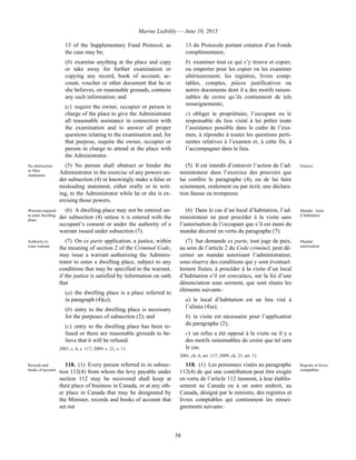 Marine Liability — June 10, 2013
58
13 of the Supplementary Fund Protocol, as
the case may be;
(b) examine anything at the place and copy
or take away for further examination or
copying any record, book of account, ac-
count, voucher or other document that he or
she believes, on reasonable grounds, contains
any such information; and
(c) require the owner, occupier or person in
charge of the place to give the Administrator
all reasonable assistance in connection with
the examination and to answer all proper
questions relating to the examination and, for
that purpose, require the owner, occupier or
person in charge to attend at the place with
the Administrator.
13 du Protocole portant création d’un Fonds
complémentaire;
b) examiner tout ce qui s’y trouve et copier,
ou emporter pour les copier ou les examiner
ultérieurement, les registres, livres comp-
tables, comptes, pièces justificatives ou
autres documents dont il a des motifs raison-
nables de croire qu’ils contiennent de tels
renseignements;
c) obliger le propriétaire, l’occupant ou le
responsable du lieu visité à lui prêter toute
l’assistance possible dans le cadre de l’exa-
men, à répondre à toutes les questions perti-
nentes relatives à l’examen et, à cette fin, à
l’accompagner dans le lieu.
No obstruction
or false
statements
(5) No person shall obstruct or hinder the
Administrator in the exercise of any powers un-
der subsection (4) or knowingly make a false or
misleading statement, either orally or in writ-
ing, to the Administrator while he or she is ex-
ercising those powers.
(5) Il est interdit d’entraver l’action de l’ad-
ministrateur dans l’exercice des pouvoirs que
lui confère le paragraphe (4), ou de lui faire
sciemment, oralement ou par écrit, une déclara-
tion fausse ou trompeuse.
Entrave
Warrant required
to enter dwelling
place
(6) A dwelling place may not be entered un-
der subsection (4) unless it is entered with the
occupant’s consent or under the authority of a
warrant issued under subsection (7).
(6) Dans le cas d’un local d’habitation, l’ad-
ministrateur ne peut procéder à la visite sans
l’autorisation de l’occupant que s’il est muni du
mandat décerné en vertu du paragraphe (7).
Mandat : local
d’habitation
Authority to
issue warrant
(7) On ex parte application, a justice, within
the meaning of section 2 of the Criminal Code,
may issue a warrant authorizing the Adminis-
trator to enter a dwelling place, subject to any
conditions that may be specified in the warrant,
if the justice is satisfied by information on oath
that
(a) the dwelling place is a place referred to
in paragraph (4)(a);
(b) entry to the dwelling place is necessary
for the purposes of subsection (2); and
(c) entry to the dwelling place has been re-
fused or there are reasonable grounds to be-
lieve that it will be refused.
2001, c. 6, s. 117; 2009, c. 21, s. 11.
(7) Sur demande ex parte, tout juge de paix,
au sens de l’article 2 du Code criminel, peut dé-
cerner un mandat autorisant l’administrateur,
sous réserve des conditions qui y sont éventuel-
lement fixées, à procéder à la visite d’un local
d’habitation s’il est convaincu, sur la foi d’une
dénonciation sous serment, que sont réunis les
éléments suivants :
a) le local d’habitation est un lieu visé à
l’alinéa (4)a);
b) la visite est nécessaire pour l’application
du paragraphe (2);
c) un refus a été opposé à la visite ou il y a
des motifs raisonnables de croire que tel sera
le cas.
2001, ch. 6, art. 117; 2009, ch. 21, art. 11.
Mandat :
autorisation
Records and
books of account
118. (1) Every person referred to in subsec-
tion 112(4) from whom the levy payable under
section 112 may be recovered shall keep at
their place of business in Canada, or at any oth-
er place in Canada that may be designated by
the Minister, records and books of account that
set out
118. (1) Les personnes visées au paragraphe
112(4) de qui une contribution peut être exigée
en vertu de l’article 112 tiennent, à leur établis-
sement au Canada ou à un autre endroit, au
Canada, désigné par le ministre, des registres et
livres comptables qui contiennent les rensei-
gnements suivants :
Registre et livres
comptables
 