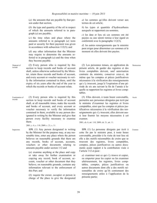 Responsabilité en matière maritime — 10 juin 2013
59
(a) the amounts that are payable by that per-
son under that section;
(b) the type and quantity of the oil in respect
of which the amounts referred to in para-
graph (a) are payable;
(c) the time when and place where the
amounts referred to in paragraph (a) were
paid or security for their payment was given
in accordance with subsection 112(3); and
(d) any other information that the Minister
may require to determine the amounts re-
ferred to in paragraph (a) and the time when
they become payable.
a) les sommes qu’elles doivent verser aux
termes de cet article;
b) les types et quantités d’hydrocarbures
auxquels se rapportent ces sommes;
c) les date et lieu où ces sommes ont été
payées ou une sûreté remise à leur égard en
conformité avec le paragraphe 112(3);
d) les autres renseignements que le ministre
peut exiger pour déterminer ces sommes et le
moment où elles doivent être payées.
Disposal of
records
(2) Every person who is required by this
section to keep records and books of account
shall, unless otherwise authorized by the Minis-
ter, retain those records and books of account,
and every account or voucher necessary to veri-
fy the information contained in them, until the
expiry of six years after the end of the year to
which the records or books of account relate.
(2) Les personnes tenues, en application du
présent article, de garder des registres et des
livres comptables doivent, sauf autorisation
contraire du ministre, conserver ceux-ci, de
même que les comptes et pièces justificatives
nécessaires à la vérification des renseignements
qui s’y trouvent, jusqu’à l’expiration d’une pé-
riode de six ans suivant la fin de l’année à la-
quelle se rapportent les registres et livres comp-
tables.
Destruction
Examination of
records
(3) Every person who is required by this
section to keep records and books of account
shall, at all reasonable times, make the records
and books of account, and every account or
voucher necessary to verify the information
contained in them, available to any person des-
ignated in writing by the Minister and give that
person every facility necessary to examine
them.
2001, c. 6, s. 118; 2009, c. 21, s. 11.
(3) Elles doivent, à toute heure convenable,
permettre aux personnes désignées par écrit par
le ministre d’examiner les registres et livres
comptables, ainsi que les comptes et pièces jus-
tificatives nécessaires à la vérification des ren-
seignements qui s’y trouvent; elles doivent aus-
si leur fournir les moyens nécessaires à cet
examen.
2001, ch. 6, art. 118; 2009, ch. 21, art. 11.
Accès
Inspection 119. (1) Any person designated in writing
by the Minister for the purpose may, at any rea-
sonable time, enter any place where the person
believes on reasonable grounds that there are
any records, books of account, accounts,
vouchers or other documents relating to
amounts payable under section 112 and
(a) examine anything at the place and copy
or take away for further examination or
copying any record, book of account, ac-
count, voucher or other document that they
believe, on reasonable grounds, contains any
information relevant to the enforcement of
this Part; and
(b) require the owner, occupier or person in
charge of the place to give the designated
119. (1) La personne désignée par écrit à
cette fin par le ministre peut, à toute heure
convenable, procéder à la visite de tout lieu où
elle a des motifs raisonnables de croire que se
trouvent des registres, livres comptables,
comptes, pièces justificatives ou autres docu-
ments ayant rapport à la contribution visée à
l’article 112 et peut :
a) examiner tout ce qui s’y trouve et copier,
ou emporter pour les copier ou les examiner
ultérieurement, les registres, livres comp-
tables, comptes, pièces justificatives ou
autres documents dont elle a des motifs rai-
sonnables de croire qu’ils contiennent des
renseignements utiles à l’application de la
présente partie;
Examen
 