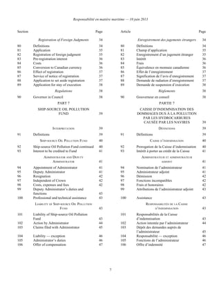 Responsabilité en matière maritime — 10 juin 2013
7
Section Page Article Page
Registration of Foreign Judgments 34 Enregistrement des jugements étrangers 34
80 Definitions 34 80 Définitions 34
81 Application 35 81 Champ d’application 35
82 Registration of foreign judgment 35 82 Enregistrement d’un jugement étranger 35
83 Pre-registration interest 36 83 Intérêt 36
84 Costs 36 84 Frais 36
85 Conversion to Canadian currency 36 85 Équivalence en monnaie canadienne 36
86 Effect of registration 37 86 Effet de l’enregistrement 37
87 Service of notice of registration 37 87 Signification de l’avis d’enregistrement 37
88 Application to set aside registration 37 88 Demande de radiation d’enregistrement 37
89 Application for stay of execution 38 89 Demande de suspension d’exécution 38
Regulations 38 Règlements 38
90 Governor in Council 38 90 Gouverneur en conseil 38
PART 7
SHIP-SOURCE OIL POLLUTION
FUND 39
PARTIE 7
CAISSE D’INDEMNISATION DES
DOMMAGES DUS À LA POLLUTION
PAR LES HYDROCARBURES
CAUSÉE PAR LES NAVIRES 39
INTERPRETATION 39 DÉFINITIONS 39
91 Definitions 39 91 Définitions 39
SHIP-SOURCE OIL POLLUTION FUND 40 CAISSE D’INDEMNISATION 40
92 Ship-source Oil Pollution Fund continued 40 92 Prorogation de la Caisse d’indemnisation 40
93 Interest to be credited to Fund 41 93 Intérêt à porter au crédit de la Caisse 41
ADMINISTRATOR AND DEPUTY
ADMINISTRATOR 41
ADMINISTRATEUR ET ADMINISTRATEUR
ADJOINT 41
94 Appointment of Administrator 41 94 Nomination de l’administrateur 41
95 Deputy Administrator 41 95 Administrateur adjoint 41
96 Resignation 42 96 Démission 42
97 Independent of Crown 42 97 Fonctions incompatibles 42
98 Costs, expenses and fees 42 98 Frais et honoraires 42
99 Deputy Administrator’s duties and
functions 43
99 Attributions de l’administrateur adjoint 43
100 Professional and technical assistance 43 100 Assistance 43
LIABILITY OF SHIP-SOURCE OIL POLLUTION
FUND 43
RESPONSABILITÉS DE LA CAISSE
D’INDEMNISATION 43
101 Liability of Ship-source Oil Pollution
Fund 43
101 Responsabilités de la Caisse
d’indemnisation 43
102 Action by Administrator 44 102 Action intentée par l’administrateur 44
103 Claims filed with Administrator 45 103 Dépôt des demandes auprès de
l’administrateur 45
104 Liability — exception 46 104 Responsabilité — exception 46
105 Administrator’s duties 46 105 Fonctions de l’administrateur 46
106 Offer of compensation 47 106 Offre d’indemnité 47
 