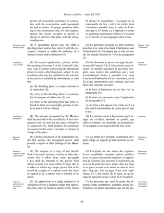 Marine Liability — June 10, 2013
60
person all reasonable assistance in connec-
tion with the examination under paragraph
(a) and to answer all proper questions relat-
ing to the examination and, for that purpose,
require the owner, occupier or person in
charge to attend at that place with the desig-
nated person.
b) obliger le propriétaire, l’occupant ou le
responsable du lieu visité à lui prêter toute
l’assistance possible dans le cadre de l’exa-
men prévu à l’alinéa a), à répondre à toutes
les questions pertinentes relatives à l’examen
et, à cette fin, à l’accompagner dans le lieu.
Warrant to enter
dwelling place
(2) A designated person may not enter a
dwelling place unless they enter it with the oc-
cupant’s consent or under the authority of a
warrant issued under subsection (3).
(2) La personne désignée ne peut toutefois
procéder à la visite d’un local d’habitation sans
l’autorisation de l’occupant que si elle est mu-
nie du mandat décerné en vertu du paragraphe
(3).
Mandat : local
d’habitation
Authority to
issue warrant
(3) On ex parte application, a justice, within
the meaning of section 2 of the Criminal Code,
may issue a warrant authorizing the designated
person to enter a dwelling place, subject to any
conditions that may be specified in the warrant,
if the justice is satisfied by information on oath
that
(a) the dwelling place is a place referred to
in subsection (1);
(b) entry to the dwelling place is necessary
for the purpose of subsection (1); and
(c) entry to the dwelling place has been re-
fused or there are reasonable grounds to be-
lieve that it will be refused.
(3) Sur demande ex parte, tout juge de paix,
au sens de l’article 2 du Code criminel, peut dé-
cerner un mandat autorisant la personne dési-
gnée, sous réserve des conditions qui y sont
éventuellement fixées, à procéder à la visite
d’un local d’habitation s’il est convaincu, sur la
foi d’une dénonciation sous serment, que sont
réunis les éléments suivants :
a) le local d’habitation est un lieu visé au
paragraphe (1);
b) la visite est nécessaire pour l’application
du paragraphe (1);
c) un refus a été opposé à la visite ou il y a
des motifs raisonnables de croire que tel sera
le cas.
Mandat :
autorisation
Certificate of
designation
(4) The persons designated by the Minister
shall be provided with a certificate of their des-
ignation and, on entering any place referred to
in subsection (1), shall produce the certificate
on request to the owner, occupier or person in
charge of the place.
(4) Le ministre remet à la personne qu’il dé-
signe un certificat attestant sa qualité, que
celle-ci présente, sur demande, au propriétaire,
à l’occupant ou au responsable du lieu visité.
Certificat
Report to
Minister
(5) On the conclusion of an examination un-
der this section, the designated person shall
provide a report of their findings to the Minis-
ter.
(5) Au terme de l’examen, la personne dési-
gnée rédige un rapport qu’elle transmet au mi-
nistre.
Rapport au
ministre
Return of
original or copy
of documents
(6) The original or a copy of any record,
book of account, account, voucher or other doc-
ument that is taken away under paragraph
(1)(a) shall be returned to the person from
whose custody it is taken within 21 days after it
is taken or within any longer period that is di-
rected by a judge of a superior court for cause
or agreed to by a person who is entitled to its
return.
(6) L’original ou une copie des registres,
livres comptables, comptes, pièces justifica-
tives ou autres documents emportés en applica-
tion de l’alinéa (1)a) est remis à la personne qui
en avait la garde lors de la saisie, dans les vingt
et un jours suivant cette saisie ou dans le délai
plus long que fixe un juge d’une cour supé-
rieure, s’il a des motifs de le faire, ou qu’ac-
cepte la personne ayant le droit de le récupérer.
Remise des
documents
Notice of
application for
extension of
time
(7) An application to a judge referred to in
subsection (6) for a direction under that subsec-
tion may only be made on notice to the person
(7) La personne qui avait la garde des re-
gistres, livres comptables, comptes, pièces jus-
tificatives ou autres documents qui ont été em-
Avis d’une
demande de
prorogation
 