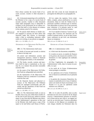 Responsabilité en matière maritime — 10 juin 2013
61
from whose custody the record, book of ac-
count, account, voucher or other document is
taken.
portés doit être avisée de toute demande de
prorogation du délai prévu au paragraphe (6).
Copies of
documents
(8) A document purporting to be certified by
the Minister to be a copy of a record, book of
account, account, voucher or other document
made under paragraph (1)(a) is admissible in
evidence in any prosecution for an offence un-
der this Part and is, in the absence of evidence
to the contrary, proof of its contents.
(8) Les copies des registres, livres comp-
tables, comptes, pièces justificatives ou autres
documents, faites en vertu de l’alinéa (1)a) et
paraissant certifiées conformes par le ministre,
sont admissibles en preuve lors d’une poursuite
pour infraction à la présente partie et, sauf
preuve contraire, font foi de leur contenu.
Copies
Obstruction and
false statements
(9) No person shall obstruct or hinder any-
one engaged in carrying out their duties and
functions under this section, or knowingly
make a false or misleading statement, either
orally or in writing, to any person so engaged.
2001, c. 6, s. 119; 2009, c. 21, s. 11.
(9) Il est interdit d’entraver l’action de qui-
conque dans l’exercice des fonctions que lui
confère le présent article, ou de lui faire sciem-
ment, oralement ou par écrit, une déclaration
fausse ou trompeuse.
2001, ch. 6, art. 119; 2009, ch. 21, art. 11.
Entrave, fausses
déclarations
GOVERNANCE OF THE SHIP-SOURCE OIL POLLUTION
FUND
GESTION DE LA CAISSE D’INDEMNISATION
Books of
account and
systems
120. (1) The Administrator shall cause
(a) books of account and records in relation
to them to be kept; and
(b) control and information systems and
management practices, related to financial
and management matters, to be maintained.
120. (1) L’administrateur veille :
a) à faire tenir des documents comptables;
b) à mettre en œuvre, en matière de finances
et de gestion, des moyens de contrôle et d’in-
formation et à faire appliquer des méthodes
de gestion.
Documents
comptables
Administrator’s
responsibilities
(2) The books, records, systems and prac-
tices shall be kept or maintained, as the case
may be, in a manner that provides reasonable
assurance that
(a) the assets of the Ship-source Oil Pollu-
tion Fund are safeguarded and controlled;
(b) the transactions of the Ship-source Oil
Pollution Fund are conducted in accordance
with this Part; and
(c) the financial, human and physical re-
sources of the Ship-source Oil Pollution
Fund are managed economically and effi-
ciently and the operations of that Fund are
carried out effectively.
2001, c. 6, s. 120; 2009, c. 21, s. 11.
(2) Pour l’application du paragraphe (1),
l’administrateur veille, dans la mesure du pos-
sible, à ce que :
a) les actifs de la Caisse d’indemnisation
soient protégés et contrôlés;
b) les opérations de la Caisse d’indemnisa-
tion se fassent en conformité avec la présente
partie;
c) la gestion des ressources financières, hu-
maines et matérielles de la Caisse d’indemni-
sation soit menée de façon économique et ef-
ficiente et à ce que ses opérations soient
réalisées avec efficacité.
2001, ch. 6, art. 120; 2009, ch. 21, art. 11.
Responsabilité
de l’administra-
teur
Annual report 121. (1) The Administrator shall, as soon as
feasible, but in any case within three months af-
ter the end of each fiscal year, submit an annual
report, in any form that the Minister may direct,
on the Administrator’s operations in that year
to the Minister who shall cause a copy of the
report to be laid before each House of Parlia-
121. (1) Le plus tôt possible, mais au plus
tard dans les trois mois suivant la fin de chaque
exercice, l’administrateur présente au ministre,
en la forme prévue par celui-ci, un rapport an-
nuel de ses activités pour l’exercice précédent;
le ministre en fait déposer un exemplaire de-
vant chaque chambre du Parlement dans les
Rapport annuel
 