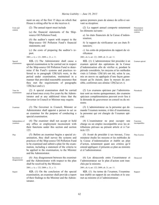 Marine Liability — June 10, 2013
62
ment on any of the first 15 days on which that
House is sitting after he or she receives it.
quinze premiers jours de séance de celle-ci sui-
vant sa réception.
Form and
content
(2) The annual report must include
(a) the financial statements of the Ship-
source Oil Pollution Fund;
(b) the auditor’s report with respect to the
Ship-source Oil Pollution Fund’s financial
statements; and
(c) the costs of preparing the auditor’s re-
port.
2001, c. 6, s. 121; 2009, c. 21, s. 11.
(2) Le rapport annuel comporte notamment
les éléments suivants :
a) les états financiers de la Caisse d’indem-
nisation;
b) le rapport du vérificateur sur ces états fi-
nanciers;
c) les coûts de préparation du rapport du vé-
rificateur.
2001, ch. 6, art. 121; 2009, ch. 21, art. 11.
Présentation
matérielle et
contenu
Special
examination
122. (1) The Administrator shall cause a
special examination to be carried out in respect
of the Ship-source Oil Pollution Fund to deter-
mine if the Fund’s systems and practices re-
ferred to in paragraph 120(1)(b) were, in the
period under examination, maintained in a
manner that provided reasonable assurance that
they met the requirements of paragraphs
120(2)(a) and (c).
122. (1) L’administrateur fait procéder à un
examen spécial des opérations de la Caisse
d’indemnisation afin de vérifier si, pendant la
période considérée, les moyens et les méthodes
visés à l’alinéa 120(1)b) ont été, selon le cas,
mis en œuvre ou appliqués d’une façon garan-
tissant qu’ils étaient, dans la mesure du pos-
sible, conformes aux alinéas 120(2)a) et c).
Examen spécial
Time for
examination
(2) A special examination shall be carried
out at least once every five years by the Admin-
istrator and at any additional times that the
Governor in Council or Minister may require.
(2) Les examens spéciaux par l’administra-
teur sont au moins quinquennaux; des examens
spéciaux complémentaires peuvent avoir lieu à
la demande du gouverneur en conseil ou du mi-
nistre.
Périodicité
Examiner (3) The Governor in Council, Minister or
Administrator shall appoint a person to act as
an examiner for the purpose of conducting a
special examination.
(3) L’administrateur ou la personne qui de-
mande l’examen nomme, à titre d’examinateur,
la personne qui est chargée de l’examen spé-
cial.
Examinateur
Independence of
examiner
(4) The examiner shall not accept or hold
any office or employment inconsistent with
their functions under this section and section
123.
(4) L’examinateur ne peut occuper une
charge ou un emploi incompatible avec les at-
tributions prévues au présent article et à l’ar-
ticle 123.
Fonctions
incompatibles
Plan (5) Before an examiner begins a special ex-
amination, they shall survey the systems and
practices of the Ship-source Oil Pollution Fund
to be examined and submit a plan for the exam-
ination, including a statement of the criteria to
be applied in the examination, to the Minister
and the Administrator.
(5) Avant de procéder à ses travaux, l’exa-
minateur étudie les moyens et les méthodes de
la Caisse d’indemnisation et établit un plan
d’action, notamment quant aux critères qu’il
entend appliquer; il présente ce plan au ministre
et à l’administrateur.
Plan d’action
Resolution of
disagreements
(6) Any disagreement between the examiner
and the Administrator with respect to the plan
shall be resolved by the Minister.
2001, c. 6, s. 122; 2009, c. 21, s. 11.
(6) Les désaccords entre l’examinateur et
l’administrateur sur le plan d’action sont tran-
chés par le ministre.
2001, ch. 6, art. 122; 2009, ch. 21, art. 11.
Désaccord
Report 123. (1) On the conclusion of the special
examination, an examiner shall provide a report
of their findings to the Minister and the Admin-
istrator.
123. (1) Au terme de l’examen, l’examina-
teur établit un rapport de ses résultats et le sou-
met au ministre et à l’administrateur.
Rapport
 