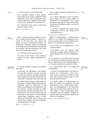 Responsabilité en matière maritime — 10 juin 2013
63
Contents (2) The examiner’s report must include
(a) a statement whether in their opinion,
with respect to the criteria established under
subsection 122(5), there is reasonable assur-
ance that there are no significant deficiencies
in the systems and practices examined; and
(b) a statement of the extent to which they
relied on internal audits.
2001, c. 6, s. 123; 2009, c. 21, s. 11.
(2) Le rapport comporte notamment les élé-
ments suivants :
a) un énoncé indiquant si, selon l’examina-
teur, compte tenu des critères établis en
conformité avec le paragraphe 122(5), il peut
être garanti que, dans la mesure du possible,
les moyens et méthodes étudiés n’ont pas de
défauts graves;
b) un énoncé indiquant dans quelle mesure
l’examinateur s’est fié aux résultats d’une
vérification interne.
2001, ch. 6, art. 123; 2009, ch. 21, art. 11.
Contenu
Right to
information
124. (1) If the examiner considers it neces-
sary to enable them to prepare a report as re-
quired by this Part, they may request that
present or former Administrators, Deputy Ad-
ministrators, employees, agents or mandataries
of the Ship-source Oil Pollution Fund provide
the examiner with the following to the extent
they are reasonably able to do so:
(a) information and explanations; and
(b) access to that Fund’s records, books of
account, accounts, vouchers and other docu-
ments.
124. (1) L’administrateur, l’administrateur
adjoint ou les salariés ou mandataires de la
Caisse d’indemnisation, ou leurs prédécesseurs,
doivent, à la demande de l’examinateur :
a) lui fournir des renseignements et des
éclaircissements;
b) lui donner accès aux registres, livres
comptables, comptes, pièces justificatives et
autres documents de la Caisse d’indemnisa-
tion.
Ils se conforment à la demande dans la mesure
où l’examinateur l’estime nécessaire pour éta-
blir les rapports prévus par la présente partie et
où il leur est normalement possible de le faire.
Accès aux
renseignements
Administrator’s
responsibilities
(2) On the examiner’s request, the Adminis-
trator shall
(a) provide any information and explana-
tions that the examiner considers necessary
to enable the examiner to prepare any report
that is required by this Part and that the Ad-
ministrator is reasonably able to provide; and
(b) obtain from the former Administrator or
the present or former Deputy Administrator,
employees, agents or mandataries of that
Fund any information and explanations that
the examiner considers necessary to enable
the examiner to prepare any report that is re-
quired by this Part and that the former Ad-
ministrator or the present or former Deputy
Administrator, employees, agents or man-
dataries are reasonably able to provide and
provide the examiner with the information
and explanations so obtained.
2001, c. 6, s. 124; 2009, c. 21, s. 11.
(2) L’administrateur doit, à la demande de
l’examinateur :
a) fournir les renseignements et les éclaircis-
sements que l’examinateur estime néces-
saires pour lui permettre d’établir les rap-
ports prévus par la présente partie et qu’il
peut normalement fournir;
b) recueillir auprès de l’administrateur ad-
joint, des salariés ou mandataires, de leurs
prédécesseurs ou de l’administrateur précé-
dent, les renseignements et les éclaircisse-
ments que ces personnes peuvent norma-le-
ment fournir et que l’examinateur estime
nécessaires pour lui permettre d’établir les
rapports prévus par la présente partie et les
fournir à l’examinateur.
2001, ch. 6, art. 124; 2009, ch. 21, art. 11.
Responsabilité
de l’administra-
teur
 