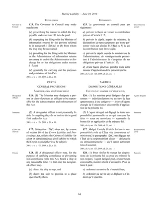 Marine Liability — June 10, 2013
64
REGULATIONS RÈGLEMENTS
Governor in
Council
125. The Governor in Council may make
regulations
(a) prescribing the manner in which the levy
payable under section 112 is to be paid;
(b) respecting the filing with the Minister of
information returns by the persons referred
to in paragraph 112(4)(a) or (b) from whom
the levy may be recovered;
(c) providing for the filing with the Minister
or the Administrator of information returns
necessary to enable the Administrator to dis-
charge his or her obligations under section
117; and
(d) generally for carrying out the purposes
and provisions of this Part.
2001, c. 6, s. 125; 2009, c. 21, s. 11.
125. Le gouverneur en conseil peut par
règlement :
a) prévoir la façon de verser la contribution
prévue à l’article 112;
b) prévoir le dépôt, auprès du ministre, de
déclarations de renseignements par toute per-
sonne visée aux alinéas 112(4)a) ou b) de qui
la contribution peut être exigée;
c) prévoir le dépôt, auprès du ministre ou de
l’administrateur, de renseignements permet-
tant à l’administrateur de s’acquitter de ses
obligations prévues à l’article 117;
d) d’une façon générale, prendre toute autre
mesure d’application de la présente partie.
2001, ch. 6, art. 125; 2009, ch. 21, art. 11.
Gouverneur en
conseil
PART 8 PARTIE 8
GENERAL PROVISIONS DISPOSITIONS GÉNÉRALES
ADMINISTRATION AND ENFORCEMENT EXÉCUTION ET CONTRÔLE D’APPLICATION
Designated
officers
126. (1) The Minister may designate a per-
son or class of persons as officers to be respon-
sible for the administration and enforcement of
this Act.
126. (1) Le ministre peut désigner des per-
sonnes — individuellement ou au titre de leur
appartenance à une catégorie — à titre d’agents
chargés de l’exécution et du contrôle d’applica-
tion de la présente loi.
Agents désignés
Immunity (2) A designated officer is not personally li-
able for anything they do or omit to do in good
faith under this Act.
2001, c. 6, s. 126; 2009, c. 21, s. 11.
(2) L’agent désigné est dégagé de toute res-
ponsabilité personnelle en ce qui concerne les
faits — actes ou omissions — accomplis de
bonne foi en application de la présente loi.
2001, ch. 6, art. 126; 2009, ch. 21, art. 11.
Immunité
Crown not
relieved
127. Subsection 126(2) does not, by reason
of section 10 of the Crown Liability and Pro-
ceedings Act, relieve the Crown of liability for
a tort or extracontractual civil liability to which
the Crown would otherwise be subject.
2001, c. 6, s. 127; 2009, c. 21, s. 11.
127. Malgré l’article 10 de la Loi sur la res-
ponsabilité civile de l’État et le contentieux ad-
ministratif, le paragraphe 126(2) ne dégage pas
l’État de la responsabilité civile — délictuelle
ou extracontractuelle — qu’il serait autrement
tenu d’assumer.
2001, ch. 6, art. 127; 2009, ch. 21, art. 11.
Responsabilité
civile
Powers 128. (1) A designated officer may, for the
purpose of verifying compliance or preventing
non-compliance with this Act, board a ship at
any reasonable time. To that end, the designat-
ed officer may
(a) direct the ship to stop; and
(b) direct the ship to proceed to a place
specified by them.
128. (1) Pour vérifier le respect des disposi-
tions de la présente loi ou pour en prévenir le
non-respect, l’agent désigné peut, à toute heure
convenable, monter à bord d’un navire. Pour ce
faire il peut :
a) ordonner au navire de s’immobiliser;
b) ordonner au navire de se déplacer à l’en-
droit qu’il spécifie.
Pouvoirs
 
