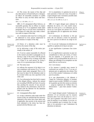 Responsabilité en matière maritime — 10 juin 2013
65
Duty to assist (2) The owner, the master of the ship and
any other person on board shall give a designat-
ed officer all reasonable assistance to enable
the officer to carry out their duties and func-
tions.
2001, c. 6, s. 128; 2009, c. 21, s. 11.
(2) Le propriétaire, le capitaine du navire et
toute personne à bord sont tenus d’accorder à
l’agent désigné toute l’assistance possible dans
l’exercice de ses fonctions.
2001, ch. 6, art. 128; 2009, ch. 21, art. 11.
Obligation
d’assistance
Detention 129. (1) If a designated officer believes, on
reasonable grounds, that an offence in respect
of sections 55 or 73 or regulations made under
paragraph 39(a) or (b) has been committed by
or in respect of a ship, they may make a deten-
tion order in respect of the ship.
129. (1) L’agent désigné peut ordonner la
détention du navire s’il a des motifs raison-
nables de croire qu’il y a eu infraction, par un
navire ou à son égard, aux articles 55 ou 73 ou
aux règlements pris en application des alinéas
39a) ou b).
Détention
Order to be in
writing
(2) A detention order must be in writing and
be addressed to every person empowered to
grant clearance in respect of the ship.
(2) L’ordonnance de détention se fait par
écrit; elle est adressée à toutes les personnes
qui ont le pouvoir de délivrer un congé au na-
vire.
Ordonnance
écrite
Detention order
to be served on
master
(3) Notice of a detention order must be
served on the master of the ship
(a) by delivering a copy of the notice per-
sonally to the master; or
(b) if service cannot reasonably be effected
in the manner provided in paragraph (a), by
leaving a copy of the notice with the person
who is, or appears to be, in charge of the ship
or, if there is no such person, by fixing a
copy of it to a prominent part of the ship.
(3) Un avis de l’ordonnance de détention est
signifié au capitaine de la façon suivante :
a) par signification à personne d’un exem-
plaire;
b) si la signification à personne ne peut rai-
sonnablement se faire, par remise, à l’inten-
tion du capitaine, à la personne qui a ou
semble avoir la responsabilité du navire ou, à
défaut, par affichage d’un exemplaire sur une
partie bien en vue du navire.
Signification au
capitaine
Contents of
notice
(4) The notice must
(a) indicate the measures to be taken to en-
sure compliance with section 55 or 73 or reg-
ulations made under paragraph 39(a) or (b)
that must be taken for the detention order to
be revoked within any time specified in the
order; and
(b) if an information has been laid in respect
of the alleged offence, indicate the amount
not exceeding $100,000 and form of security
that, pending the outcome of any proceed-
ings related to the information, must be de-
posited with the Minister for the detention
order to be revoked.
(4) L’avis énonce :
a) les mesures à prendre pour assurer la
conformité aux articles 55 ou 73 ou aux rè-
glements pris en application des alinéas 39a)
ou b) et faire annuler l’ordonnance et le délai
pour les prendre;
b) si une dénonciation a été déposée à
l’égard de l’infraction alléguée, le montant,
lequel ne peut excéder 100 000 $, et la nature
de la garantie qui doit être remise au ministre
— jusqu’au règlement de l’affaire liée à la
dénonciation — pour faire annuler l’ordon-
nance.
Contenu
Revocation of
orders
(5) A designated officer shall
(a) revoke a detention order made under this
section if they are satisfied that the measures
indicated in the notice have been taken and,
if applicable, that security in the amount and
form indicated in the notice has been de-
posited with the Minister; and
(5) L’agent désigné annule l’ordonnance de
détention s’il est convaincu que les mesures
énoncées dans l’avis ont été prises et, s’il y a
lieu, que la garantie visée dans l’avis a été re-
mise au ministre; le cas échéant, il en avise, se-
lon les modalités que le ministre fixe, le capi-
taine et les personnes à qui l’ordonnance de
détention est adressée.
Annulation de
l’ordonnance de
détention
 