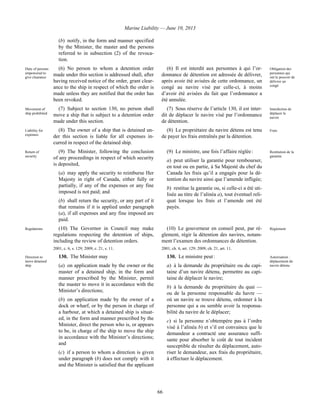 Marine Liability — June 10, 2013
66
(b) notify, in the form and manner specified
by the Minister, the master and the persons
referred to in subsection (2) of the revoca-
tion.
Duty of persons
empowered to
give clearance
(6) No person to whom a detention order
made under this section is addressed shall, after
having received notice of the order, grant clear-
ance to the ship in respect of which the order is
made unless they are notified that the order has
been revoked.
(6) Il est interdit aux personnes à qui l’or-
donnance de détention est adressée de délivrer,
après avoir été avisées de cette ordonnance, un
congé au navire visé par celle-ci, à moins
d’avoir été avisées du fait que l’ordonnance a
été annulée.
Obligation des
personnes qui
ont le pouvoir de
délivrer un
congé
Movement of
ship prohibited
(7) Subject to section 130, no person shall
move a ship that is subject to a detention order
made under this section.
(7) Sous réserve de l’article 130, il est inter-
dit de déplacer le navire visé par l’ordonnance
de détention.
Interdiction de
déplacer le
navire
Liability for
expenses
(8) The owner of a ship that is detained un-
der this section is liable for all expenses in-
curred in respect of the detained ship.
(8) Le propriétaire du navire détenu est tenu
de payer les frais entraînés par la détention.
Frais
Return of
security
(9) The Minister, following the conclusion
of any proceedings in respect of which security
is deposited,
(a) may apply the security to reimburse Her
Majesty in right of Canada, either fully or
partially, if any of the expenses or any fine
imposed is not paid; and
(b) shall return the security, or any part of it
that remains if it is applied under paragraph
(a), if all expenses and any fine imposed are
paid.
(9) Le ministre, une fois l’affaire réglée :
a) peut utiliser la garantie pour rembourser,
en tout ou en partie, à Sa Majesté du chef du
Canada les frais qu’il a engagés pour la dé-
tention du navire ainsi que l’amende infligée;
b) restitue la garantie ou, si celle-ci a été uti-
lisée au titre de l’alinéa a), tout éventuel reli-
quat lorsque les frais et l’amende ont été
payés.
Restitution de la
garantie
Regulations (10) The Governor in Council may make
regulations respecting the detention of ships,
including the review of detention orders.
2001, c. 6, s. 129; 2009, c. 21, s. 11.
(10) Le gouverneur en conseil peut, par rè-
glement, régir la détention des navires, notam-
ment l’examen des ordonnances de détention.
2001, ch. 6, art. 129; 2009, ch. 21, art. 11.
Règlement
Direction to
move detained
ship
130. The Minister may
(a) on application made by the owner or the
master of a detained ship, in the form and
manner prescribed by the Minister, permit
the master to move it in accordance with the
Minister’s directions;
(b) on application made by the owner of a
dock or wharf, or by the person in charge of
a harbour, at which a detained ship is situat-
ed, in the form and manner prescribed by the
Minister, direct the person who is, or appears
to be, in charge of the ship to move the ship
in accordance with the Minister’s directions;
and
(c) if a person to whom a direction is given
under paragraph (b) does not comply with it
and the Minister is satisfied that the applicant
130. Le ministre peut :
a) à la demande du propriétaire ou du capi-
taine d’un navire détenu, permettre au capi-
taine de déplacer le navire;
b) à la demande du propriétaire du quai —
ou de la personne responsable du havre —
où un navire se trouve détenu, ordonner à la
personne qui a ou semble avoir la responsa-
bilité du navire de le déplacer;
c) si la personne n’obtempère pas à l’ordre
visé à l’alinéa b) et s’il est convaincu que le
demandeur a contracté une assurance suffi-
sante pour absorber le coût de tout incident
susceptible de résulter du déplacement, auto-
riser le demandeur, aux frais du propriétaire,
à effectuer le déplacement.
Autorisation :
déplacement du
navire détenu
 