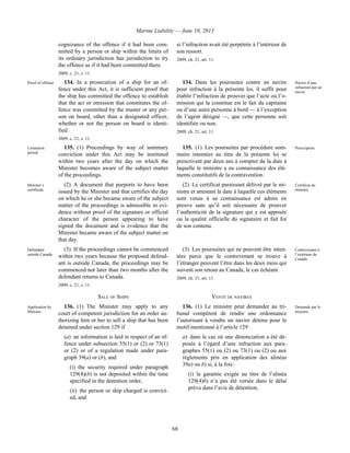 Marine Liability — June 10, 2013
68
cognizance of the offence if it had been com-
mitted by a person or ship within the limits of
its ordinary jurisdiction has jurisdiction to try
the offence as if it had been committed there.
2009, c. 21, s. 11.
si l’infraction avait été perpétrée à l’intérieur de
son ressort.
2009, ch. 21, art. 11.
Proof of offence 134. In a prosecution of a ship for an of-
fence under this Act, it is sufficient proof that
the ship has committed the offence to establish
that the act or omission that constitutes the of-
fence was committed by the master or any per-
son on board, other than a designated officer,
whether or not the person on board is identi-
fied.
2009, c. 21, s. 11.
134. Dans les poursuites contre un navire
pour infraction à la présente loi, il suffit pour
établir l’infraction de prouver que l’acte ou l’o-
mission qui la constitue est le fait du capitaine
ou d’une autre personne à bord — à l’exception
de l’agent désigné —, que cette personne soit
identifiée ou non.
2009, ch. 21, art. 11.
Preuve d’une
infraction par un
navire
Limitation
period
135. (1) Proceedings by way of summary
conviction under this Act may be instituted
within two years after the day on which the
Minister becomes aware of the subject matter
of the proceedings.
135. (1) Les poursuites par procédure som-
maire intentées au titre de la présente loi se
prescrivent par deux ans à compter de la date à
laquelle le ministre a eu connaissance des élé-
ments constitutifs de la contravention.
Prescription
Minister’s
certificate
(2) A document that purports to have been
issued by the Minister and that certifies the day
on which he or she became aware of the subject
matter of the proceedings is admissible in evi-
dence without proof of the signature or official
character of the person appearing to have
signed the document and is evidence that the
Minister became aware of the subject matter on
that day.
(2) Le certificat paraissant délivré par le mi-
nistre et attestant la date à laquelle ces éléments
sont venus à sa connaissance est admis en
preuve sans qu’il soit nécessaire de prouver
l’authenticité de la signature qui y est apposée
ou la qualité officielle du signataire et fait foi
de son contenu.
Certificat du
ministre
Defendant
outside Canada
(3) If the proceedings cannot be commenced
within two years because the proposed defend-
ant is outside Canada, the proceedings may be
commenced not later than two months after the
defendant returns to Canada.
2009, c. 21, s. 11.
(3) Les poursuites qui ne peuvent être inten-
tées parce que le contrevenant se trouve à
l’étranger peuvent l’être dans les deux mois qui
suivent son retour au Canada, le cas échéant.
2009, ch. 21, art. 11.
Contrevenant à
l’extérieur du
Canada
SALE OF SHIPS VENTE DE NAVIRES
Application by
Minister
136. (1) The Minister may apply to any
court of competent jurisdiction for an order au-
thorizing him or her to sell a ship that has been
detained under section 129 if
(a) an information is laid in respect of an of-
fence under subsection 55(1) or (2) or 73(1)
or (2) or of a regulation made under para-
graph 39(a) or (b), and
(i) the security required under paragraph
129(4)(b) is not deposited within the time
specified in the detention order,
(ii) the person or ship charged is convict-
ed, and
136. (1) Le ministre peut demander au tri-
bunal compétent de rendre une ordonnance
l’autorisant à vendre un navire détenu pour le
motif mentionné à l’article 129 :
a) dans le cas où une dénonciation a été dé-
posée à l’égard d’une infraction aux para-
graphes 55(1) ou (2) ou 73(1) ou (2) ou aux
règlements pris en application des alinéas
39a) ou b) si, à la fois :
(i) la garantie exigée au titre de l’alinéa
129(4)b) n’a pas été versée dans le délai
prévu dans l’avis de détention,
Demande par le
ministre
 