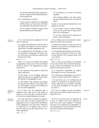 Responsabilité en matière maritime — 10 juin 2013
69
(iii) the fine imposed and the expenses in-
curred in respect of the detained ship have
not been paid; and
(b) no information is laid and
(i) the measures referred to in paragraph
129(4)(a) have not been taken within the
time specified in the detention order, and
(ii) the expenses incurred in respect of the
detained ship have not been paid.
(ii) la personne ou le navire est reconnu
coupable,
(iii) l’amende infligée et les frais entraî-
nés par la détention du navire n’ont pas été
payés;
b) dans le cas où aucune dénonciation n’est
déposée si, à la fois :
(i) les mesures visées à l’alinéa 129(4)a)
n’ont pas été prises dans le délai prévu
dans l’avis de détention,
(ii) les frais entraînés par la détention du
navire n’ont pas été payés.
Court may
authorize sale
(2) A court seized of an application for the
sale of a ship may
(a) authorize the Minister to sell the ship in
the manner and subject to the terms and con-
ditions that it considers appropriate; and
(b) on application by the Minister or a per-
son referred to in paragraph 137(1)(b) or (c),
give directions concerning the ranking of the
interests in the ship.
2009, c. 21, s. 11.
(2) Le tribunal saisi d’une demande d’auto-
risation de vente d’un navire peut :
a) autoriser le ministre à vendre le navire de
la façon et sous réserve des modalités que le
tribunal estime indiquées;
b) à la demande du ministre ou de toute per-
sonne visée aux alinéas 137(1)b) ou c), don-
ner des directives sur le rang des droits visés
à ces alinéas.
2009, ch. 21, art. 11.
Autorisation de
vendre
Notice 137. (1) As soon as is feasible after making
an application under section 136, the Minister
shall give notice of the application by regis-
tered mail to
(a) the registrar of the register in which the
ship is registered;
(b) the holder of any mortgage registered
against the ship that is registered in the regis-
ter referred to in paragraph (a); and
(c) the holder of any maritime lien against
the ship and the holder of any similar inter-
est, if the holder is known to the Minister at
the time of the application.
137. (1) Dès qu’est présentée une demande
en vertu de l’article 136, le ministre fait parve-
nir par courrier recommandé un avis de la de-
mande aux personnes suivantes :
a) le registrateur responsable du registre
dans lequel le navire est immatriculé;
b) les détenteurs d’hypothèques sur le navire
inscrits au registre mentionné à l’alinéa a);
c) les personnes qui, à la connaissance du
ministre au moment où la demande est pré-
sentée, détiennent des privilèges maritimes
ou des droits semblables sur le navire visé
par celle-ci.
Avis
Day notice
deemed to be
given
(2) A notice sent by registered mail is
deemed to have been given to the person to
whom it is sent on the day on which the Minis-
ter receives an acknowledgement of receipt.
(2) L’avis est réputé reçu par son destina-
taire le jour où le ministre reçoit l’accusé de ré-
ception de l’avis.
Présomption
Relief from
giving notice
(3) If the court that is seized of an applica-
tion for the sale of a ship is satisfied that it is
appropriate to do so, it may relieve the Minister
of the obligation to give the notice referred to
in subsection (1), or authorize him or her to
give the notice in any other manner that it con-
siders appropriate.
2009, c. 21, s. 11.
(3) S’il est convaincu qu’il est opportun de
le faire, le tribunal saisi d’une demande de
vente d’un navire peut dispenser le ministre
d’envoyer l’avis mentionné au paragraphe (1)
ou lui permettre de l’envoyer de toute autre ma-
nière que le tribunal estime indiquée.
2009, ch. 21, art. 11.
Dispense
 