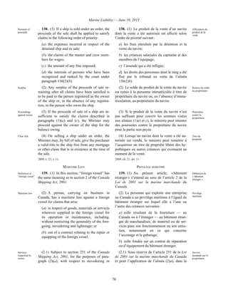 Marine Liability — June 10, 2013
70
Payment of
proceeds
138. (1) If a ship is sold under an order, the
proceeds of the sale shall be applied to satisfy
claims in the following order of priority:
(a) the expenses incurred in respect of the
detained ship and its sale;
(b) the claims of the master and crew mem-
bers for wages;
(c) the amount of any fine imposed;
(d) the interests of persons who have been
recognized and ranked by the court under
paragraph 136(2)(b).
138. (1) Le produit de la vente d’un navire
dont la vente a été autorisée est affecté selon
l’ordre de priorité suivant :
a) les frais entraînés par la détention et la
vente du navire;
b) les créances salariales du capitaine et des
membres de l’équipage;
c) l’amende qui a été infligée;
d) les droits des personnes dont le rang a été
fixé par le tribunal en vertu de l’alinéa
136(2)b).
Affectation du
produit de la
vente
Surplus (2) Any surplus of the proceeds of sale re-
maining after all claims have been satisfied is
to be paid to the person registered as the owner
of the ship or, in the absence of any registra-
tion, to the person who owns the ship.
(2) Le solde du produit de la vente du navire
est remis à la personne immatriculée à titre de
propriétaire du navire ou, en l’absence d’imma-
triculation, au propriétaire du navire.
Remise du solde
au propriétaire
Proceedings
against owner
(3) If the proceeds of sale of a ship are in-
sufficient to satisfy the claims described in
paragraphs (1)(a) and (c), the Minister may
proceed against the owner of the ship for the
balance owing.
(3) Si le produit de la vente du navire n’est
pas suffisant pour couvrir les sommes visées
aux alinéas (1)a) et c), le ministre peut intenter
des poursuites contre le propriétaire du navire
pour la partie non payée.
Poursuites
contre le
propriétaire
Clear title (4) On selling a ship under an order, the
Minister may, by bill of sale, give the purchaser
a valid title to the ship free from any mortgage
or other claim that is in existence at the time of
the sale.
2009, c. 21, s. 11.
(4) Lorsqu’un navire dont la vente a été au-
torisée est vendu, le ministre peut remettre à
l’acquéreur un titre de propriété libéré des hy-
pothèques ou autres créances qui existaient au
moment de la vente.
2009, ch. 21, art. 11.
Titre de
propriété
MARITIME LIEN PRIVILÈGE MARITIME
Definition of
“foreign vessel”
139. (1) In this section, “foreign vessel” has
the same meaning as in section 2 of the Canada
Shipping Act, 2001.
139. (1) Au présent article, « bâtiment
étranger » s’entend au sens de l’article 2 de la
Loi de 2001 sur la marine marchande du
Canada.
Définition de
« bâtiment
étranger »
Maritime lien (2) A person, carrying on business in
Canada, has a maritime lien against a foreign
vessel for claims that arise
(a) in respect of goods, materials or services
wherever supplied to the foreign vessel for
its operation or maintenance, including,
without restricting the generality of the fore-
going, stevedoring and lighterage; or
(b) out of a contract relating to the repair or
equipping of the foreign vessel.
(2) La personne qui exploite une entreprise
au Canada a un privilège maritime à l’égard du
bâtiment étranger sur lequel elle a l’une ou
l’autre des créances suivantes :
a) celle résultant de la fourniture — au
Canada ou à l’étranger — au bâtiment étran-
ger de marchandises, de matériel ou de ser-
vices pour son fonctionnement ou son entre-
tien, notamment en ce qui concerne
l’acconage et le gabarage;
b) celle fondée sur un contrat de réparation
ou d’équipement du bâtiment étranger.
Privilège
maritime
Services
requested by
owner
(2.1) Subject to section 251 of the Canada
Shipping Act, 2001, for the purposes of para-
graph (2)(a), with respect to stevedoring or
(2.1) Sous réserve de l’article 251 de la Loi
de 2001 sur la marine marchande du Canada
et pour l’application de l’alinéa (2)a), dans le
Service
demandé par le
propriétaire
 