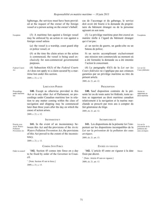 Responsabilité en matière maritime — 10 juin 2013
71
lighterage, the services must have been provid-
ed at the request of the owner of the foreign
vessel or a person acting on the owner’s behalf.
cas de l’acconage et du gabarage, le service
doit avoir été fourni à la demande du proprié-
taire du bâtiment étranger ou de la personne
agissant en son nom.
Exception (3) A maritime lien against a foreign vessel
may be enforced by an action in rem against a
foreign vessel unless
(a) the vessel is a warship, coast guard ship
or police vessel; or
(b) at the time the claim arises or the action
is commenced, the vessel is being used ex-
clusively for non-commercial governmental
purposes.
(3) Le privilège maritime peut être exercé en
matière réelle à l’égard du bâtiment étranger
qui n’est pas :
a) un navire de guerre, un garde-côte ou un
bateau de police;
b) un navire accomplissant exclusivement
une mission non commerciale au moment où
a été formulée la demande ou a été intentée
l’action le concernant.
Exceptions
Federal Courts
Act
(4) Subsection 43(3) of the Federal Courts
Act does not apply to a claim secured by a mar-
itime lien under this section.
2009, c. 21, s. 12.
(4) Le paragraphe 43(3) de la Loi sur les
Cours fédérales ne s’applique pas aux créances
garanties par un privilège maritime au titre du
présent article.
2009, ch. 21, art. 12.
Loi sur les
Cours fédérales
LIMITATION PERIOD PRESCRIPTION
Proceedings
under maritime
law
140. Except as otherwise provided in this
Act or in any other Act of Parliament, no pro-
ceedings under Canadian maritime law in rela-
tion to any matter coming within the class of
navigation and shipping may be commenced
later than three years after the day on which the
cause of action arises.
2009, c. 21, s. 12.
140. Sauf disposition contraire de la pré-
sente loi ou de toute autre loi fédérale, toute ac-
tion se rapportant au droit maritime canadien
relativement à la navigation et la marine mar-
chande se prescrit par trois ans à compter du
fait générateur du litige.
2009, ch. 21, art. 12.
Action se
rapportant au
droit maritime
INCONSISTENCY INCOMPATIBILITÉ
Priority over
Arctic Waters
Pollution
Prevention Act
141. In the event of an inconsistency be-
tween this Act and the provisions of the Arctic
Waters Pollution Prevention Act, the provisions
of this Act prevail to the extent of the inconsis-
tency.
2009, c. 21, s. 13.
141. Les dispositions de la présente loi l’em-
portent sur les dispositions incompatibles de la
Loi sur la prévention de la pollution des eaux
arctiques.
2009, ch. 21, art. 13.
Loi sur la
prévention de la
pollution des
eaux arctiques
COMING INTO FORCE ENTRÉE EN VIGUEUR
Order in council *
142. Section 45 comes into force on a day
to be fixed by order of the Governor in Coun-
cil.
*
 [Note: Section 45 not in force.]
2009, c. 21, s. 13.
*
142. L’article 45 entre en vigueur à la date
fixée par décret.
*
 [Note : Article 45 non en vigueur.]
2009, ch. 21, art. 13.
Décret
 