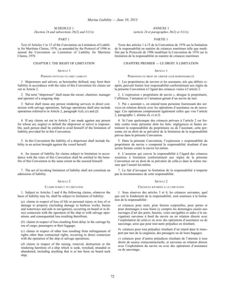 Marine Liability — June 10, 2013
72
SCHEDULE 1
(Section 24 and subsections 26(2) and 31(1))
ANNEXE 1
(article 24 et paragraphes 26(2) et 31(1))
PART 1 PARTIE 1
Text of Articles 1 to 15 of the Convention on Limitation of Liabili-
ty for Maritime Claims, 1976, as amended by the Protocol of 1996 to
amend the Convention on Limitation of Liability for Maritime
Claims, 1976
Texte des articles 1 à 15 de la Convention de 1976 sur la limitation
de la responsabilité en matière de créances maritimes telle que modi-
fiée par le Protocole de 1996 modifiant la Convention de 1976 sur la
limitation de la responsabilité en matière de créances maritimes
CHAPTER I. THE RIGHT OF LIMITATION CHAPITRE PREMIER — LE DROIT À LIMITATION
ARTICLE 1 ARTICLE 1
PERSONS ENTITLED TO LIMIT LIABILITY PERSONNES EN DROIT DE LIMITER LEUR RESPONSABILITÉ
1. Shipowners and salvors, as hereinafter defined, may limit their
liability in accordance with the rules of this Convention for claims set
out in Article 2.
1. Les propriétaires de navires et les assistants, tels que définis ci-
après, peuvent limiter leur responsabilité conformément aux règles de
la présente Convention à l’égard des créances visées à l’article 2.
2. The term “shipowner” shall mean the owner, charterer, manager
and operator of a seagoing ship.
2. L’expression « propriétaire de navire », désigne le propriétaire,
l’affréteur, l’armateur et l’armateur-gérant d’un navire de mer.
3. Salvor shall mean any person rendering services in direct con-
nexion with salvage operations. Salvage operations shall also include
operations referred to in Article 2, paragraph 1(d), (e) and (f).
3. Par « assistant », on entend toute personne fournissant des ser-
vices en relation directe avec les opérations d’assistance ou de sauve-
tage. Ces opérations comprennent également celles que vise l’article
2, paragraphe 1, alinéas d), e) et f).
4. If any claims set out in Article 2 are made against any person
for whose act, neglect or default the shipowner or salvor is responsi-
ble, such person shall be entitled to avail himself of the limitation of
liability provided for in this Convention.
4. Si l’une quelconque des créances prévues à l’article 2 est for-
mée contre toute personne dont les faits, négligences et fautes en-
traînent la responsabilité du propriétaire ou de l’assistant, cette per-
sonne est en droit de se prévaloir de la limitation de la responsabilité
prévue dans la présente Convention.
5. In this Convention the liability of a shipowner shall include lia-
bility in an action brought against the vessel herself.
5. Dans la présente Convention, l’expression « responsabilité du
propriétaire de navire » comprend la responsabilité résultant d’une
action formée contre le navire lui-même.
6. An insurer of liability for claims subject to limitation in accor-
dance with the rules of this Convention shall be entitled to the bene-
fits of this Convention to the same extent as the assured himself.
6. L’assureur qui couvre la responsabilité à l’égard des créances
soumises à limitation conformément aux règles de la présente
Convention est en droit de se prévaloir de celle-ci dans la même me-
sure que l’assuré lui-même.
7. The act of invoking limitation of liability shall not constitute an
admission of liability.
7. Le fait d’invoquer la limitation de la responsabilité n’emporte
pas la reconnaissance de cette responsabilité.
ARTICLE 2 ARTICLE 2
CLAIMS SUBJECT TO LIMITATION CRÉANCES SOUMISES À LA LIMITATION
1. Subject to Articles 3 and 4 the following claims, whatever the
basis of liability may be, shall be subject to limitation of liability:
(a) claims in respect of loss of life or personal injury or loss of or
damage to property (including damage to harbour works, basins
and waterways and aids to navigation), occurring on board or in di-
rect connexion with the operation of the ship or with salvage oper-
ations, and consequential loss resulting therefrom;
(b) claims in respect of loss resulting from delay in the carriage by
sea of cargo, passengers or their luggage;
(c) claims in respect of other loss resulting from infringement of
rights other than contractual rights, occurring in direct connexion
with the operation of the ship or salvage operations;
(d) claims in respect of the raising, removal, destruction or the
rendering harmless of a ship which is sunk, wrecked, stranded or
abandoned, including anything that is or has been on board such
ship;
1. Sous réserves des articles 3 et 4, les créances suivantes, quel
que soit le fondement de la responsabilité, sont soumises à la limita-
tion de la responsabilité :
a) créances pour mort, pour lésions corporelles, pour pertes et
pour dommages à tous biens (y compris les dommages causés aux
ouvrages d’art des ports, bassins, voies navigables et aides à la na-
vigation) survenus à bord du navire ou en relation directe avec
l’exploitation de celui-ci ou avec des opérations d’assistance ou de
sauvetage, ainsi que pour tout autre préjudice en résultant;
b) créances pour tout préjudice résultant d’un retard dans le trans-
port par mer de la cargaison, des passagers ou de leurs bagages;
c) créances pour d’autres préjudices résultant de l’atteinte à tous
droits de source extracontractuelle, et survenus en relation directe
avec l’exploitation du navire ou avec des opérations d’assistance
ou de sauvetage;
 