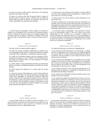 Responsabilité en matière maritime — 10 juin 2013
73
(e) claims in respect of the removal, destruction or the rendering
harmless of the cargo of the ship;
(f) claims of a person other than the person liable in respect of
measures taken in order to avert or minimize loss for which the
person liable may limit his liability in accordance with this Con-
vention, and further loss caused by such measures.
d) créances pour avoir renfloué, enlevé, détruit ou rendu inoffensif
un navire coulé, naufragé, échoué ou abandonné, y compris tout ce
qui se trouve ou s’est trouvé à bord;
e) créances pour avoir enlevé, détruit ou rendu inoffensive la car-
gaison du navire;
f) créances produites par une personne autre que la personne res-
ponsable, pour les mesures prises afin de prévenir ou de réduire un
dommage pour lequel la personne responsable peut limiter sa res-
ponsabilité conformément à la présente Convention, et pour les
dommages ultérieurement causés par ces mesures.
2. Claims set out in paragraph 1 shall be subject to limitation of
liability even if brought by way of recourse or for indemnity under a
contract or otherwise. However, claims set out under paragraph 1(d),
(e) and (f) shall not be subject to limitation of liability to the extent
that they relate to remuneration under a contract with the person li-
able.
2. Les créances visées au paragraphe 1 sont soumises à la limita-
tion de la responsabilité même si elles font l’objet d’une action,
contractuelle ou non, récursoire ou en garantie. Toutefois, les
créances produites aux termes des alinéas d), e) et f) du paragraphe 1
ne sont pas soumises à la limitation de responsabilité dans la mesure
où elles sont relatives à la rémunération en application d’un contrat
conclu avec la personne responsable.
ARTICLE 3 ARTICLE 3
CLAIMS EXCEPTED FROM LIMITATION CRÉANCES EXCLUES DE LA LIMITATION
The rules of this Convention shall not apply to:
(a) claims for salvage, including, if applicable, any claim for spe-
cial compensation under article 14 of the International Convention
on Salvage 1989, as amended, or contribution in general average;
(b) claims for oil pollution damage within the meaning of the In-
ternational Convention on Civil Liability for Oil Pollution Dam-
age, dated 29 November 1969 or of any amendment or Protocol
thereto which is in force;
(c) claims subject to any international convention or national leg-
islation governing or prohibiting limitation of liability for nuclear
damage;
(d) claims against the shipowner of a nuclear ship for nuclear
damage;
(e) claims by servants of the shipowner or salvor whose duties are
connected with the ship or the salvage operations, including claims
of their heirs, dependants or other persons entitled to make such
claims, if under the law governing the contract of service between
the shipowner or salvor and such servants the shipowner or salvor
is not entitled to limit his liability in respect of such claims, or if he
is by such law only permitted to limit his liability to an amount
greater than that provided for in Article 6.
Les règles de la présente Convention ne s’appliquent pas :
a) aux créances du chef d’assistance ou de sauvetage, y compris,
dans les cas applicables, toute créance pour une indemnité spéciale
en vertu de l’article 14 de la Convention internationale de 1989 sur
l’assistance, telle que modifiée, ou aux créances du chef de contri-
bution en avarie commune;
b) aux créances pour dommages dus à la pollution par les hydro-
carbures au sens de la Convention internationale sur la responsabi-
lité civile pour les dommages dus à la pollution par les hydrocar-
bures en date du 29 novembre 1969, ou de tout amendement ou de
tout protocole à celle-ci qui est en vigueur;
c) aux créances soumises à toute convention internationale ou lé-
gislation nationale régissant ou interdisant la limitation de la res-
ponsabilité pour dommages nucléaires;
d) aux créances pour dommages nucléaires formées contre le pro-
priétaire d’un navire nucléaire;
e) aux créances des préposés du propriétaire du navire ou de l’as-
sistant dont les fonctions se rattachent au service du navire ou aux
opérations d’assistance ou de sauvetage ainsi qu’aux créances de
leurs héritiers, ayants cause ou autres personnes fondées à former
de telles créances si, selon la loi régissant le contrat d’engagement
conclu entre le propriétaire du navire ou l’assistant et les préposés,
le propriétaire du navire ou l’assistant n’est pas en droit de limiter
sa responsabilité relativement à ces créances ou si, selon cette loi,
il ne peut le faire qu’à concurrence d’un montant supérieur à celui
prévu à l’article 6.
ARTICLE 4 ARTICLE 4
CONDUCT BARRING LIMITATION CONDUITE SUPPRIMANT LA LIMITATION
A person liable shall not be entitled to limit his liability if it is
proved that the loss resulted from his personal act or omission, com-
mitted with the intent to cause such loss, or recklessly and with
knowledge that such loss would probably result.
Une personne responsable n’est pas en droit de limiter sa responsa-
bilité s’il est prouvé que le dommage résulte de son fait ou de son
omission personnels, commis avec l’intention de provoquer un tel
dommage, ou commis témérairement et avec conscience qu’un tel
dommage en résulterait probablement.
 