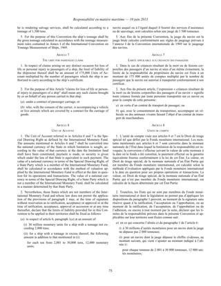 Responsabilité en matière maritime — 10 juin 2013
75
he is rendering salvage services, shall be calculated according to a
tonnage of 1,500 tons.
navire auquel ou à l’égard duquel il fournit des services d’assistance
ou de sauvetage, sont calculées selon une jauge de 1 500 tonneaux.
5. For the purpose of this Convention the ship’s tonnage shall be
the gross tonnage calculated in accordance with the tonnage measure-
ment rules contained in Annex I of the International Convention on
Tonnage Measurement of Ships, 1969.
5. Aux fins de la présente Convention, la jauge du navire est la
jauge brute calculée conformément aux règles de jaugeage prévues à
l’annexe I de la Convention internationale de 1969 sur le jaugeage
des navires.
ARTICLE 7 ARTICLE 7
THE LIMIT FOR PASSENGER CLAIMS LIMITE APPLICABLE AUX CRÉANCES DES PASSAGERS
1. In respect of claims arising on any distinct occasion for loss of
life or personal injury to passengers of a ship, the limit of liability of
the shipowner thereof shall be an amount of 175,000 Units of Ac-
count multiplied by the number of passengers which the ship is au-
thorized to carry according to the ship’s certificate.
1. Dans le cas de créances résultant de la mort ou de lésions cor-
porelles des passagers d’un navire et nées d’un même événement, la
limite de la responsabilité du propriétaire du navire est fixée à un
montant de 175 000 unités de comptes multiplié par le nombre de
passagers que le navire est autorisé à transporter conformément à son
certificat.
2. For the purpose of this Article “claims for loss of life or person-
al injury to passengers of a ship” shall mean any such claims brought
by or on behalf of any person carried in that ship:
(a) under a contract of passenger carriage, or
(b) who, with the consent of the carrier, is accompanying a vehicle
or live animals which are covered by a contract for the carriage of
goods.
2. Aux fins du présent article, l’expression « créances résultant de
la mort ou de lésions corporelles des passagers d’un navire » signifie
toute créance formée par toute personne transportée sur ce navire ou
pour le compte de cette personne :
a) en vertu d’un contrat de transport de passager; ou
b) qui, avec le consentement du transporteur, accompagne un vé-
hicule ou des animaux vivants faisant l’objet d’un contrat de trans-
port de marchandises.
ARTICLE 8 ARTICLE 8
UNIT OF ACCOUNT UNITÉ DE COMPTE
1. The Unit of Account referred to in Articles 6 and 7 is the Spe-
cial Drawing Right as defined by the International Monetary Fund.
The amounts mentioned in Articles 6 and 7 shall be converted into
the national currency of the State in which limitation is sought, ac-
cording to the value of that currency at the date the limitation fund
shall have been constituted, payment is made, or security is given
which under the law of that State is equivalent to such payment. The
value of a national currency in terms of the Special Drawing Right, of
a State Party which is a member of the International Monetary Fund,
shall be calculated in accordance with the method of valuation ap-
plied by the International Monetary Fund in effect at the date in ques-
tion for its operations and transactions. The value of a national cur-
rency in terms of the Special Drawing Right, of a State Party which is
not a member of the International Monetary Fund, shall be calculated
in a manner determined by that State Party.
1. L’unité de compte visée aux articles 6 et 7 est le Droit de tirage
spécial tel que défini par le Fonds monétaire international. Les mon-
tants mentionnés aux articles 6 et 7 sont convertis dans la monnaie
nationale de l’État dans lequel la limitation de la responsabilité est in-
voquée; la conversion s’effectue suivant la valeur de cette monnaie à
la date où le fonds a été constitué, le paiement effectué ou la garantie
équivalente fournie conformément à la loi de cet État. La valeur, en
Droit de tirage spécial, de la monnaie nationale d’un État Partie qui
est membre du Fonds monétaire international, est calculée selon la
méthode d’évaluation appliquée par le Fonds monétaire international
à la date en question pour ses propres opérations et transactions. La
valeur, en Droit de tirage spécial, de la monnaie nationale d’un État
Partie qui n’est pas membre du Fonds monétaire international, est
calculée de la façon déterminée par cet État Partie.
2. Nevertheless, those States which are not members of the Inter-
national Monetary Fund and whose law does not permit the applica-
tion of the provisions of paragraph 1 may, at the time of signature
without reservation as to ratification, acceptance or approval or at the
time of ratification, acceptance, approval or accession or at any time
thereafter, declare that the limits of liability provided for in this Con-
vention to be applied in their territories shall be fixed as follows:
(a) in respect of article 6, paragraph 1(a) at an amount of:
(i) 30 million monetary units for a ship with a tonnage not ex-
ceeding 2,000 tons;
(ii) for a ship with a tonnage in excess thereof, the following
amount in addition to that mentioned in (i):
for each ton from 2,001 to 30,000 tons, 12,000 monetary
units;
2. Toutefois, les États qui ne sont pas membres du Fonds moné-
taire international et dont la législation ne permet pas d’appliquer les
dispositions du paragraphe 1 peuvent, au moment de la signature sans
réserve quant à la ratification, l’acceptation ou l’approbation, ou au
moment de la ratification, de l’acceptation, de l’approbation ou de
l’adhésion, ou encore à tout moment par la suite, déclarer que les li-
mites de la responsabilité prévues dans la présente Convention et ap-
plicables sur leur territoire sont fixées comme suit :
a) en ce qui concerne l’alinéa a) du paragraphe 1 de l’article 6 :
i) à 30 millions d’unités monétaires pour un navire dont la jauge
ne dépasse pas 2 000 tonneaux;
ii) pour un navire dont la jauge dépasse le chiffre ci-dessus, au
montant suivant, qui vient s’ajouter au montant indiqué à l’ali-
néa i) :
pour chaque tonneau de 2 001 à 30 000 tonneaux, 12 000 uni-
tés monétaires;
 