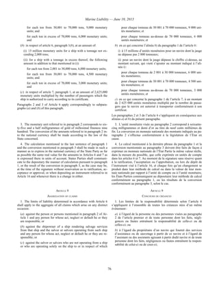 Marine Liability — June 10, 2013
76
for each ton from 30,001 to 70,000 tons, 9,000 monetary
units; and
for each ton in excess of 70,000 tons, 6,000 monetary units;
and
(b) in respect of article 6, paragraph 1(b), at an amount of:
(i) 15 million monetary units for a ship with a tonnage not ex-
ceeding 2,000 tons;
(ii) for a ship with a tonnage in excess thereof, the following
amount in addition to that mentioned in (i):
for each ton from 2,001 to 30,000 tons, 6,000 monetary units;
for each ton from 30,001 to 70,000 tons, 4,500 monetary
units; and
for each ton in excess of 70,000 tons, 3,000 monetary units;
and
(c) in respect of article 7, paragraph 1, at an amount of 2,625,000
monetary units multiplied by the number of passengers which the
ship is authorized to carry according to its certificate.
Paragraphs 2 and 3 of Article 6 apply correspondingly to subpara-
graphs (a) and (b) of this paragraph.
pour chaque tonneau de 30 001 à 70 000 tonneaux, 9 000 uni-
tés monétaires; et
pour chaque tonneau au-dessus de 70 000 tonneaux, 6 000
unités monétaires; et
b) en ce qui concerne l’alinéa b) du paragraphe 1 de l’article 6 :
i) à 15 millions d’unités monétaires pour un navire dont la jauge
ne dépasse pas 2 000 tonneaux;
ii) pour un navire dont la jauge dépasse le chiffre ci-dessus, au
montant suivant, qui vient s’ajouter au montant indiqué à l’ali-
néa i) :
pour chaque tonneau de 2 001 à 30 000 tonneaux, 6 000 uni-
tés monétaires;
pour chaque tonneau de 30 001 à 70 000 tonneaux, 4 500 uni-
tés monétaires; et
pour chaque tonneau au-dessus de 70 000 tonneaux, 3 000
unités monétaires; et
c) en ce qui concerne le paragraphe 1 de l’article 7, à un montant
de 2 625 000 unités monétaires multiplié par le nombre de passa-
gers que le navire est autorisé à transporter conformément à son
certificat.
Les paragraphes 2 et 3 de l’article 6 s’appliquent en conséquence aux
alinéas a) et b) du présent paragraphe.
3. The monetary unit referred to in paragraph 2 corresponds to six-
ty-five and a half milligrammes of gold of millesimal fineness nine
hundred. The conversion of the amounts referred to in paragraph 2 in-
to the national currency shall be made according to the law of the
State concerned.
3. L’unité monétaire visée au paragraphe 2 correspond à soixante-
cinq milligrammes et demi d’or au titre de neuf cents millièmes de
fin. La conversion en monnaie nationale des montants indiqués au pa-
ragraphe 2 s’effectue conformément à la législation de l’État en
cause.
4. The calculation mentioned in the last sentence of paragraph 1
and the conversion mentioned in paragraph 3 shall be made in such a
manner as to express in the national currency of the State Party as far
as possible the same real value for the amounts in Articles 6 and 7 as
is expressed there in units of account. States Parties shall communi-
cate to the depositary the manner of calculation pursuant to paragraph
1, or the result of the conversion in paragraph 3, as the case may be,
at the time of the signature without reservation as to ratification, ac-
ceptance or approval, or when depositing an instrument referred to in
Article 16 and whenever there is a change in either.
4. Le calcul mentionné à la dernière phrase du paragraphe 1 et la
conversion mentionnée au paragraphe 3 doivent être faits de façon à
exprimer en monnaie nationale de l’État Partie la même valeur réelle,
dans la mesure du possible, que celle exprimée en unités de compte
dans les articles 6 et 7. Au moment de la signature sans réserve quant
à la ratification, l’acceptation ou l’approbation, ou lors du dépôt de
l’instrument visé à l’article 16, et chaque fois qu’un changement se
produit dans leur méthode de calcul ou dans la valeur de leur mon-
naie nationale par rapport à l’unité de compte ou à l’unité monétaire,
les États Parties communiquent au dépositaire leur méthode de calcul
conformément au paragraphe 1, ou les résultats de la conversion
conformément au paragraphe 3, selon le cas.
ARTICLE 9 ARTICLE 9
AGGREGATION OF CLAIMS CONCOURS DE CRÉANCES
1. The limits of liability determined in accordance with Article 6
shall apply to the aggregate of all claims which arise on any distinct
occasion:
(a) against the person or persons mentioned in paragraph 2 of Ar-
ticle 1 and any person for whose act, neglect or default he or they
are responsible; or
(b) against the shipowner of a ship rendering salvage services
from that ship and the salvor or salvors operating from such ship
and any person for whose act, neglect or default he or they are re-
sponsible; or
(c) against the salvor or salvors who are not operating from a ship
or who are operating solely on the ship to or in respect of which
1. Les limites de la responsabilité déterminée selon l’article 6
s’appliquent à l’ensemble de toutes les créances nées d’un même
événement :
a) à l’égard de la personne ou des personnes visées au paragraphe
2 de l’article premier et de toute personne dont les faits, négli-
gences ou fautes entraînent la responsabilité de celle-ci ou de
celles-ci; ou
b) à l’égard du propriétaire d’un navire qui fournit des services
d’assistance ou de sauvetage à partir de ce navire et à l’égard de
l’assistant ou des assistants agissant à partir dudit navire et de toute
personne dont les faits, négligences ou fautes entraînent la respon-
sabilité de celui-ci ou de ceux-ci;
 