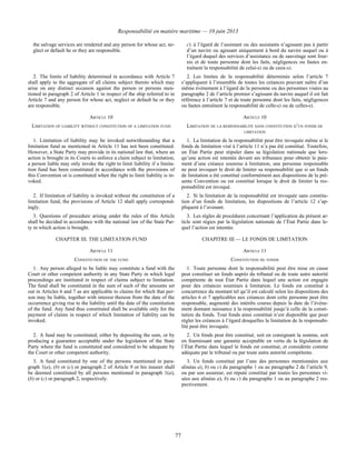 Responsabilité en matière maritime — 10 juin 2013
77
the salvage services are rendered and any person for whose act, ne-
glect or default he or they are responsible.
c) à l’égard de l’assistant ou des assistants n’agissant pas à partir
d’un navire ou agissant uniquement à bord du navire auquel ou à
l’égard duquel des services d’assistance ou de sauvetage sont four-
nis et de toute personne dont les faits, négligences ou fautes en-
traînent la responsabilité de celui-ci ou de ceux-ci.
2. The limits of liability determined in accordance with Article 7
shall apply to the aggregate of all claims subject thereto which may
arise on any distinct occasion against the person or persons men-
tioned in paragraph 2 of Article 1 in respect of the ship referred to in
Article 7 and any person for whose act, neglect or default he or they
are responsible.
2. Les limites de la responsabilité déterminée selon l’article 7
s’appliquent à l’ensemble de toutes les créances pouvant naître d’un
même événement à l’égard de la personne ou des personnes visées au
paragraphe 2 de l’article premier s’agissant du navire auquel il est fait
référence à l’article 7 et de toute personne dont les faits, négligences
ou fautes entraînent la responsabilité de celle-ci ou de celles-ci.
ARTICLE 10 ARTICLE 10
LIMITATION OF LIABILITY WITHOUT CONSTITUTION OF A LIMITATION FUND LIMITATION DE LA RESPONSABILITÉ SANS CONSTITUTION D’UN FONDS DE
LIMITATION
1. Limitation of liability may be invoked notwithstanding that a
limitation fund as mentioned in Article 11 has not been constituted.
However, a State Party may provide in its national law that, where an
action is brought in its Courts to enforce a claim subject to limitation,
a person liable may only invoke the right to limit liability if a limita-
tion fund has been constituted in accordance with the provisions of
this Convention or is constituted when the right to limit liability is in-
voked.
1. La limitation de la responsabilité peut être invoquée même si le
fonds de limitation visé à l’article 11 n’a pas été constitué. Toutefois,
un État Partie peut stipuler dans sa législation nationale que lors-
qu’une action est intentée devant ses tribunaux pour obtenir le paie-
ment d’une créance soumise à limitation, une personne responsable
ne peut invoquer le droit de limiter sa responsabilité que si un fonds
de limitation a été constitué conformément aux dispositions de la pré-
sente Convention ou est constitué lorsque le droit de limiter la res-
ponsabilité est invoqué.
2. If limitation of liability is invoked without the constitution of a
limitation fund, the provisions of Article 12 shall apply correspond-
ingly.
2. Si la limitation de la responsabilité est invoquée sans constitu-
tion d’un fonds de limitation, les dispositions de l’article 12 s’ap-
pliquent à l’avenant.
3. Questions of procedure arising under the rules of this Article
shall be decided in accordance with the national law of the State Par-
ty in which action is brought.
3. Les règles de procédures concernant l’application du présent ar-
ticle sont régies par la législation nationale de l’État Partie dans le-
quel l’action est intentée.
CHAPTER III. THE LIMITATION FUND CHAPITRE III — LE FONDS DE LIMITATION
ARTICLE 11 ARTICLE 11
CONSTITUTION OF THE FUND CONSTITUTION DU FONDS
1. Any person alleged to be liable may constitute a fund with the
Court or other competent authority in any State Party in which legal
proceedings are instituted in respect of claims subject to limitation.
The fund shall be constituted in the sum of such of the amounts set
out in Articles 6 and 7 as are applicable to claims for which that per-
son may be liable, together with interest thereon from the date of the
occurrence giving rise to the liability until the date of the constitution
of the fund. Any fund thus constituted shall be available only for the
payment of claims in respect of which limitation of liability can be
invoked.
1. Toute personne dont la responsabilité peut être mise en cause
peut constituer un fonds auprès du tribunal ou de toute autre autorité
compétente de tout État Partie dans lequel une action est engagée
pour des créances soumises à limitation. Le fonds est constitué à
concurrence du montant tel qu’il est calculé selon les dispositions des
articles 6 et 7 applicables aux créances dont cette personne peut être
responsable, augmenté des intérêts courus depuis la date de l’événe-
ment donnant naissance à la responsabilité jusqu’à celle de la consti-
tution du fonds. Tout fonds ainsi constitué n’est disponible que pour
régler les créances à l’égard desquelles la limitation de la responsabi-
lité peut être invoquée.
2. A fund may be constituted, either by depositing the sum, or by
producing a guarantee acceptable under the legislation of the State
Party where the fund is constituted and considered to be adequate by
the Court or other competent authority.
2. Un fonds peut être constitué, soit en consignant la somme, soit
en fournissant une garantie acceptable en vertu de la législation de
l’État Partie dans lequel le fonds est constitué, et considérée comme
adéquate par le tribunal ou par toute autre autorité compétente.
3. A fund constituted by one of the persons mentioned in para-
graph 1(a), (b) or (c) or paragraph 2 of Article 9 or his insurer shall
be deemed constituted by all persons mentioned in paragraph 1(a),
(b) or (c) or paragraph 2, respectively.
3. Un fonds constitué par l’une des personnes mentionnées aux
alinéas a), b) ou c) du paragraphe 1 ou au paragraphe 2 de l’article 9,
ou par son assureur, est réputé constitué par toutes les personnes vi-
sées aux alinéas a), b) ou c) du paragraphe 1 ou au paragraphe 2 res-
pectivement.
 