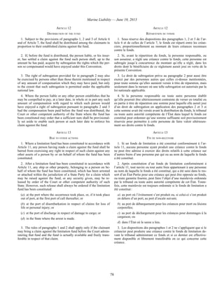 Marine Liability — June 10, 2013
78
ARTICLE 12 ARTICLE 12
DISTRIBUTION OF THE FUND RÉPARTITION DU FONDS
1. Subject to the provisions of paragraphs 1, 2 and 3 of Article 6
and of Article 7, the fund shall be distributed among the claimants in
proportion to their established claims against the fund.
1. Sous réserve des dispositions des paragraphes 1, 2 et 3 de l’ar-
ticle 6 et de celles de l’article 7, le fonds est réparti entre les créan-
ciers, proportionnellement au montant de leurs créances reconnues
contre le fonds.
2. If, before the fund is distributed, the person liable, or his insur-
er, has settled a claim against the fund such person shall, up to the
amount he has paid, acquire by subrogation the rights which the per-
son so compensated would have enjoyed under this Convention.
2. Si, avant la répartition du fonds, la personne responsable, ou
son assureur, a réglé une créance contre le fonds, cette personne est
subrogée jusqu’à concurrence du montant qu’elle a réglé, dans les
droits dont le bénéficiaire de ce règlement aurait joui en vertu de la
présente Convention.
3. The right of subrogation provided for in paragraph 2 may also
be exercised by persons other than those therein mentioned in respect
of any amount of compensation which they may have paid, but only
to the extent that such subrogation is permitted under the applicable
national law.
3. Le droit de subrogation prévu au paragraphe 2 peut aussi être
exercé par des personnes autres que celles ci-dessus mentionnées,
pour toute somme qu’elles auraient versée à titre de réparation, mais
seulement dans la mesure où une telle subrogation est autorisée par la
loi nationale applicable.
4. Where the person liable or any other person establishes that he
may be compelled to pay, at a later date, in whole or in part any such
amount of compensation with regard to which such person would
have enjoyed a right of subrogation pursuant to paragraphs 2 and 3
had the compensation been paid before the fund was distributed, the
Court or other competent authority of the State where the fund has
been constituted may order that a sufficient sum shall be provisional-
ly set aside to enable such person at such later date to enforce his
claim against the fund.
4. Si la personne responsable ou toute autre personne établit
qu’elle pourrait être ultérieurement contrainte de verser en totalité ou
en partie à titre de réparation une somme pour laquelle elle aurait joui
d’un droit de subrogation en application des paragraphes 2 et 3 si
cette somme avait été versée avant la distribution du fonds, le tribunal
ou toute autre autorité compétente de l’État dans lequel le fonds est
constitué peut ordonner qu’une somme suffisante soit provisoirement
réservée pour permettre à cette personne de faire valoir ultérieure-
ment ses droits contre le fonds.
ARTICLE 13 ARTICLE 13
BAR TO OTHER ACTIONS FIN DE NON-RECEVOIR
1. Where a limitation fund has been constituted in accordance with
Article 11, any person having made a claim against the fund shall be
barred from exercising any right in respect of such claim against any
other assets of a person by or on behalf of whom the fund has been
constituted.
1. Si un fonds de limitation a été constitué conformément à l’ar-
ticle 11, aucune personne ayant produit une créance contre le fonds
ne peut être admise à exercer des droits relatifs à cette créance sur
d’autres biens d’une personne par qui ou au nom de laquelle le fonds
a été constitué.
2. After a limitation fund has been constituted in accordance with
Article 11, any ship or other property, belonging to a person on be-
half of whom the fund has been constituted, which has been arrested
or attached within the jurisdiction of a State Party for a claim which
may be raised against the fund, or any security given, may be re-
leased by order of the Court or other competent authority of such
State. However, such release shall always be ordered if the limitation
fund has been constituted:
(a) at the port where the occurrence took place, or, if it took place
out of port, at the first port of call thereafter; or
(b) at the port of disembarkation in respect of claims for loss of
life or personal injury; or
(c) at the port of discharge in respect of damage to cargo; or
(d) in the State where the arrest is made.
2. Après constitution d’un fonds de limitation conformément à
l’article 11, tout navire ou tout autre bien appartenant à une personne
au nom de laquelle le fonds a été constitué, qui a été saisi dans le res-
sort d’un État Partie pour une créance qui peut être opposée au fonds,
ou toute garantie fournie, peut faire l’objet d’une mainlevée ordonnée
par le tribunal ou toute autre autorité compétente de cet État. Toute-
fois, cette mainlevée est toujours ordonnée si le fonds de limitation a
été constitué :
a) au port où l’événement s’est produit ou, si celui-ci s’est produit
en dehors d’un port, au port d’escale suivant;
b) au port de débarquement pour les créances pour mort ou lésions
corporelles;
c) au port de déchargement pour les créances pour dommages à la
cargaison; ou
d) dans l’État où la saisie a lieu.
3. The rules of paragraphs 1 and 2 shall apply only if the claimant
may bring a claim against the limitation fund before the Court admin-
istering that fund and the fund is actually available and freely trans-
ferable in respect of that claim.
3. Les dispositions des paragraphes 1 et 2 ne s’appliquent que si le
créancier peut produire une créance contre le fonds de limitation de-
vant le tribunal administrant ce fonds et si ce dernier est effective-
ment disponible et librement transférable en ce qui concerne cette
créance.
 