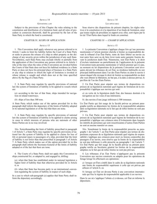 Responsabilité en matière maritime — 10 juin 2013
79
ARTICLE 14 ARTICLE 14
GOVERNING LAW LOI APPLICABLE
Subject to the provisions of this Chapter the rules relating to the
constitution and distribution of a limitation fund, and all rules of pro-
cedure in connexion therewith, shall be governed by the law of the
State Party in which the fund is constituted.
Sous réserve des dispositions du présent chapitre, les règles rela-
tives à la constitution et à la répartition d’un fonds de limitation, ainsi
que toutes règles de procédure en rapport avec elles, sont régies par la
loi de l’État Partie dans lequel le fonds est constitué.
CHAPTER IV. SCOPE OF APPLICATION CHAPITRE IV — CHAMP D’APPLICATION
ARTICLE 15 ARTICLE 15
1. This Convention shall apply whenever any person referred to in
Article 1 seeks to limit his liability before the Court of a State Party
or seeks to procure the release of a ship or other property or the dis-
charge of any security given within the jurisdiction of any such State.
Nevertheless, each State Party may exclude wholly or partially from
the application of this Convention any person referred to in Article 1
who at the time when the rules of this Convention are invoked before
the Courts of that State does not have his habitual residence in a State
Party or does not have his principal place of business in a State Party
or any ship in relation to which the right of limitation is invoked or
whose release is sought and which does not at the time specified
above fly the flag of a State Party.
1. La présente Convention s’applique chaque fois qu’une personne
mentionnée à l’article premier cherche à limiter sa responsabilité de-
vant le tribunal d’un État Partie, tente de faire libérer un navire ou
tout autre bien saisi ou de faire lever toute autre garantie fournie de-
vant la juridiction dudit État. Néanmoins, tout État Partie a le droit
d’exclure totalement ou partiellement de l’application de la présente
Convention toute personne mentionnée à l’article premier qui n’a pas,
au moment où les dispositions de la présente Convention sont invo-
quées devant les tribunaux de cet État, sa résidence habituelle ou son
principal établissement dans l’un des États Parties ou dont le navire à
raison duquel elle invoque le droit de limiter sa responsabilité ou dont
elle veut obtenir la libération, ne bat pas, à la date ci-dessus prévue, le
pavillon de l’un des États Parties.
2. A State Party may regulate by specific provisions of national
law the system of limitation of liability to be applied to vessels which
are:
(a) according to the law of that State, ships intended for naviga-
tion on inland waterways;
(b) ships of less than 300 tons.
A State Party which makes use of the option provided for in this
paragraph shall inform the depositary of the limits of liability adopted
in its national legislation or of the fact that there are none.
2. Un État Partie peut stipuler aux termes de dispositions ex-
presses de sa législation nationale quel régime de limitation de la res-
ponsabilité s’applique aux navires qui sont :
a) en vertu de la législation dudit État, des bateaux destinés à la
navigation sur les voies d’eau intérieures;
b) des navires d’une jauge inférieure à 300 tonneaux.
Un État Partie qui fait usage de la faculté prévue au présent para-
graphe notifie au dépositaire les limites de la responsabilité adoptées
dans sa législation nationale ou le fait que de telles limites ne sont pas
prévues.
3. A State Party may regulate by specific provisions of national
law the system of limitation of liability to be applied to claims arising
in cases in which interests of persons who are nationals of other
States Parties are in no way involved.
3. Un État Partie peut stipuler aux termes de dispositions ex-
presses de sa législation nationale quel régime de limitation de la res-
ponsabilité s’applique aux créances nées d’événements dans lesquels
les intérêts de personnes qui sont ressortissantes d’autres États Parties
ne sont en aucune manière en cause.
3bis. Notwithstanding the limit of liability prescribed in paragraph
1 of Article 7, a State Party may regulate by specific provisions of na-
tional law the system of liability to be applied to claims for loss of
life or personal injury to passengers of a ship, provided that the limit
of liability is not lower than that prescribed in paragraph 1 of Article
7. A State Party which makes use of the option provided for in this
paragraph shall inform the Secretary-General of the limits of liability
adopted or of the fact that there are none.
3bis. Nonobstant la limite de la responsabilité prescrite au para-
graphe 1 de l’article 7, un État Partie peut stipuler aux termes de dis-
positions expresses de sa législation nationale quel régime de respon-
sabilité s’applique aux créances pour mort ou lésions corporelles des
passagers d’un navire, sous réserve que la limite de la responsabilité
ne soit pas inférieure à celle prescrite au paragraphe 1 de l’article 7.
Un État Partie qui fait usage de la faculté prévue au présent para-
graphe notifie au Secrétaire général les limites de la responsabilité
adoptées ou le fait que de telles limites ne sont pas prévues.
4. The Courts of a State Party shall not apply this Convention to
ships constructed for, or adapted to, and engaged in, drilling:
(a) when that State has established under its national legislation a
higher limit of liability than that otherwise provided for in Article
6; or
(b) when that State has become party to an international conven-
tion regulating the system of liability in respect of such ships.
In a case to which sub-paragraph (a) applies that State Party shall in-
form the depositary accordingly.
4. Les tribunaux d’un État Partie n’appliquent pas la présente
Convention aux navires construits ou adaptés pour les opérations de
forage lorsqu’ils effectuent ces opérations :
a) lorsque cet État a établi dans le cadre de sa législation nationale
une limite de responsabilité supérieure à celle qui est prévue par
ailleurs à l’article 6; ou
b) lorsque cet État est devenu Partie à une convention internatio-
nale qui fixe le régime de responsabilité applicable à ces navires.
Dans le cas où s’applique l’alinéa a) ci-dessus, cet État en informe le
dépositaire.
 