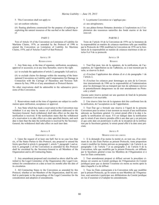 Marine Liability — June 10, 2013
80
5. This Convention shall not apply to:
(a) air-cushion vehicles;
(b) floating platforms constructed for the purpose of exploring or
exploiting the natural resources of the sea-bed or the subsoil there-
of.
5. La présente Convention ne s’applique pas :
a) aux aéroglisseurs;
b) aux plates-formes flottantes destinées à l’exploration ou à l’ex-
ploitation des ressources naturelles des fonds marins et de leur
sous-sol.
PART 2 PARTIE 2
Text of Article 18 of the Convention on Limitation of Liability for
Maritime Claims, 1976, as amended by the Protocol of 1996 to
amend the Convention on Limitation of Liability for Maritime
Claims, 1976, and of Articles 8 and 9 of that Protocol
Texte de l’article 18 de la Convention de 1976 sur la limitation de
la responsabilité en matière de créances maritimes telle que modifiée
par le Protocole de 1996 modifiant la Convention de 1976 sur la limi-
tation de la responsabilité en matière de créances maritimes et des ar-
ticles 8 et 9 de ce protocole
ARTICLE 18 ARTICLE 18
RESERVATIONS RÉSERVE
1. Any State may, at the time of signature, ratification, acceptance,
approval or accession, or at any time thereafter, reserve the right:
(a) to exclude the application of article 2, paragraphs 1(d) and (e);
(b) to exclude claims for damage within the meaning of the Inter-
national Convention on Liability and Compensation for Damage in
Connection with the Carriage of Hazardous and Noxious Sub-
stances by Sea, 1996 or of any amendment or Protocol thereto.
No other reservations shall be admissible to the substantive provi-
sions of this Convention.
1. Tout État peut, lors de la signature, de la ratification, de l’ac-
ceptation, de l’approbation ou de l’adhésion, ou à tout moment par la
suite, se réserver le droit :
a) d’exclure l’application des alinéas d) et e) du paragraphe 1 de
l’article 2,
b) d’exclure les créances pour dommages au sens de la Conven-
tion internationale de 1996 sur la responsabilité et l’indemnisation
pour les dommages liés au transport par mer de substances nocives
et potentiellement dangereuses ou de tout amendement ou Proto-
cole y relatif.
Aucune autre réserve portant sur une question de fond de la présente
Convention n’est recevable.
2. Reservations made at the time of signature are subject to confir-
mation upon ratification, acceptance or approval.
2. Une réserve faite lors de la signature doit être confirmée lors de
la ratification, de l’acceptation ou de l’approbation.
3. Any State which has made a reservation to this Convention may
withdraw it at any time by means of a notification addressed to the
Secretary-General. Such withdrawal shall take effect on the date the
notification is received. If the notification states that the withdrawal
of a reservation is to take effect on a date specified therein, and such
date is later than the date the notification is received by the Secretary-
General, the withdrawal shall take effect on such later date.
3. Tout État qui a formulé une réserve à l’égard de la présente
Convention peut la retirer à tout moment au moyen d’une notification
adressée au Secrétaire général. Ce retrait prend effet à la date à la-
quelle la notification est reçue. S’il est indiqué dans la notification
que le retrait d’une réserve prendra effet à une date qui y est précisée
et que cette date est postérieure à celle de la réception de la notifica-
tion par le Secrétaire général, le retrait prend effet à la date ainsi pré-
cisée.
ARTICLE 8 ARTICLE 8
AMENDMENT OF LIMITS MODIFICATION DES LIMITES
1. Upon the request of at least one half, but in no case less than
six, of the States Parties to this Protocol, any proposal to amend the
limits specified in article 6, paragraph 1, article 7, paragraph 1 and ar-
ticle 8, paragraph 2 of the Convention as amended by this Protocol
shall be circulated by the Secretary-General to all Members of the
Organization and to all Contracting States.
1. À la demande d’au moins la moitié et, en tout cas, d’un mini-
mum de six des États Parties au présent Protocole, toute proposition
visant à modifier les limites prévues au paragraphe 1 de l’article 6, au
paragraphe 1 de l’article 7 et au paragraphe 2 de l’article 8 de la
Convention, telle que modifiée par le présent Protocole, est diffusée
par le Secrétaire général à tous les Membres de l’Organisation et à
tous les États contractants.
2. Any amendment proposed and circulated as above shall be sub-
mitted to the Legal Committee of the Organization (the Legal Com-
mittee) for consideration at a date at least six months after the date of
its circulation.
2. Tout amendement proposé et diffusé suivant la procédure ci-
dessus est soumis au Comité juridique de l’Organisation (le Comité
juridique) pour que ce dernier l’examine six moins au moins après la
date à laquelle il a été diffusé.
3. All Contracting States to the Convention as amended by this
Protocol, whether or not Members of the Organization, shall be enti-
tled to participate in the proceedings of the Legal Committee for the
consideration and adoption of amendments.
3. Tous les États contractants à la Convention telle que modifiée
par le présent Protocole, qu’ils soient ou non Membres de l’Organisa-
tion, sont autorisés à participer aux délibérations du Comité juridique
en vue d’examiner et d’adopter les amendements.
 